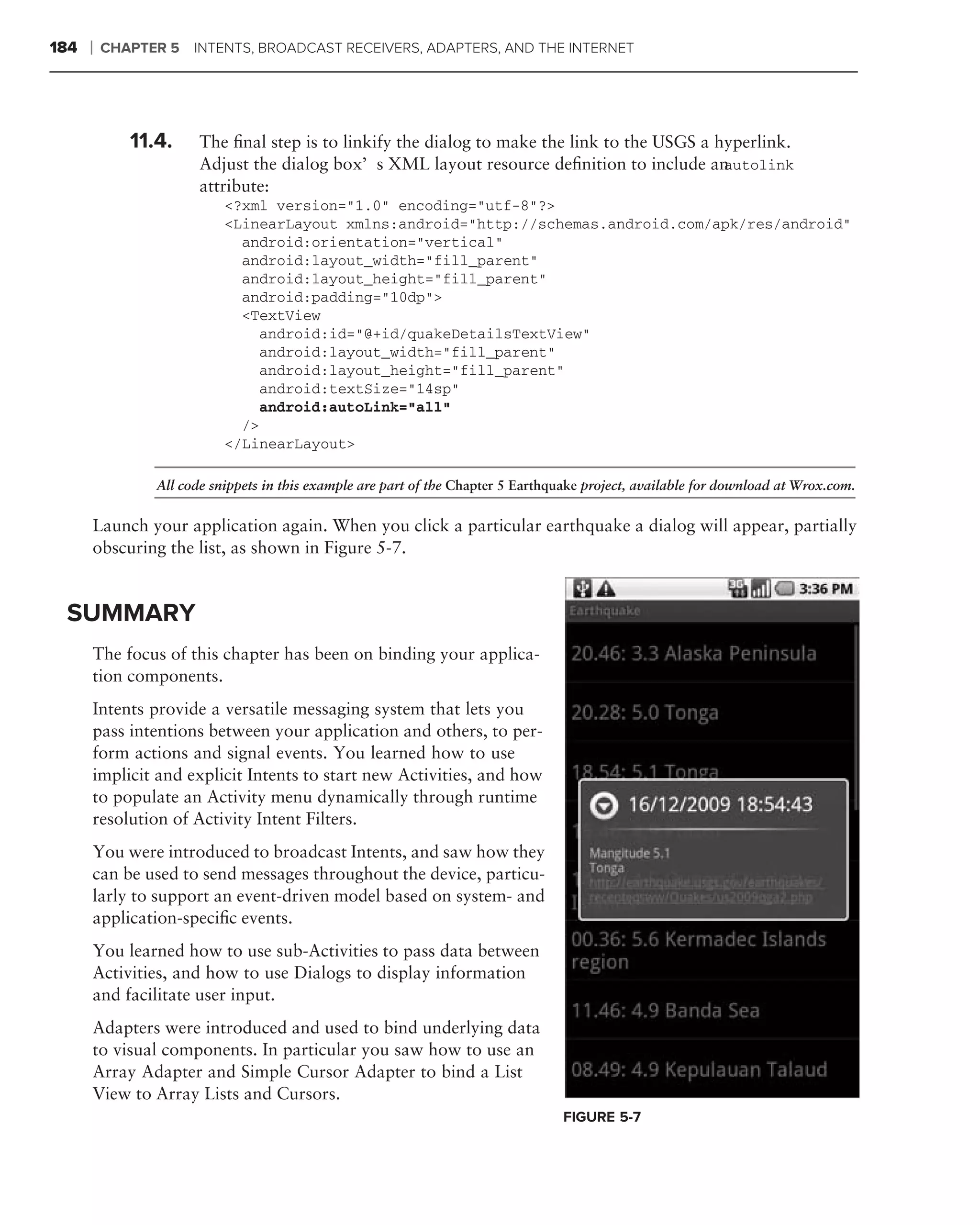 184   ❘   CHAPTER 5 INTENTS, BROADCAST RECEIVERS, ADAPTERS, AND THE INTERNET




             11.4.     The ﬁnal step is to linkify the dialog to make the link to the USGS a hyperlink.
                       Adjust the dialog box’s XML layout resource deﬁnition to include an    autolink
                       attribute:
                           <?xml version="1.0" encoding="utf-8"?>
                           <LinearLayout xmlns:android="http://schemas.android.com/apk/res/android"
                             android:orientation="vertical"
                             android:layout_width="fill_parent"
                             android:layout_height="fill_parent"
                             android:padding="10dp">
                             <TextView
                                android:id="@+id/quakeDetailsTextView"
                                android:layout_width="fill_parent"
                                android:layout_height="fill_parent"
                                android:textSize="14sp"
                                android:autoLink="all"
                             />
                           </LinearLayout>

                All code snippets in this example are part of the Chapter 5 Earthquake project, available for download at Wrox.com.


      Launch your application again. When you click a particular earthquake a dialog will appear, partially
      obscuring the list, as shown in Figure 5-7.


 SUMMARY
      The focus of this chapter has been on binding your applica-
      tion components.
      Intents provide a versatile messaging system that lets you
      pass intentions between your application and others, to per-
      form actions and signal events. You learned how to use
      implicit and explicit Intents to start new Activities, and how
      to populate an Activity menu dynamically through runtime
      resolution of Activity Intent Filters.
      You were introduced to broadcast Intents, and saw how they
      can be used to send messages throughout the device, particu-
      larly to support an event-driven model based on system- and
      application-speciﬁc events.
      You learned how to use sub-Activities to pass data between
      Activities, and how to use Dialogs to display information
      and facilitate user input.
      Adapters were introduced and used to bind underlying data
      to visual components. In particular you saw how to use an
      Array Adapter and Simple Cursor Adapter to bind a List
      View to Array Lists and Cursors.
                                                                                  FIGURE 5-7
 