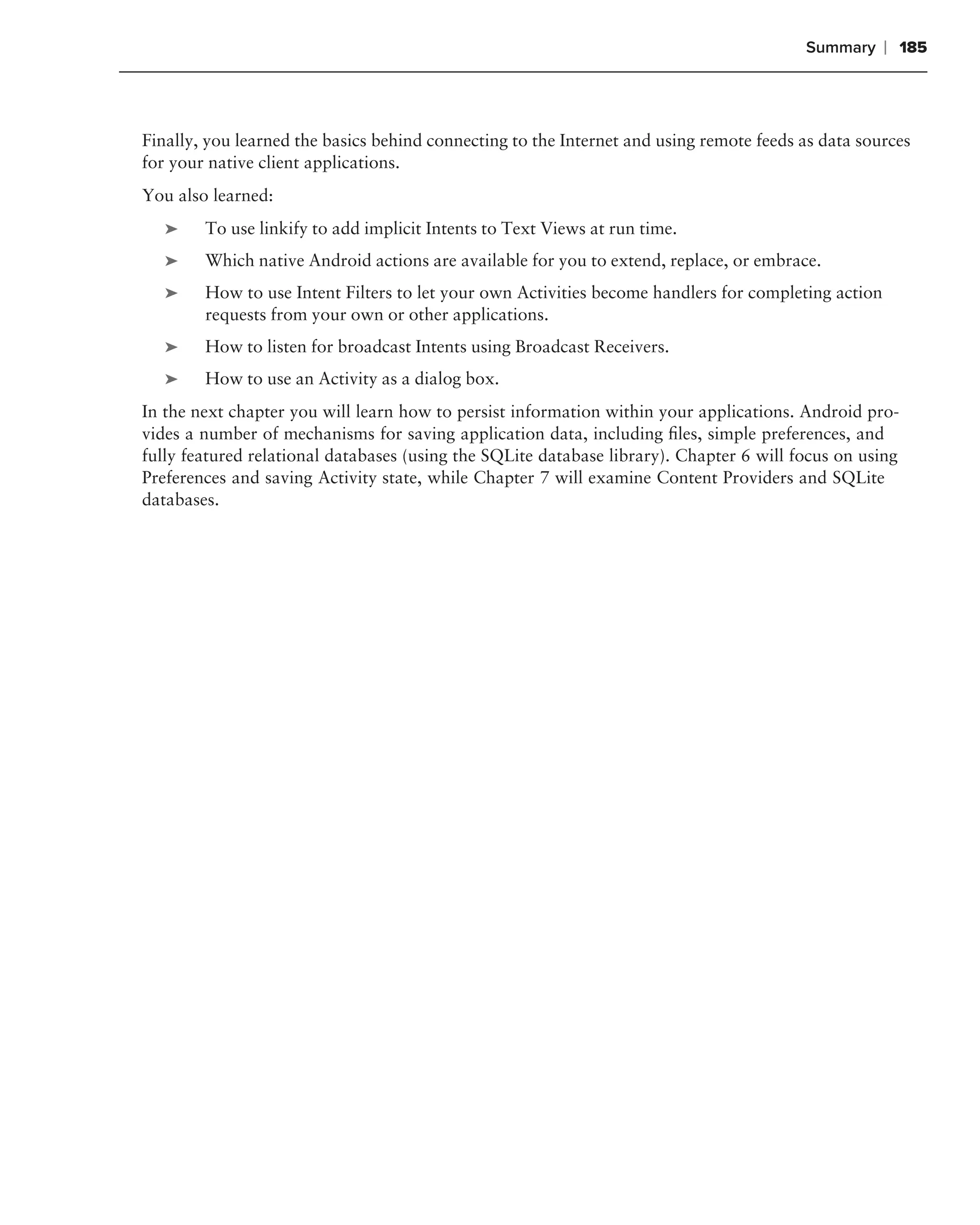 Summary     ❘ 185



Finally, you learned the basics behind connecting to the Internet and using remote feeds as data sources
for your native client applications.
You also learned:
   ➤    To use linkify to add implicit Intents to Text Views at run time.
   ➤    Which native Android actions are available for you to extend, replace, or embrace.
   ➤    How to use Intent Filters to let your own Activities become handlers for completing action
        requests from your own or other applications.
   ➤    How to listen for broadcast Intents using Broadcast Receivers.
   ➤    How to use an Activity as a dialog box.
In the next chapter you will learn how to persist information within your applications. Android pro-
vides a number of mechanisms for saving application data, including ﬁles, simple preferences, and
fully featured relational databases (using the SQLite database library). Chapter 6 will focus on using
Preferences and saving Activity state, while Chapter 7 will examine Content Providers and SQLite
databases.
 
