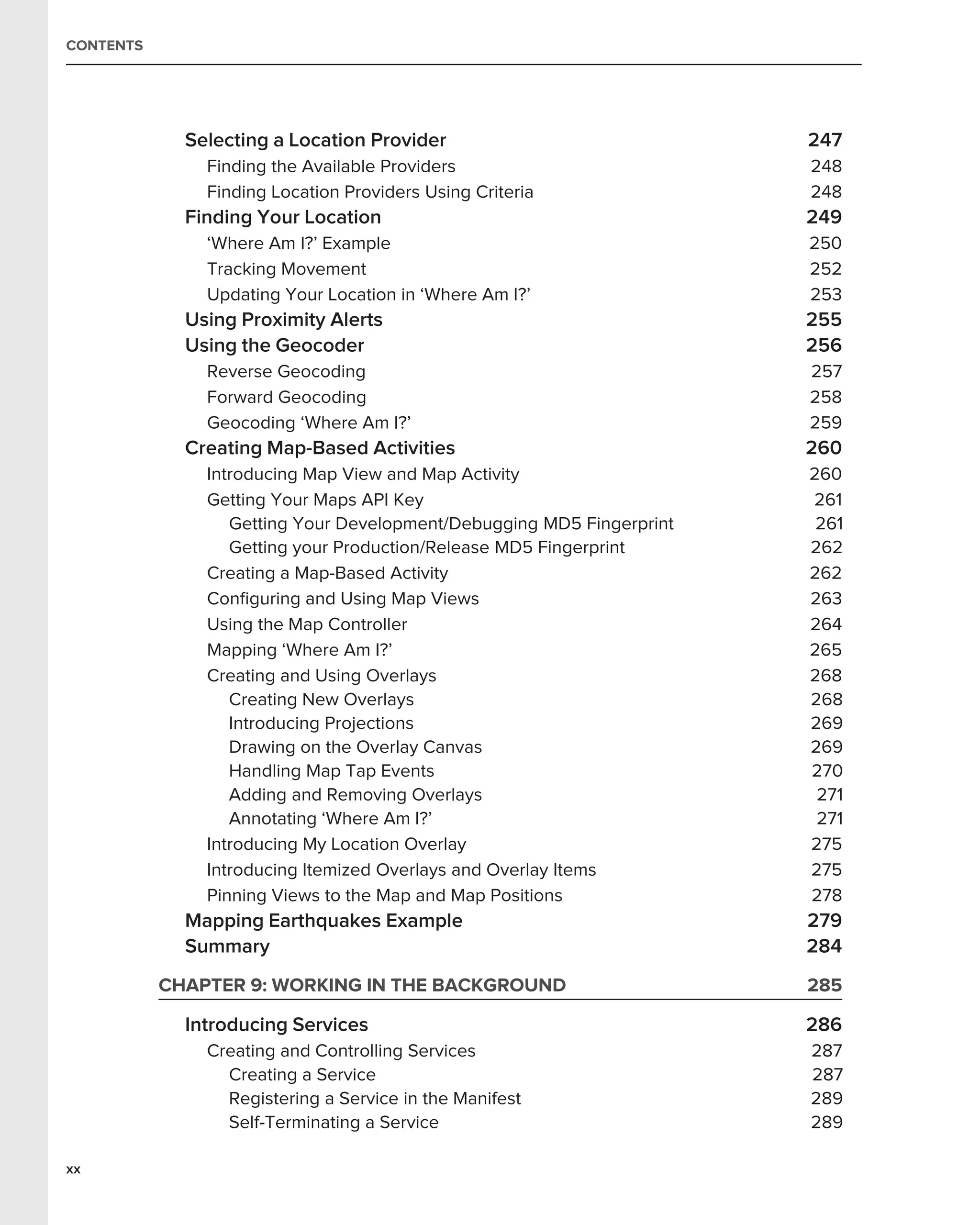 CONTENTS




             Selecting a Location Provider                             247
               Finding the Available Providers                         248
               Finding Location Providers Using Criteria               248
             Finding Your Location                                     249
               ‘Where Am I?’ Example                                   250
               Tracking Movement                                       252
               Updating Your Location in ‘Where Am I?’                 253
             Using Proximity Alerts                                    255
             Using the Geocoder                                        256
               Reverse Geocoding                                       257
               Forward Geocoding                                       258
               Geocoding ‘Where Am I?’                                 259
             Creating Map-Based Activities                             260
               Introducing Map View and Map Activity                   260
               Getting Your Maps API Key                               261
                  Getting Your Development/Debugging MD5 Fingerprint    261
                  Getting your Production/Release MD5 Fingerprint      262
               Creating a Map-Based Activity                           262
               Conﬁguring and Using Map Views                          263
               Using the Map Controller                                264
               Mapping ‘Where Am I?’                                   265
               Creating and Using Overlays                             268
                  Creating New Overlays                                268
                  Introducing Projections                              269
                  Drawing on the Overlay Canvas                        269
                  Handling Map Tap Events                              270
                  Adding and Removing Overlays                          271
                  Annotating ‘Where Am I?’                              271
               Introducing My Location Overlay                         275
               Introducing Itemized Overlays and Overlay Items         275
               Pinning Views to the Map and Map Positions              278
             Mapping Earthquakes Example                               279
             Summary                                                   284
           CHAPTER 9: WORKING IN THE BACKGROUND                        285

             Introducing Services                                      286
               Creating and Controlling Services                       287
                 Creating a Service                                    287
                 Registering a Service in the Manifest                 289
                 Self-Terminating a Service                            289

xx
 