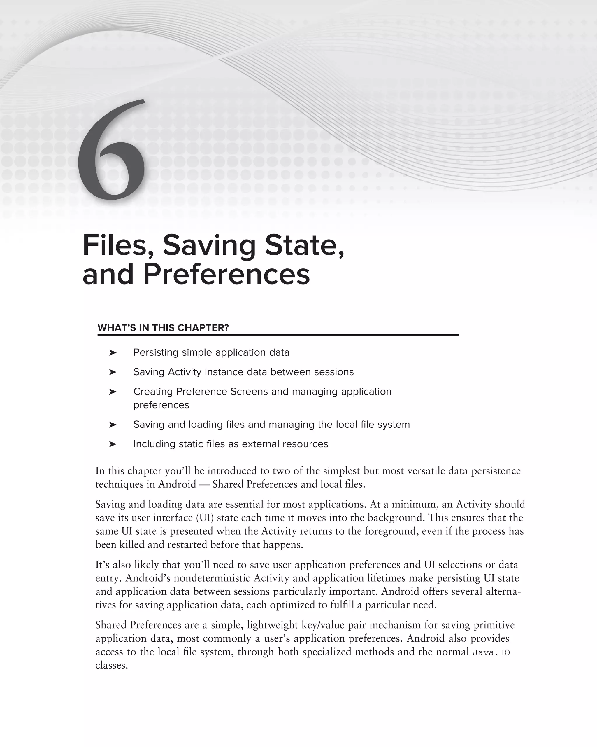 6
Files, Saving State,
and Preferences
 WHAT’S IN THIS CHAPTER?

    ➤    Persisting simple application data
    ➤    Saving Activity instance data between sessions
    ➤    Creating Preference Screens and managing application
         preferences
    ➤    Saving and loading ﬁles and managing the local ﬁle system
    ➤    Including static ﬁles as external resources

 In this chapter you’ll be introduced to two of the simplest but most versatile data persistence
 techniques in Android — Shared Preferences and local ﬁles.
 Saving and loading data are essential for most applications. At a minimum, an Activity should
 save its user interface (UI) state each time it moves into the background. This ensures that the
 same UI state is presented when the Activity returns to the foreground, even if the process has
 been killed and restarted before that happens.
 It’s also likely that you’ll need to save user application preferences and UI selections or data
 entry. Android’s nondeterministic Activity and application lifetimes make persisting UI state
 and application data between sessions particularly important. Android offers several alterna-
 tives for saving application data, each optimized to fulﬁll a particular need.
 Shared Preferences are a simple, lightweight key/value pair mechanism for saving primitive
 application data, most commonly a user’s application preferences. Android also provides
 access to the local ﬁle system, through both specialized methods and the normal Java.IO
 classes.
 