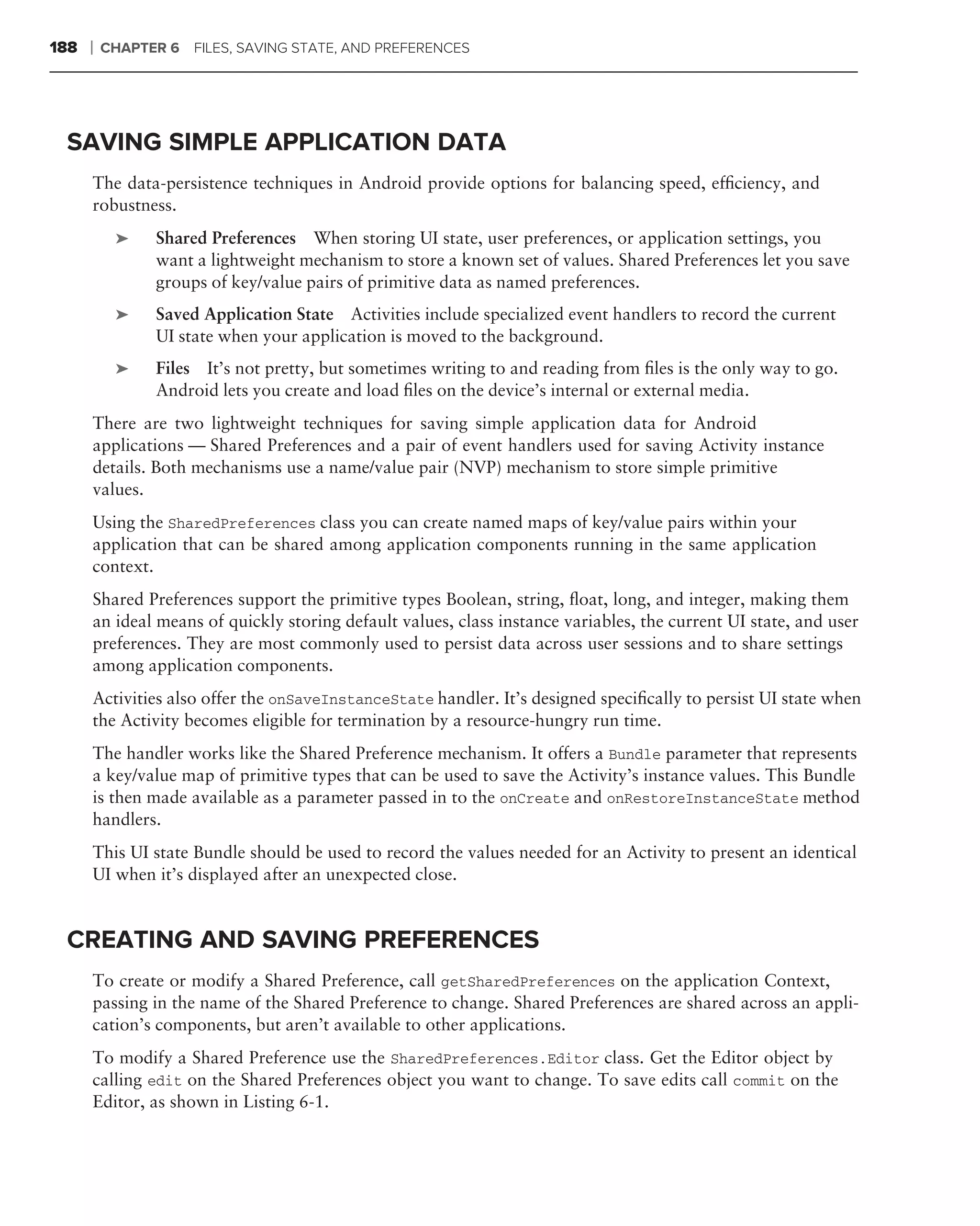 188   ❘   CHAPTER 6 FILES, SAVING STATE, AND PREFERENCES




 SAVING SIMPLE APPLICATION DATA
      The data-persistence techniques in Android provide options for balancing speed, efﬁciency, and
      robustness.
           ➤    Shared Preferences When storing UI state, user preferences, or application settings, you
                want a lightweight mechanism to store a known set of values. Shared Preferences let you save
                groups of key/value pairs of primitive data as named preferences.
           ➤    Saved Application State Activities include specialized event handlers to record the current
                UI state when your application is moved to the background.
           ➤    Files It’s not pretty, but sometimes writing to and reading from ﬁles is the only way to go.
                Android lets you create and load ﬁles on the device’s internal or external media.
      There are two lightweight techniques for saving simple application data for Android
      applications — Shared Preferences and a pair of event handlers used for saving Activity instance
      details. Both mechanisms use a name/value pair (NVP) mechanism to store simple primitive
      values.
      Using the SharedPreferences class you can create named maps of key/value pairs within your
      application that can be shared among application components running in the same application
      context.
      Shared Preferences support the primitive types Boolean, string, ﬂoat, long, and integer, making them
      an ideal means of quickly storing default values, class instance variables, the current UI state, and user
      preferences. They are most commonly used to persist data across user sessions and to share settings
      among application components.
      Activities also offer the onSaveInstanceState handler. It’s designed speciﬁcally to persist UI state when
      the Activity becomes eligible for termination by a resource-hungry run time.
      The handler works like the Shared Preference mechanism. It offers a Bundle parameter that represents
      a key/value map of primitive types that can be used to save the Activity’s instance values. This Bundle
      is then made available as a parameter passed in to the onCreate and onRestoreInstanceState method
      handlers.
      This UI state Bundle should be used to record the values needed for an Activity to present an identical
      UI when it’s displayed after an unexpected close.


 CREATING AND SAVING PREFERENCES
      To create or modify a Shared Preference, call getSharedPreferences on the application Context,
      passing in the name of the Shared Preference to change. Shared Preferences are shared across an appli-
      cation’s components, but aren’t available to other applications.
      To modify a Shared Preference use the SharedPreferences.Editor class. Get the Editor object by
      calling edit on the Shared Preferences object you want to change. To save edits call commit on the
      Editor, as shown in Listing 6-1.
 