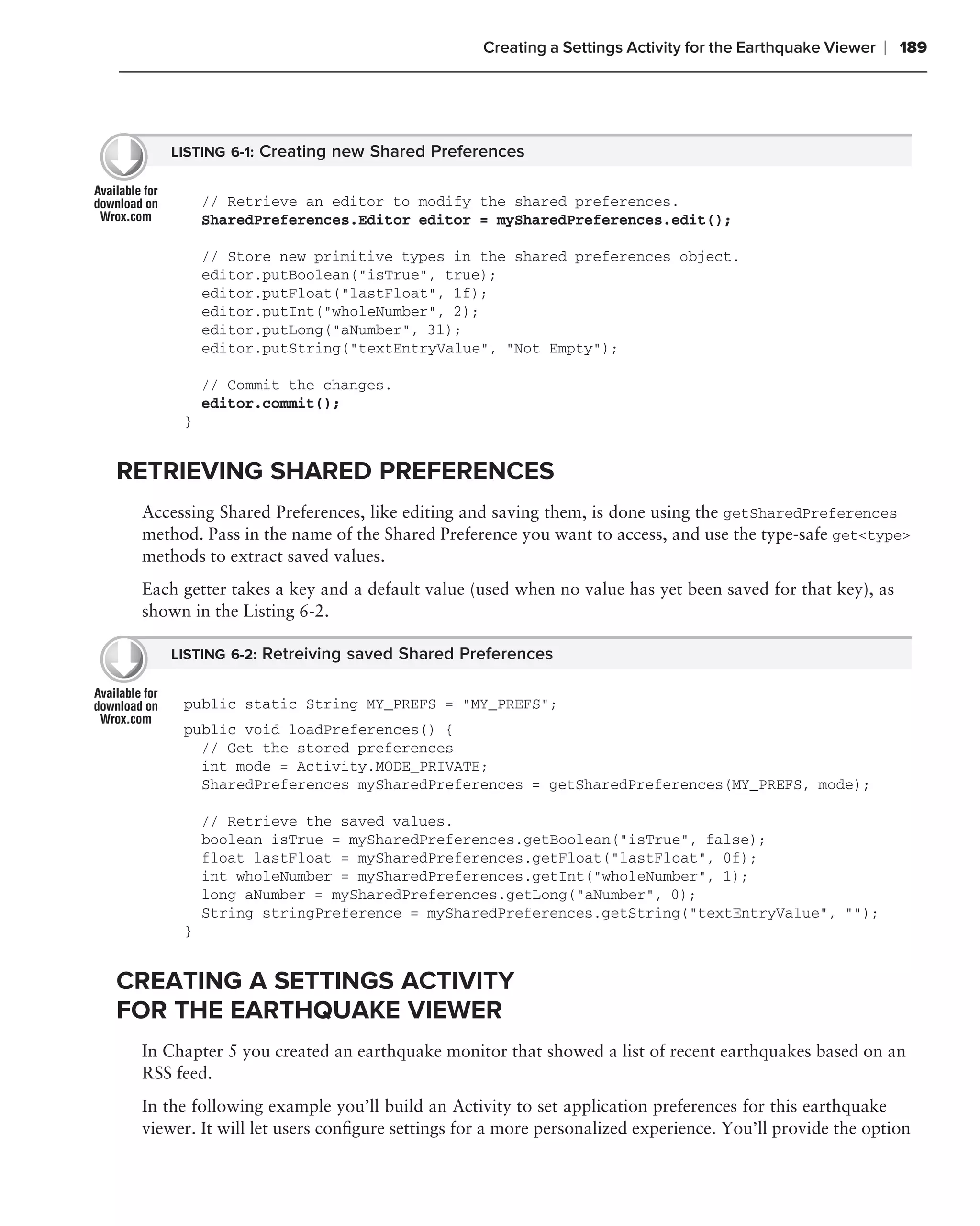 Creating a Settings Activity for the Earthquake Viewer   ❘ 189




     LISTING 6-1: Creating new Shared Preferences


          // Retrieve an editor to modify the shared preferences.
          SharedPreferences.Editor editor = mySharedPreferences.edit();

          // Store new primitive types in the shared preferences object.
          editor.putBoolean("isTrue", true);
          editor.putFloat("lastFloat", 1f);
          editor.putInt("wholeNumber", 2);
          editor.putLong("aNumber", 3l);
          editor.putString("textEntryValue", "Not Empty");

          // Commit the changes.
          editor.commit();
      }


RETRIEVING SHARED PREFERENCES
 Accessing Shared Preferences, like editing and saving them, is done using the getSharedPreferences
 method. Pass in the name of the Shared Preference you want to access, and use the type-safe get<type>
 methods to extract saved values.
 Each getter takes a key and a default value (used when no value has yet been saved for that key), as
 shown in the Listing 6-2.

     LISTING 6-2: Retreiving saved Shared Preferences


      public static String MY_PREFS = "MY_PREFS";
      public void loadPreferences() {
        // Get the stored preferences
        int mode = Activity.MODE_PRIVATE;
        SharedPreferences mySharedPreferences = getSharedPreferences(MY_PREFS, mode);

          // Retrieve the saved values.
          boolean isTrue = mySharedPreferences.getBoolean("isTrue", false);
          float lastFloat = mySharedPreferences.getFloat("lastFloat", 0f);
          int wholeNumber = mySharedPreferences.getInt("wholeNumber", 1);
          long aNumber = mySharedPreferences.getLong("aNumber", 0);
          String stringPreference = mySharedPreferences.getString("textEntryValue", "");
      }


CREATING A SETTINGS ACTIVITY
FOR THE EARTHQUAKE VIEWER
 In Chapter 5 you created an earthquake monitor that showed a list of recent earthquakes based on an
 RSS feed.
 In the following example you’ll build an Activity to set application preferences for this earthquake
 viewer. It will let users conﬁgure settings for a more personalized experience. You’ll provide the option
 