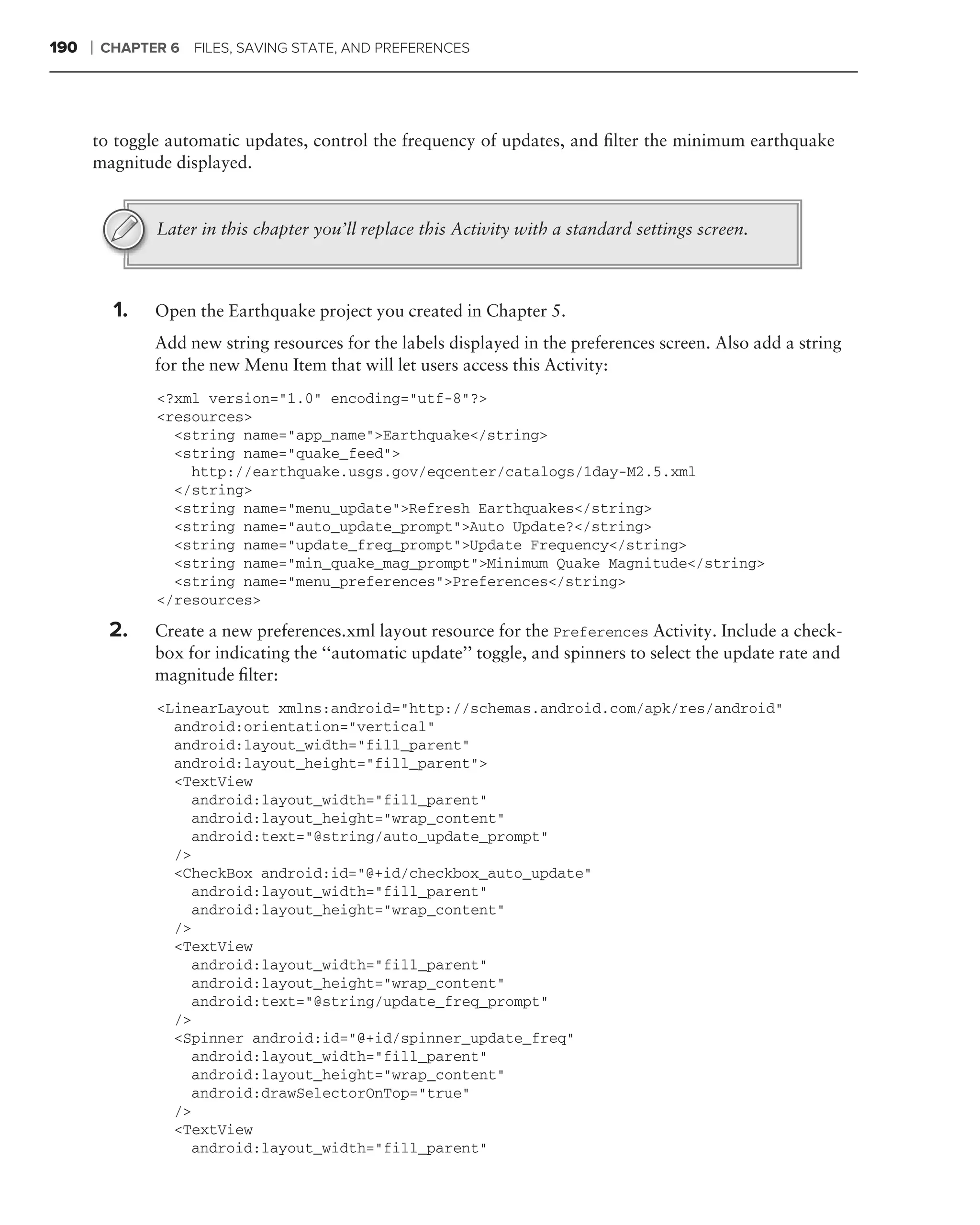 190   ❘   CHAPTER 6 FILES, SAVING STATE, AND PREFERENCES




      to toggle automatic updates, control the frequency of updates, and ﬁlter the minimum earthquake
      magnitude displayed.


                Later in this chapter you’ll replace this Activity with a standard settings screen.



           1.   Open the Earthquake project you created in Chapter 5.
                Add new string resources for the labels displayed in the preferences screen. Also add a string
                for the new Menu Item that will let users access this Activity:
                 <?xml version="1.0" encoding="utf-8"?>
                 <resources>
                   <string name="app_name">Earthquake</string>
                   <string name="quake_feed">
                     http://earthquake.usgs.gov/eqcenter/catalogs/1day-M2.5.xml
                   </string>
                   <string name="menu_update">Refresh Earthquakes</string>
                   <string name="auto_update_prompt">Auto Update?</string>
                   <string name="update_freq_prompt">Update Frequency</string>
                   <string name="min_quake_mag_prompt">Minimum Quake Magnitude</string>
                   <string name="menu_preferences">Preferences</string>
                 </resources>

           2.   Create a new preferences.xml layout resource for the Preferences Activity. Include a check-
                box for indicating the ‘‘automatic update’’ toggle, and spinners to select the update rate and
                magnitude ﬁlter:
                 <LinearLayout xmlns:android="http://schemas.android.com/apk/res/android"
                   android:orientation="vertical"
                   android:layout_width="fill_parent"
                   android:layout_height="fill_parent">
                   <TextView
                     android:layout_width="fill_parent"
                     android:layout_height="wrap_content"
                     android:text="@string/auto_update_prompt"
                   />
                   <CheckBox android:id="@+id/checkbox_auto_update"
                     android:layout_width="fill_parent"
                     android:layout_height="wrap_content"
                   />
                   <TextView
                     android:layout_width="fill_parent"
                     android:layout_height="wrap_content"
                     android:text="@string/update_freq_prompt"
                   />
                   <Spinner android:id="@+id/spinner_update_freq"
                     android:layout_width="fill_parent"
                     android:layout_height="wrap_content"
                     android:drawSelectorOnTop="true"
                   />
                   <TextView
                     android:layout_width="fill_parent"
 