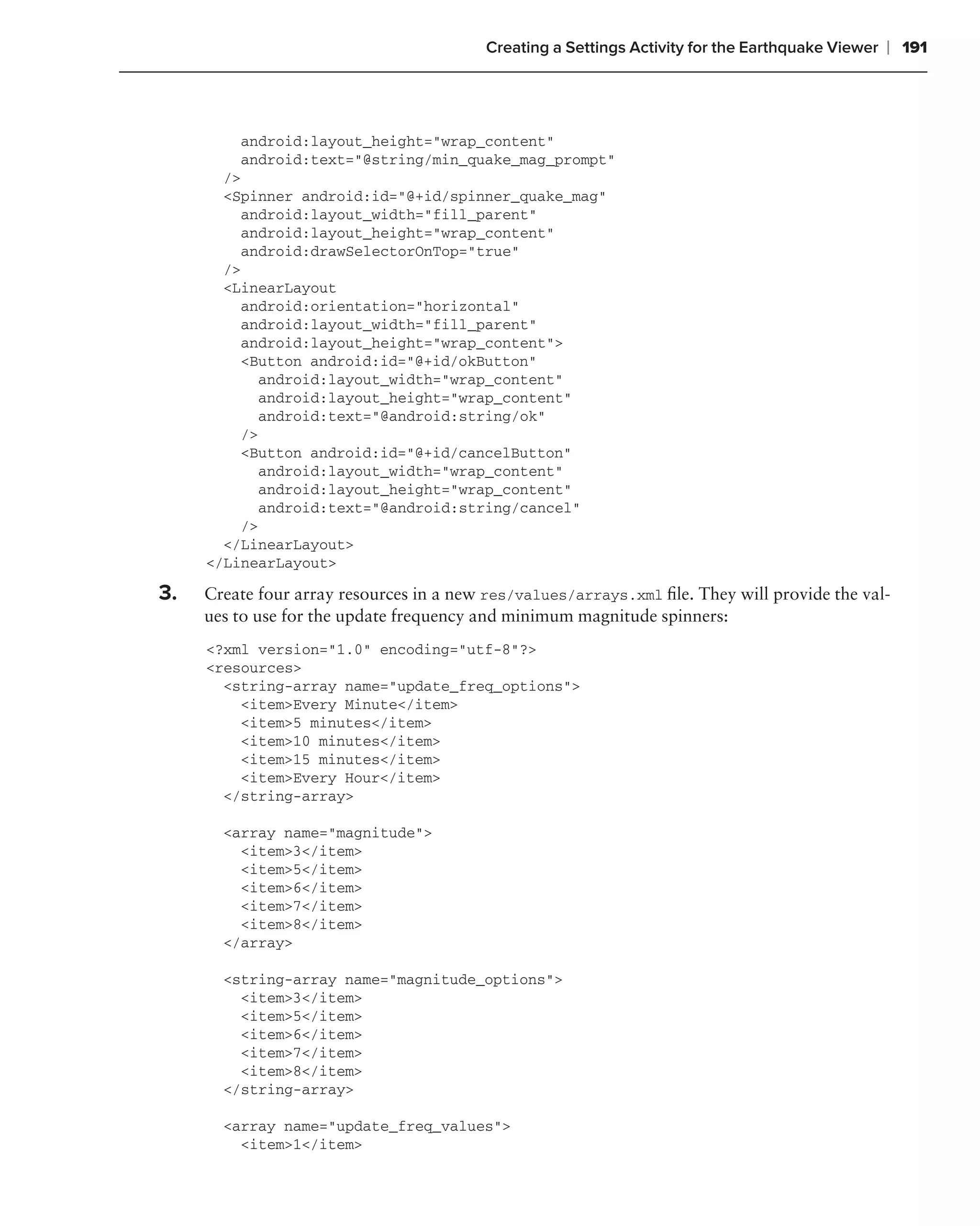 Creating a Settings Activity for the Earthquake Viewer   ❘ 191



         android:layout_height="wrap_content"
         android:text="@string/min_quake_mag_prompt"
       />
       <Spinner android:id="@+id/spinner_quake_mag"
         android:layout_width="fill_parent"
         android:layout_height="wrap_content"
         android:drawSelectorOnTop="true"
       />
       <LinearLayout
         android:orientation="horizontal"
         android:layout_width="fill_parent"
         android:layout_height="wrap_content">
         <Button android:id="@+id/okButton"
            android:layout_width="wrap_content"
            android:layout_height="wrap_content"
            android:text="@android:string/ok"
         />
         <Button android:id="@+id/cancelButton"
            android:layout_width="wrap_content"
            android:layout_height="wrap_content"
            android:text="@android:string/cancel"
         />
       </LinearLayout>
     </LinearLayout>

3.   Create four array resources in a new res/values/arrays.xml ﬁle. They will provide the val-
     ues to use for the update frequency and minimum magnitude spinners:
     <?xml version="1.0" encoding="utf-8"?>
     <resources>
       <string-array name="update_freq_options">
         <item>Every Minute</item>
         <item>5 minutes</item>
         <item>10 minutes</item>
         <item>15 minutes</item>
         <item>Every Hour</item>
       </string-array>

       <array name="magnitude">
         <item>3</item>
         <item>5</item>
         <item>6</item>
         <item>7</item>
         <item>8</item>
       </array>

       <string-array name="magnitude_options">
         <item>3</item>
         <item>5</item>
         <item>6</item>
         <item>7</item>
         <item>8</item>
       </string-array>

       <array name="update_freq_values">
         <item>1</item>
 