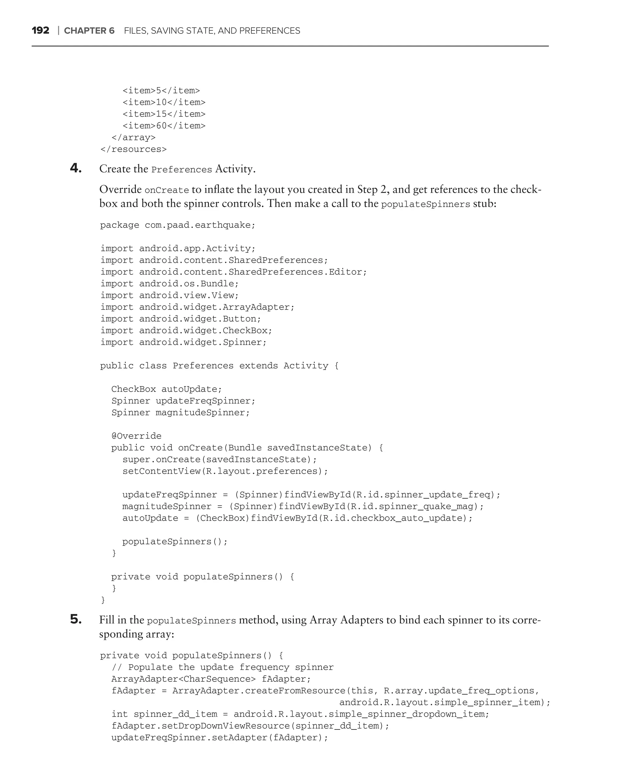 192   ❘   CHAPTER 6     FILES, SAVING STATE, AND PREFERENCES




                    <item>5</item>
                    <item>10</item>
                    <item>15</item>
                    <item>60</item>
                  </array>
                </resources>

           4.   Create the Preferences Activity.
                Override onCreate to inﬂate the layout you created in Step 2, and get references to the check-
                box and both the spinner controls. Then make a call to the populateSpinners stub:
                package com.paad.earthquake;

                import     android.app.Activity;
                import     android.content.SharedPreferences;
                import     android.content.SharedPreferences.Editor;
                import     android.os.Bundle;
                import     android.view.View;
                import     android.widget.ArrayAdapter;
                import     android.widget.Button;
                import     android.widget.CheckBox;
                import     android.widget.Spinner;

                public class Preferences extends Activity {

                    CheckBox autoUpdate;
                    Spinner updateFreqSpinner;
                    Spinner magnitudeSpinner;

                    @Override
                    public void onCreate(Bundle savedInstanceState) {
                      super.onCreate(savedInstanceState);
                      setContentView(R.layout.preferences);

                        updateFreqSpinner = (Spinner)findViewById(R.id.spinner_update_freq);
                        magnitudeSpinner = (Spinner)findViewById(R.id.spinner_quake_mag);
                        autoUpdate = (CheckBox)findViewById(R.id.checkbox_auto_update);

                        populateSpinners();
                    }

                    private void populateSpinners() {
                    }
                }

           5.   Fill in the populateSpinners method, using Array Adapters to bind each spinner to its corre-
                sponding array:
                private void populateSpinners() {
                  // Populate the update frequency spinner
                  ArrayAdapter<CharSequence> fAdapter;
                  fAdapter = ArrayAdapter.createFromResource(this, R.array.update_freq_options,
                                                           android.R.layout.simple_spinner_item);
                  int spinner_dd_item = android.R.layout.simple_spinner_dropdown_item;
                  fAdapter.setDropDownViewResource(spinner_dd_item);
                  updateFreqSpinner.setAdapter(fAdapter);
 