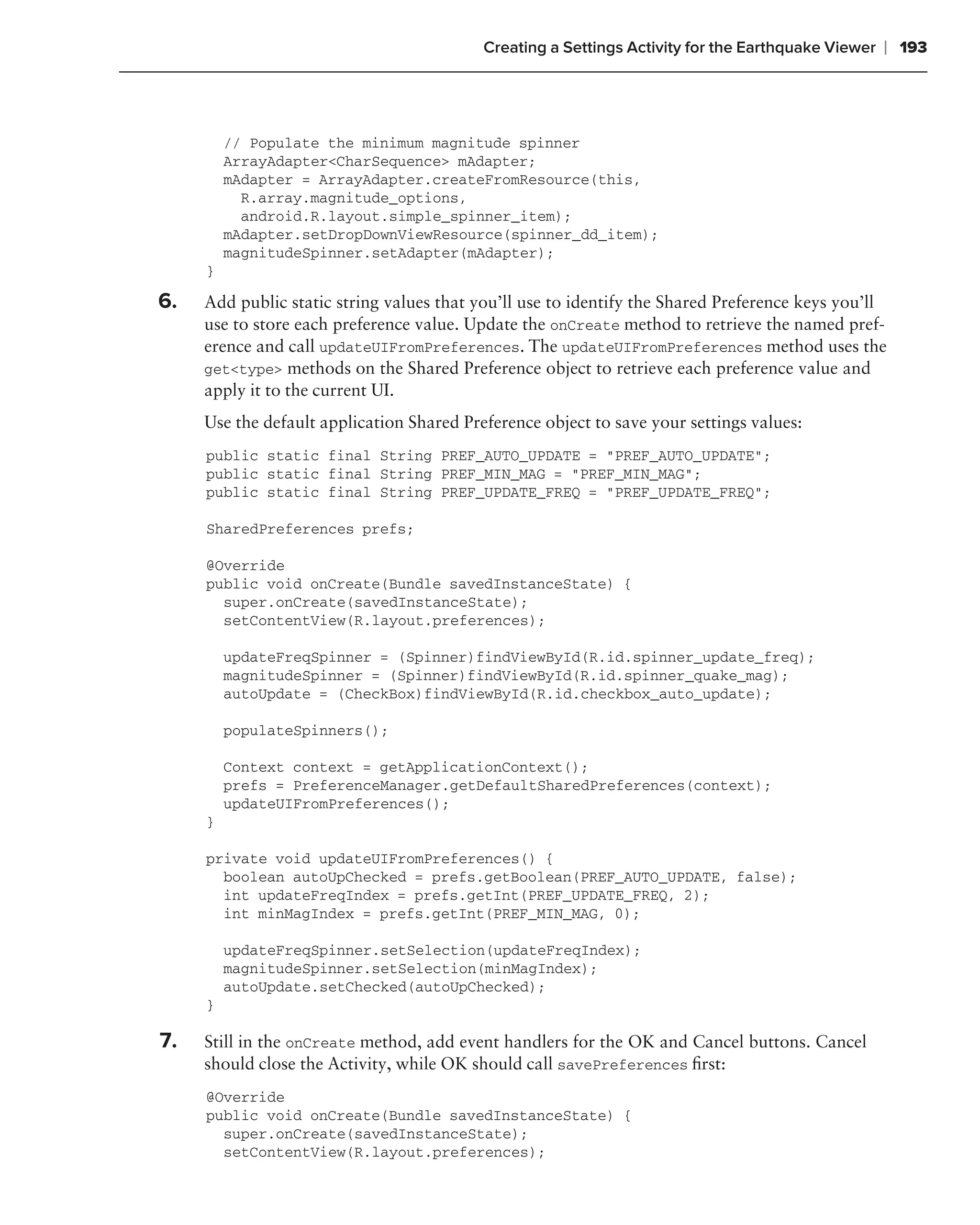 Creating a Settings Activity for the Earthquake Viewer   ❘ 193



         // Populate the minimum magnitude spinner
         ArrayAdapter<CharSequence> mAdapter;
         mAdapter = ArrayAdapter.createFromResource(this,
           R.array.magnitude_options,
           android.R.layout.simple_spinner_item);
         mAdapter.setDropDownViewResource(spinner_dd_item);
         magnitudeSpinner.setAdapter(mAdapter);
     }

6.   Add public static string values that you’ll use to identify the Shared Preference keys you’ll
     use to store each preference value. Update the onCreate method to retrieve the named pref-
     erence and call updateUIFromPreferences. The updateUIFromPreferences method uses the
     get<type> methods on the Shared Preference object to retrieve each preference value and
     apply it to the current UI.
     Use the default application Shared Preference object to save your settings values:
     public static final String PREF_AUTO_UPDATE = "PREF_AUTO_UPDATE";
     public static final String PREF_MIN_MAG = "PREF_MIN_MAG";
     public static final String PREF_UPDATE_FREQ = "PREF_UPDATE_FREQ";

     SharedPreferences prefs;

     @Override
     public void onCreate(Bundle savedInstanceState) {
       super.onCreate(savedInstanceState);
       setContentView(R.layout.preferences);

         updateFreqSpinner = (Spinner)findViewById(R.id.spinner_update_freq);
         magnitudeSpinner = (Spinner)findViewById(R.id.spinner_quake_mag);
         autoUpdate = (CheckBox)findViewById(R.id.checkbox_auto_update);

         populateSpinners();

         Context context = getApplicationContext();
         prefs = PreferenceManager.getDefaultSharedPreferences(context);
         updateUIFromPreferences();
     }

     private void updateUIFromPreferences() {
       boolean autoUpChecked = prefs.getBoolean(PREF_AUTO_UPDATE, false);
       int updateFreqIndex = prefs.getInt(PREF_UPDATE_FREQ, 2);
       int minMagIndex = prefs.getInt(PREF_MIN_MAG, 0);

         updateFreqSpinner.setSelection(updateFreqIndex);
         magnitudeSpinner.setSelection(minMagIndex);
         autoUpdate.setChecked(autoUpChecked);
     }

7.   Still in the onCreate method, add event handlers for the OK and Cancel buttons. Cancel
     should close the Activity, while OK should call savePreferences ﬁrst:
     @Override
     public void onCreate(Bundle savedInstanceState) {
       super.onCreate(savedInstanceState);
       setContentView(R.layout.preferences);
 