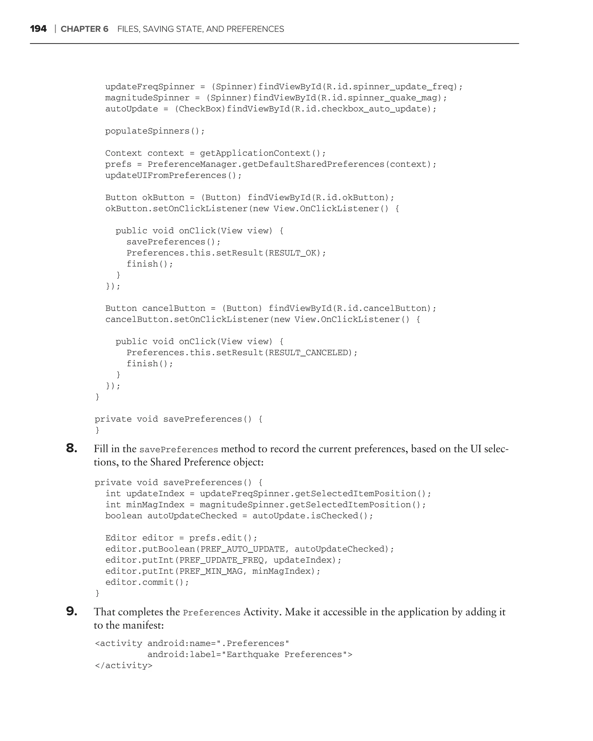 194   ❘   CHAPTER 6   FILES, SAVING STATE, AND PREFERENCES




                    updateFreqSpinner = (Spinner)findViewById(R.id.spinner_update_freq);
                    magnitudeSpinner = (Spinner)findViewById(R.id.spinner_quake_mag);
                    autoUpdate = (CheckBox)findViewById(R.id.checkbox_auto_update);

                    populateSpinners();

                    Context context = getApplicationContext();
                    prefs = PreferenceManager.getDefaultSharedPreferences(context);
                    updateUIFromPreferences();

                    Button okButton = (Button) findViewById(R.id.okButton);
                    okButton.setOnClickListener(new View.OnClickListener() {

                      public void onClick(View view) {
                        savePreferences();
                        Preferences.this.setResult(RESULT_OK);
                        finish();
                      }
                    });

                    Button cancelButton = (Button) findViewById(R.id.cancelButton);
                    cancelButton.setOnClickListener(new View.OnClickListener() {

                      public void onClick(View view) {
                        Preferences.this.setResult(RESULT_CANCELED);
                        finish();
                      }
                    });
                }

                private void savePreferences() {
                }

          8.    Fill in the savePreferences method to record the current preferences, based on the UI selec-
                tions, to the Shared Preference object:
                private void savePreferences() {
                  int updateIndex = updateFreqSpinner.getSelectedItemPosition();
                  int minMagIndex = magnitudeSpinner.getSelectedItemPosition();
                  boolean autoUpdateChecked = autoUpdate.isChecked();

                    Editor editor = prefs.edit();
                    editor.putBoolean(PREF_AUTO_UPDATE, autoUpdateChecked);
                    editor.putInt(PREF_UPDATE_FREQ, updateIndex);
                    editor.putInt(PREF_MIN_MAG, minMagIndex);
                    editor.commit();
                }

          9.    That completes the Preferences Activity. Make it accessible in the application by adding it
                to the manifest:
                <activity android:name=".Preferences"
                          android:label="Earthquake Preferences">
                </activity>
 