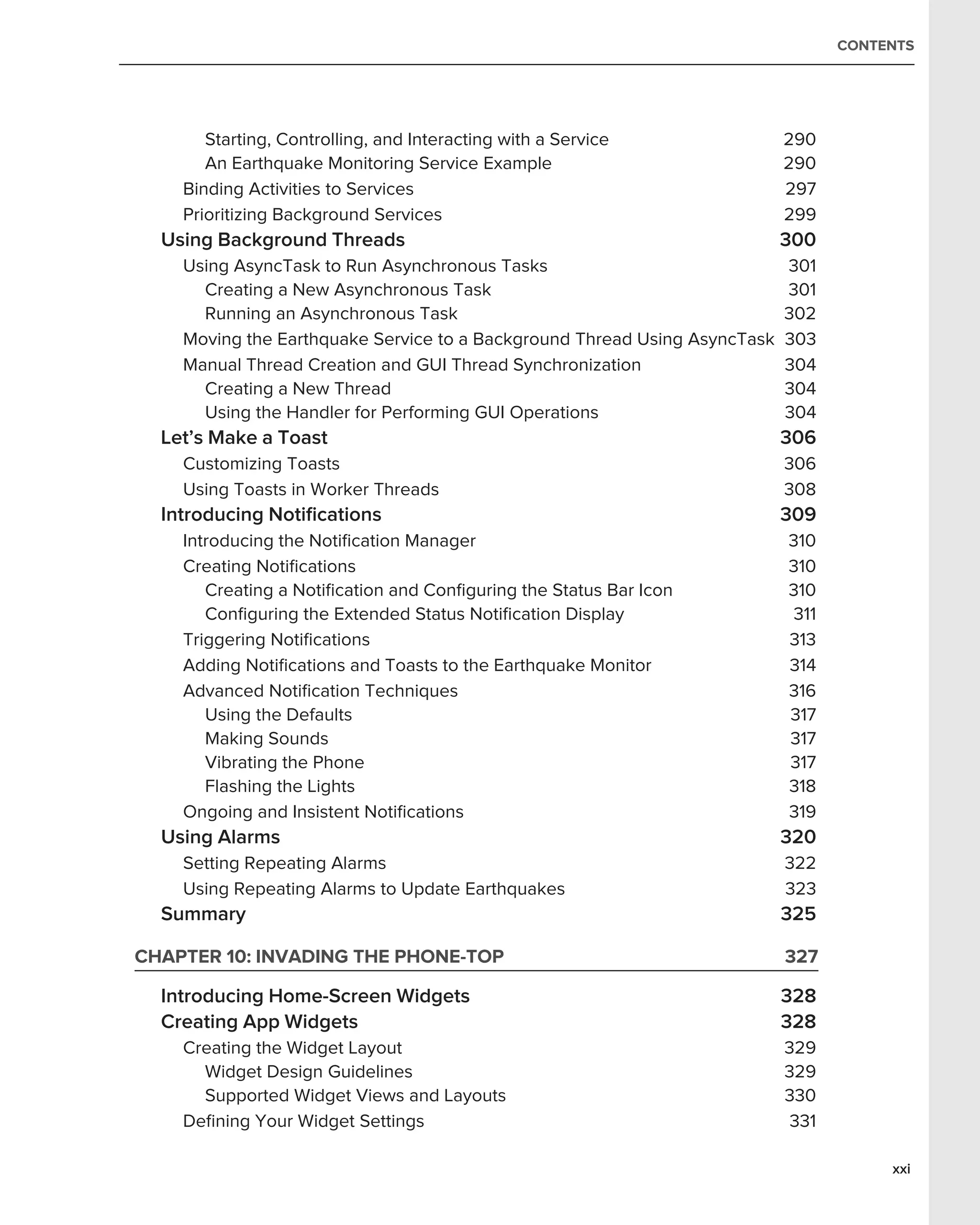CONTENTS




       Starting, Controlling, and Interacting with a Service               290
       An Earthquake Monitoring Service Example                            290
    Binding Activities to Services                                         297
    Prioritizing Background Services                                       299
  Using Background Threads                                                 300
    Using AsyncTask to Run Asynchronous Tasks                              301
      Creating a New Asynchronous Task                                     301
      Running an Asynchronous Task                                         302
    Moving the Earthquake Service to a Background Thread Using AsyncTask   303
    Manual Thread Creation and GUI Thread Synchronization                  304
      Creating a New Thread                                                304
      Using the Handler for Performing GUI Operations                      304
  Let’s Make a Toast                                                       306
    Customizing Toasts                                                     306
    Using Toasts in Worker Threads                                         308
  Introducing Notiﬁcations                                                 309
    Introducing the Notiﬁcation Manager                                    310
    Creating Notiﬁcations                                                  310
       Creating a Notiﬁcation and Conﬁguring the Status Bar Icon           310
       Conﬁguring the Extended Status Notiﬁcation Display                  311
    Triggering Notiﬁcations                                                313
    Adding Notiﬁcations and Toasts to the Earthquake Monitor               314
    Advanced Notiﬁcation Techniques                                        316
       Using the Defaults                                                  317
       Making Sounds                                                       317
       Vibrating the Phone                                                 317
       Flashing the Lights                                                 318
    Ongoing and Insistent Notiﬁcations                                     319
  Using Alarms                                                             320
    Setting Repeating Alarms                                               322
    Using Repeating Alarms to Update Earthquakes                           323
  Summary                                                                  325

CHAPTER 10: INVADING THE PHONE-TOP                                         327

  Introducing Home-Screen Widgets                                          328
  Creating App Widgets                                                     328
    Creating the Widget Layout                                             329
      Widget Design Guidelines                                             329
      Supported Widget Views and Layouts                                   330
    Deﬁning Your Widget Settings                                            331

                                                                                       xxi
 