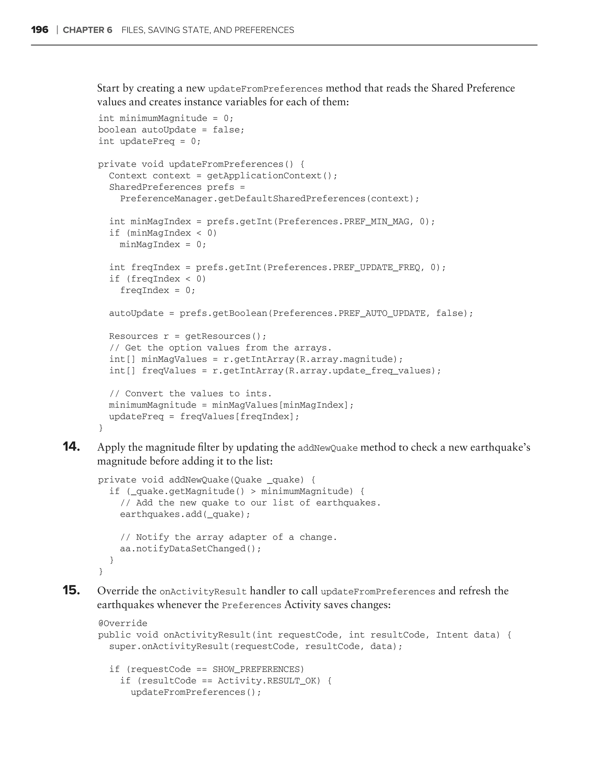 196   ❘   CHAPTER 6 FILES, SAVING STATE, AND PREFERENCES




                Start by creating a new updateFromPreferences method that reads the Shared Preference
                values and creates instance variables for each of them:
                 int minimumMagnitude = 0;
                 boolean autoUpdate = false;
                 int updateFreq = 0;

                 private void updateFromPreferences() {
                   Context context = getApplicationContext();
                   SharedPreferences prefs =
                     PreferenceManager.getDefaultSharedPreferences(context);

                     int minMagIndex = prefs.getInt(Preferences.PREF_MIN_MAG, 0);
                     if (minMagIndex < 0)
                       minMagIndex = 0;

                     int freqIndex = prefs.getInt(Preferences.PREF_UPDATE_FREQ, 0);
                     if (freqIndex < 0)
                       freqIndex = 0;

                     autoUpdate = prefs.getBoolean(Preferences.PREF_AUTO_UPDATE, false);

                     Resources r = getResources();
                     // Get the option values from the arrays.
                     int[] minMagValues = r.getIntArray(R.array.magnitude);
                     int[] freqValues = r.getIntArray(R.array.update_freq_values);

                     // Convert the values to ints.
                     minimumMagnitude = minMagValues[minMagIndex];
                     updateFreq = freqValues[freqIndex];
                 }

          14.   Apply the magnitude ﬁlter by updating the addNewQuake method to check a new earthquake’s
                magnitude before adding it to the list:
                 private void addNewQuake(Quake _quake) {
                   if (_quake.getMagnitude() > minimumMagnitude) {
                     // Add the new quake to our list of earthquakes.
                     earthquakes.add(_quake);

                         // Notify the array adapter of a change.
                         aa.notifyDataSetChanged();
                     }
                 }

          15.   Override the onActivityResult handler to call updateFromPreferences and refresh the
                earthquakes whenever the Preferences Activity saves changes:
                 @Override
                 public void onActivityResult(int requestCode, int resultCode, Intent data) {
                   super.onActivityResult(requestCode, resultCode, data);

                     if (requestCode == SHOW_PREFERENCES)
                       if (resultCode == Activity.RESULT_OK) {
                         updateFromPreferences();
 