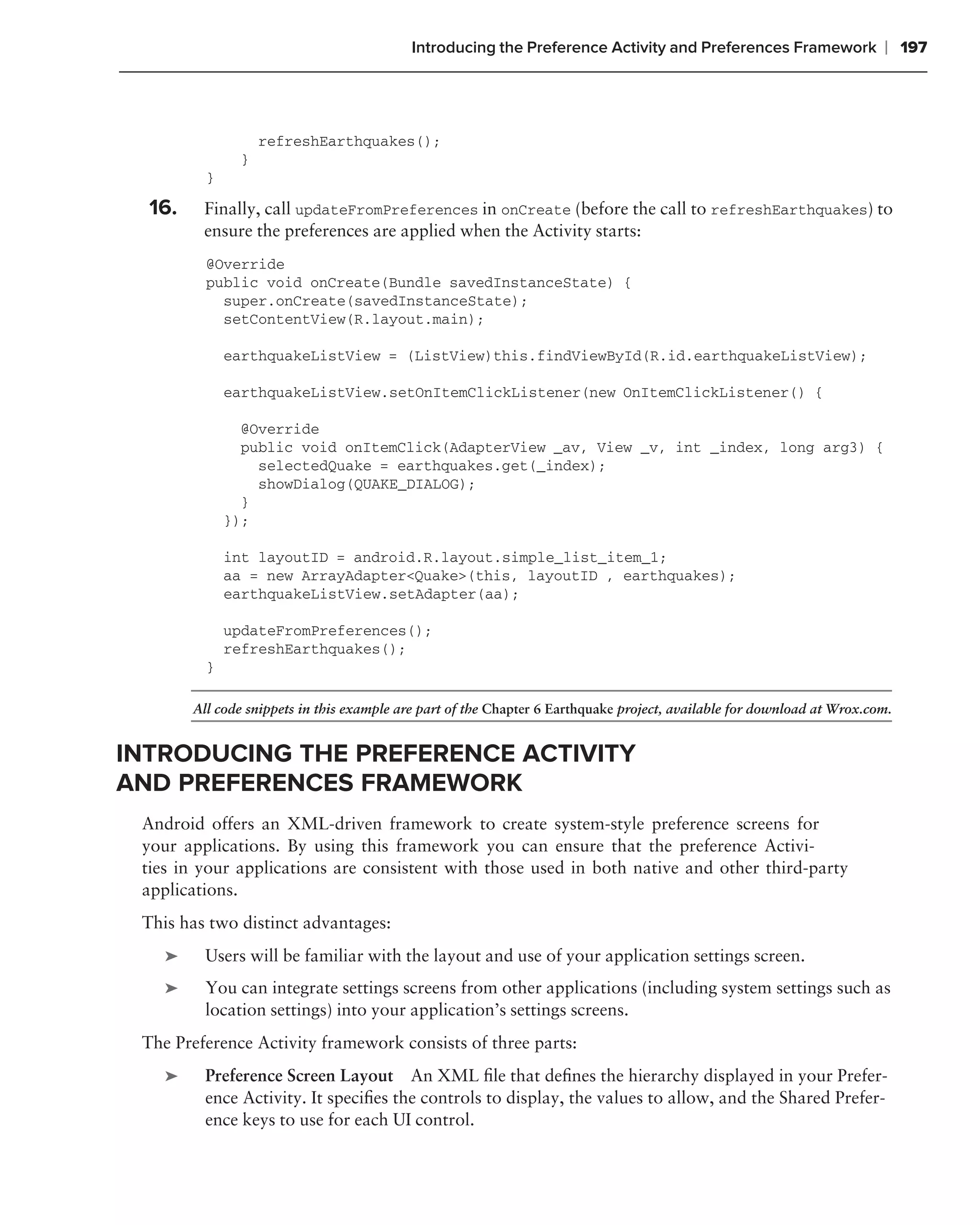 Introducing the Preference Activity and Preferences Framework                 ❘ 197



                   refreshEarthquakes();
               }
          }

  16.    Finally, call updateFromPreferences in onCreate (before the call to refreshEarthquakes) to
         ensure the preferences are applied when the Activity starts:
          @Override
          public void onCreate(Bundle savedInstanceState) {
            super.onCreate(savedInstanceState);
            setContentView(R.layout.main);

              earthquakeListView = (ListView)this.findViewById(R.id.earthquakeListView);

              earthquakeListView.setOnItemClickListener(new OnItemClickListener() {

                @Override
                public void onItemClick(AdapterView _av, View _v, int _index, long arg3) {
                  selectedQuake = earthquakes.get(_index);
                  showDialog(QUAKE_DIALOG);
                }
              });

              int layoutID = android.R.layout.simple_list_item_1;
              aa = new ArrayAdapter<Quake>(this, layoutID , earthquakes);
              earthquakeListView.setAdapter(aa);

              updateFromPreferences();
              refreshEarthquakes();
          }

        All code snippets in this example are part of the Chapter 6 Earthquake project, available for download at Wrox.com.


INTRODUCING THE PREFERENCE ACTIVITY
AND PREFERENCES FRAMEWORK
 Android offers an XML-driven framework to create system-style preference screens for
 your applications. By using this framework you can ensure that the preference Activi-
 ties in your applications are consistent with those used in both native and other third-party
 applications.
 This has two distinct advantages:
    ➤    Users will be familiar with the layout and use of your application settings screen.
    ➤    You can integrate settings screens from other applications (including system settings such as
         location settings) into your application’s settings screens.
 The Preference Activity framework consists of three parts:
    ➤    Preference Screen Layout An XML ﬁle that deﬁnes the hierarchy displayed in your Prefer-
         ence Activity. It speciﬁes the controls to display, the values to allow, and the Shared Prefer-
         ence keys to use for each UI control.
 