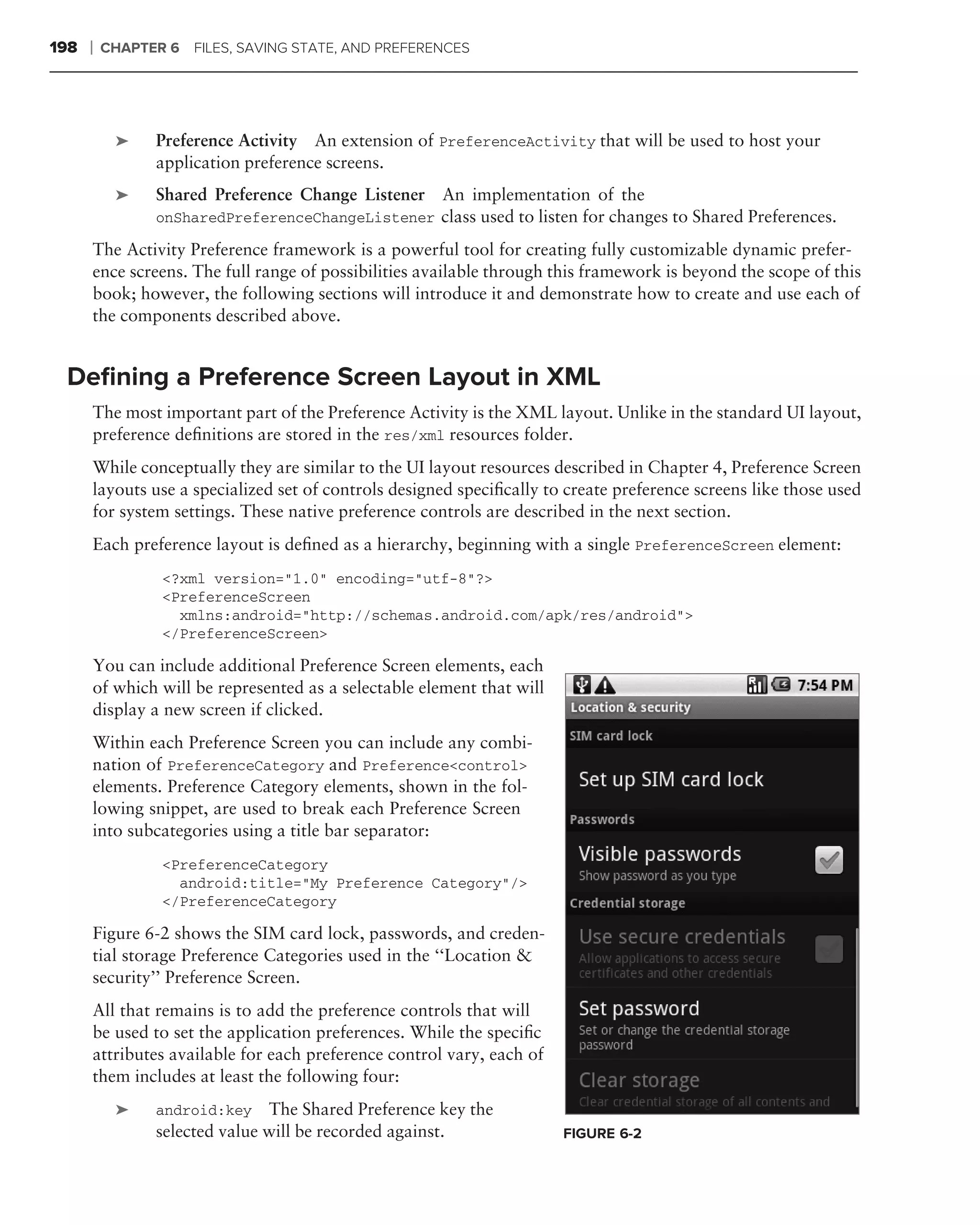 198   ❘   CHAPTER 6 FILES, SAVING STATE, AND PREFERENCES




           ➤    Preference Activity An extension of PreferenceActivity that will be used to host your
                application preference screens.
           ➤    Shared Preference Change Listener     An implementation of the
                onSharedPreferenceChangeListener class used to listen for changes to Shared Preferences.

      The Activity Preference framework is a powerful tool for creating fully customizable dynamic prefer-
      ence screens. The full range of possibilities available through this framework is beyond the scope of this
      book; however, the following sections will introduce it and demonstrate how to create and use each of
      the components described above.


 Deﬁning a Preference Screen Layout in XML
      The most important part of the Preference Activity is the XML layout. Unlike in the standard UI layout,
      preference deﬁnitions are stored in the res/xml resources folder.
      While conceptually they are similar to the UI layout resources described in Chapter 4, Preference Screen
      layouts use a specialized set of controls designed speciﬁcally to create preference screens like those used
      for system settings. These native preference controls are described in the next section.
      Each preference layout is deﬁned as a hierarchy, beginning with a single PreferenceScreen element:
                 <?xml version="1.0" encoding="utf-8"?>
                 <PreferenceScreen
                   xmlns:android="http://schemas.android.com/apk/res/android">
                 </PreferenceScreen>

      You can include additional Preference Screen elements, each
      of which will be represented as a selectable element that will
      display a new screen if clicked.
      Within each Preference Screen you can include any combi-
      nation of PreferenceCategory and Preference<control>
      elements. Preference Category elements, shown in the fol-
      lowing snippet, are used to break each Preference Screen
      into subcategories using a title bar separator:
                 <PreferenceCategory
                   android:title="My Preference Category"/>
                 </PreferenceCategory

      Figure 6-2 shows the SIM card lock, passwords, and creden-
      tial storage Preference Categories used in the ‘‘Location &
      security’’ Preference Screen.
      All that remains is to add the preference controls that will
      be used to set the application preferences. While the speciﬁc
      attributes available for each preference control vary, each of
      them includes at least the following four:
           ➤    android:key The Shared Preference key the
                selected value will be recorded against.               FIGURE 6-2
 