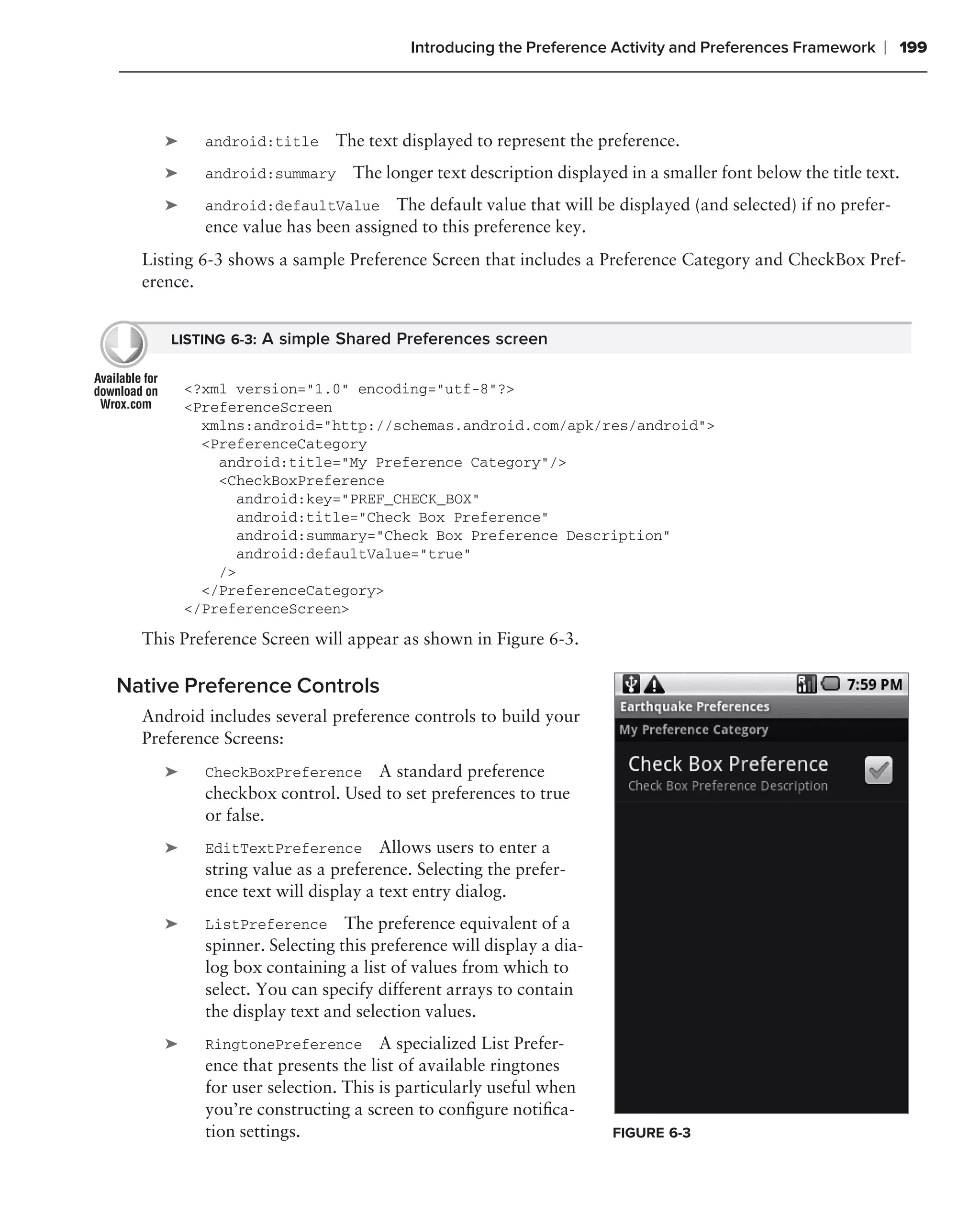 Introducing the Preference Activity and Preferences Framework     ❘ 199



     ➤     android:title     The text displayed to represent the preference.
     ➤     android:summary      The longer text description displayed in a smaller font below the title text.
     ➤     android:defaultValue The default value that will be displayed (and selected) if no prefer-
           ence value has been assigned to this preference key.
  Listing 6-3 shows a sample Preference Screen that includes a Preference Category and CheckBox Pref-
  erence.


     LISTING 6-3: A simple Shared Preferences screen


         <?xml version="1.0" encoding="utf-8"?>
         <PreferenceScreen
           xmlns:android="http://schemas.android.com/apk/res/android">
           <PreferenceCategory
             android:title="My Preference Category"/>
             <CheckBoxPreference
                android:key="PREF_CHECK_BOX"
                android:title="Check Box Preference"
                android:summary="Check Box Preference Description"
                android:defaultValue="true"
             />
           </PreferenceCategory>
         </PreferenceScreen>

  This Preference Screen will appear as shown in Figure 6-3.

Native Preference Controls
  Android includes several preference controls to build your
  Preference Screens:
     ➤     CheckBoxPreference A standard preference
           checkbox control. Used to set preferences to true
           or false.
     ➤     EditTextPreference Allows users to enter a
           string value as a preference. Selecting the prefer-
           ence text will display a text entry dialog.
     ➤     ListPreference The preference equivalent of a
           spinner. Selecting this preference will display a dia-
           log box containing a list of values from which to
           select. You can specify different arrays to contain
           the display text and selection values.
     ➤     RingtonePreference A specialized List Prefer-
           ence that presents the list of available ringtones
           for user selection. This is particularly useful when
           you’re constructing a screen to conﬁgure notiﬁca-
           tion settings.                                           FIGURE 6-3
 