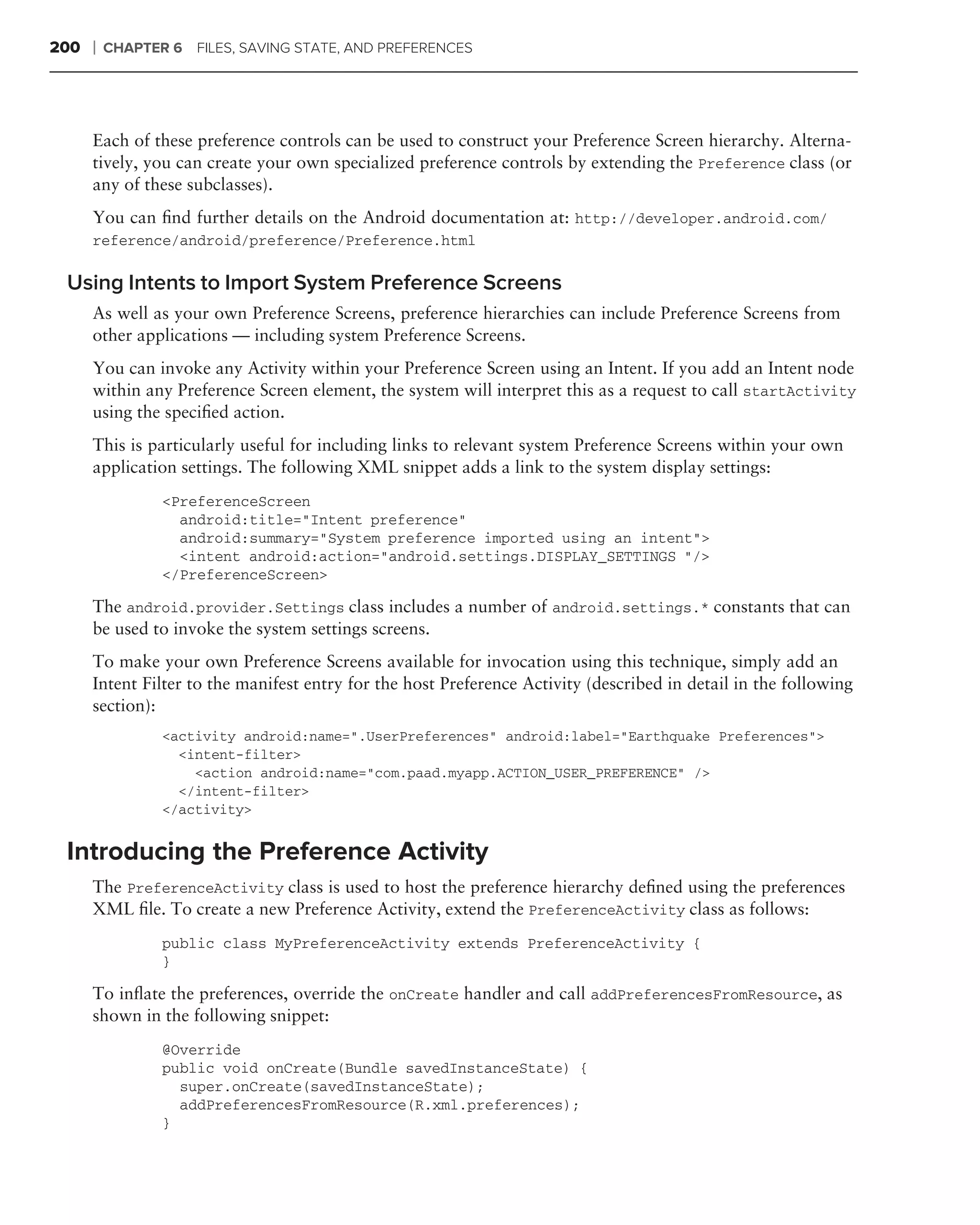 200   ❘   CHAPTER 6 FILES, SAVING STATE, AND PREFERENCES




      Each of these preference controls can be used to construct your Preference Screen hierarchy. Alterna-
      tively, you can create your own specialized preference controls by extending the Preference class (or
      any of these subclasses).
      You can ﬁnd further details on the Android documentation at: http://developer.android.com/
      reference/android/preference/Preference.html

 Using Intents to Import System Preference Screens
      As well as your own Preference Screens, preference hierarchies can include Preference Screens from
      other applications — including system Preference Screens.
      You can invoke any Activity within your Preference Screen using an Intent. If you add an Intent node
      within any Preference Screen element, the system will interpret this as a request to call startActivity
      using the speciﬁed action.
      This is particularly useful for including links to relevant system Preference Screens within your own
      application settings. The following XML snippet adds a link to the system display settings:
                 <PreferenceScreen
                   android:title="Intent preference"
                   android:summary="System preference imported using an intent">
                   <intent android:action="android.settings.DISPLAY_SETTINGS "/>
                 </PreferenceScreen>

      The android.provider.Settings class includes a number of android.settings.* constants that can
      be used to invoke the system settings screens.
      To make your own Preference Screens available for invocation using this technique, simply add an
      Intent Filter to the manifest entry for the host Preference Activity (described in detail in the following
      section):
                 <activity android:name=".UserPreferences" android:label="Earthquake Preferences">
                   <intent-filter>
                     <action android:name="com.paad.myapp.ACTION_USER_PREFERENCE" />
                   </intent-filter>
                 </activity>


 Introducing the Preference Activity
      The PreferenceActivity class is used to host the preference hierarchy deﬁned using the preferences
      XML ﬁle. To create a new Preference Activity, extend the PreferenceActivity class as follows:
                 public class MyPreferenceActivity extends PreferenceActivity {
                 }

      To inﬂate the preferences, override the onCreate handler and call addPreferencesFromResource, as
      shown in the following snippet:
                 @Override
                 public void onCreate(Bundle savedInstanceState) {
                   super.onCreate(savedInstanceState);
                   addPreferencesFromResource(R.xml.preferences);
                 }
 