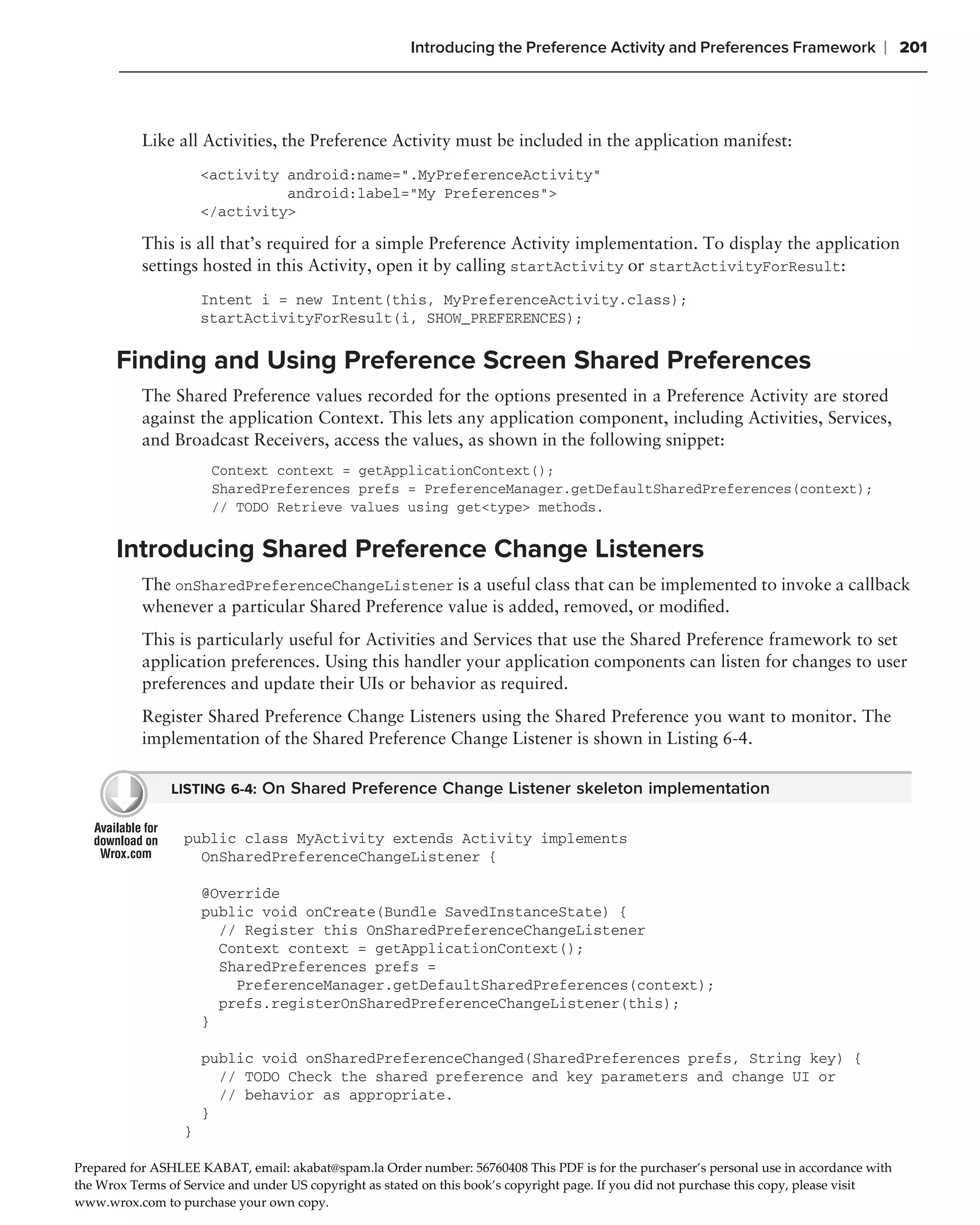 Introducing the Preference Activity and Preferences Framework                  ❘ 201



           Like all Activities, the Preference Activity must be included in the application manifest:
                      <activity android:name=".MyPreferenceActivity"
                                android:label="My Preferences">
                      </activity>

           This is all that’s required for a simple Preference Activity implementation. To display the application
           settings hosted in this Activity, open it by calling startActivity or startActivityForResult:
                      Intent i = new Intent(this, MyPreferenceActivity.class);
                      startActivityForResult(i, SHOW_PREFERENCES);

       Finding and Using Preference Screen Shared Preferences
           The Shared Preference values recorded for the options presented in a Preference Activity are stored
           against the application Context. This lets any application component, including Activities, Services,
           and Broadcast Receivers, access the values, as shown in the following snippet:
                       Context context = getApplicationContext();
                       SharedPreferences prefs = PreferenceManager.getDefaultSharedPreferences(context);
                       // TODO Retrieve values using get<type> methods.


       Introducing Shared Preference Change Listeners
           The onSharedPreferenceChangeListener is a useful class that can be implemented to invoke a callback
           whenever a particular Shared Preference value is added, removed, or modiﬁed.
           This is particularly useful for Activities and Services that use the Shared Preference framework to set
           application preferences. Using this handler your application components can listen for changes to user
           preferences and update their UIs or behavior as required.
           Register Shared Preference Change Listeners using the Shared Preference you want to monitor. The
           implementation of the Shared Preference Change Listener is shown in Listing 6-4.

                LISTING 6-4: On Shared Preference Change Listener skeleton implementation


                  public class MyActivity extends Activity implements
                    OnSharedPreferenceChangeListener {

                      @Override
                      public void onCreate(Bundle SavedInstanceState) {
                        // Register this OnSharedPreferenceChangeListener
                        Context context = getApplicationContext();
                        SharedPreferences prefs =
                          PreferenceManager.getDefaultSharedPreferences(context);
                        prefs.registerOnSharedPreferenceChangeListener(this);
                      }

                      public void onSharedPreferenceChanged(SharedPreferences prefs, String key) {
                        // TODO Check the shared preference and key parameters and change UI or
                        // behavior as appropriate.
                      }
                  }

Prepared for ASHLEE KABAT/ email0 akabat@spam.la Order number0 56760408 This PDF is for the purchaser’s personal use in accordance with
the Wrox Terms of Service and under US copyright as stated on this book’s copyright page. If you did not purchase this copy/ please visit
www.wrox.com to purchase your own copy.
 
