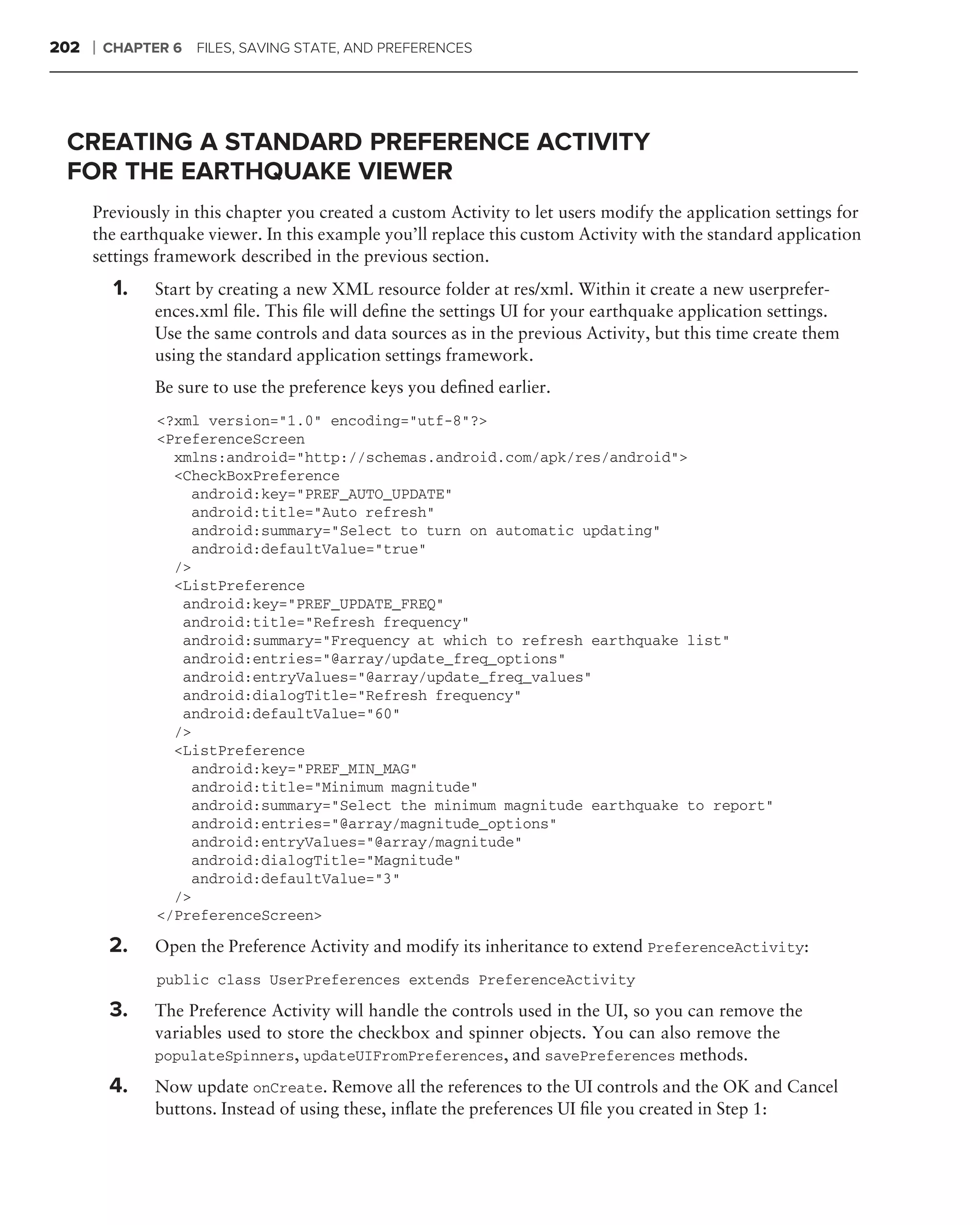 202   ❘   CHAPTER 6   FILES, SAVING STATE, AND PREFERENCES




 CREATING A STANDARD PREFERENCE ACTIVITY
 FOR THE EARTHQUAKE VIEWER
      Previously in this chapter you created a custom Activity to let users modify the application settings for
      the earthquake viewer. In this example you’ll replace this custom Activity with the standard application
      settings framework described in the previous section.
           1.   Start by creating a new XML resource folder at res/xml. Within it create a new userprefer-
                ences.xml ﬁle. This ﬁle will deﬁne the settings UI for your earthquake application settings.
                Use the same controls and data sources as in the previous Activity, but this time create them
                using the standard application settings framework.
                Be sure to use the preference keys you deﬁned earlier.
                <?xml version="1.0" encoding="utf-8"?>
                <PreferenceScreen
                  xmlns:android="http://schemas.android.com/apk/res/android">
                  <CheckBoxPreference
                    android:key="PREF_AUTO_UPDATE"
                    android:title="Auto refresh"
                    android:summary="Select to turn on automatic updating"
                    android:defaultValue="true"
                  />
                  <ListPreference
                   android:key="PREF_UPDATE_FREQ"
                   android:title="Refresh frequency"
                   android:summary="Frequency at which to refresh earthquake list"
                   android:entries="@array/update_freq_options"
                   android:entryValues="@array/update_freq_values"
                   android:dialogTitle="Refresh frequency"
                   android:defaultValue="60"
                  />
                  <ListPreference
                    android:key="PREF_MIN_MAG"
                    android:title="Minimum magnitude"
                    android:summary="Select the minimum magnitude earthquake to report"
                    android:entries="@array/magnitude_options"
                    android:entryValues="@array/magnitude"
                    android:dialogTitle="Magnitude"
                    android:defaultValue="3"
                  />
                </PreferenceScreen>

          2.    Open the Preference Activity and modify its inheritance to extend PreferenceActivity:
                public class UserPreferences extends PreferenceActivity

          3.    The Preference Activity will handle the controls used in the UI, so you can remove the
                variables used to store the checkbox and spinner objects. You can also remove the
                populateSpinners, updateUIFromPreferences, and savePreferences methods.

          4.    Now update onCreate. Remove all the references to the UI controls and the OK and Cancel
                buttons. Instead of using these, inﬂate the preferences UI ﬁle you created in Step 1:
 
