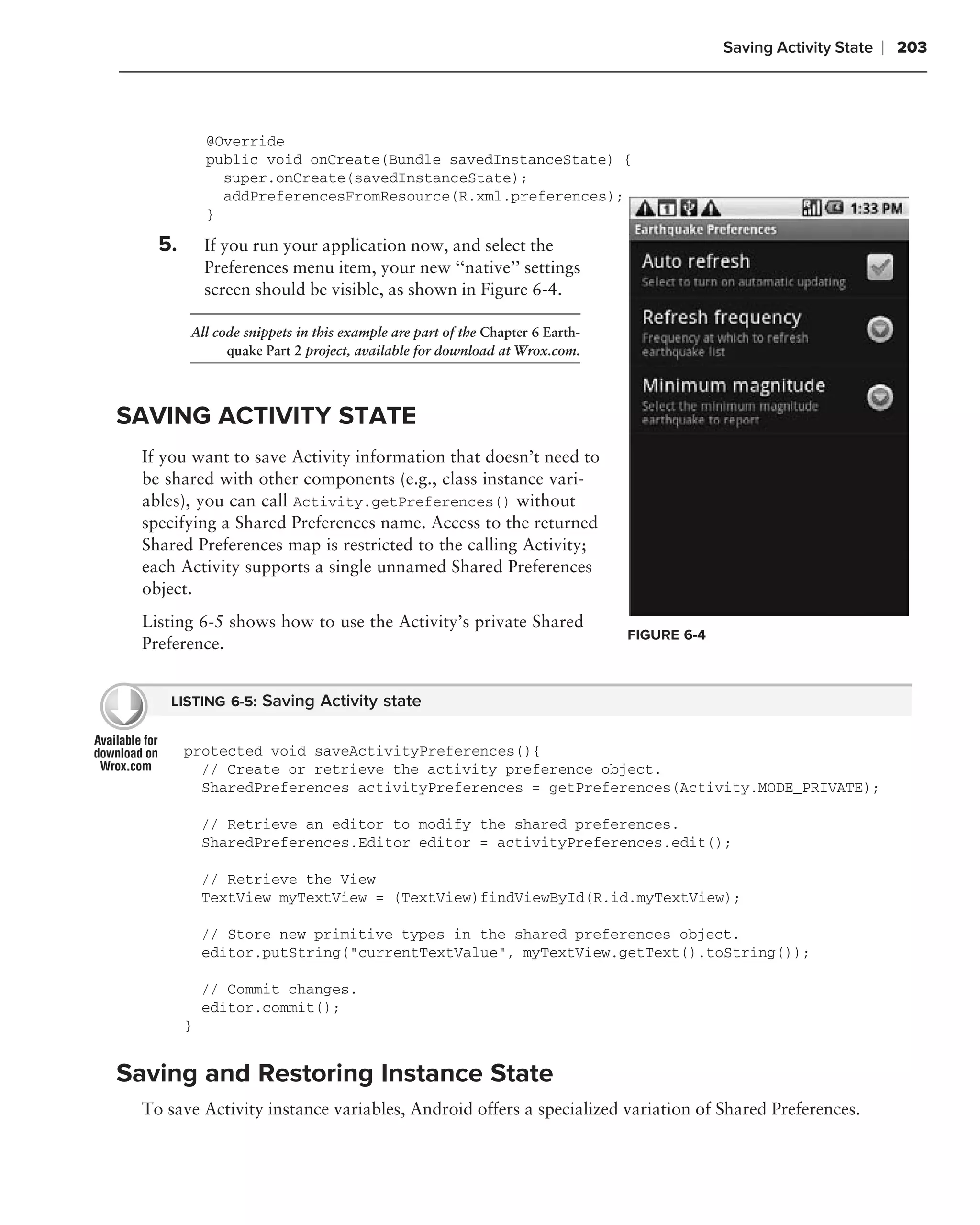 Saving Activity State   ❘ 203



             @Override
             public void onCreate(Bundle savedInstanceState) {
               super.onCreate(savedInstanceState);
               addPreferencesFromResource(R.xml.preferences);
             }

    5.       If you run your application now, and select the
             Preferences menu item, your new ‘‘native’’ settings
             screen should be visible, as shown in Figure 6-4.

         All code snippets in this example are part of the Chapter 6 Earth-
               quake Part 2 project, available for download at Wrox.com.




SAVING ACTIVITY STATE
  If you want to save Activity information that doesn’t need to
  be shared with other components (e.g., class instance vari-
  ables), you can call Activity.getPreferences() without
  specifying a Shared Preferences name. Access to the returned
  Shared Preferences map is restricted to the calling Activity;
  each Activity supports a single unnamed Shared Preferences
  object.
  Listing 6-5 shows how to use the Activity’s private Shared
                                                                              FIGURE 6-4
  Preference.


      LISTING 6-5: Saving Activity state


         protected void saveActivityPreferences(){
           // Create or retrieve the activity preference object.
           SharedPreferences activityPreferences = getPreferences(Activity.MODE_PRIVATE);

             // Retrieve an editor to modify the shared preferences.
             SharedPreferences.Editor editor = activityPreferences.edit();

             // Retrieve the View
             TextView myTextView = (TextView)findViewById(R.id.myTextView);

             // Store new primitive types in the shared preferences object.
             editor.putString("currentTextValue", myTextView.getText().toString());

             // Commit changes.
             editor.commit();
         }


Saving and Restoring Instance State
  To save Activity instance variables, Android offers a specialized variation of Shared Preferences.
 