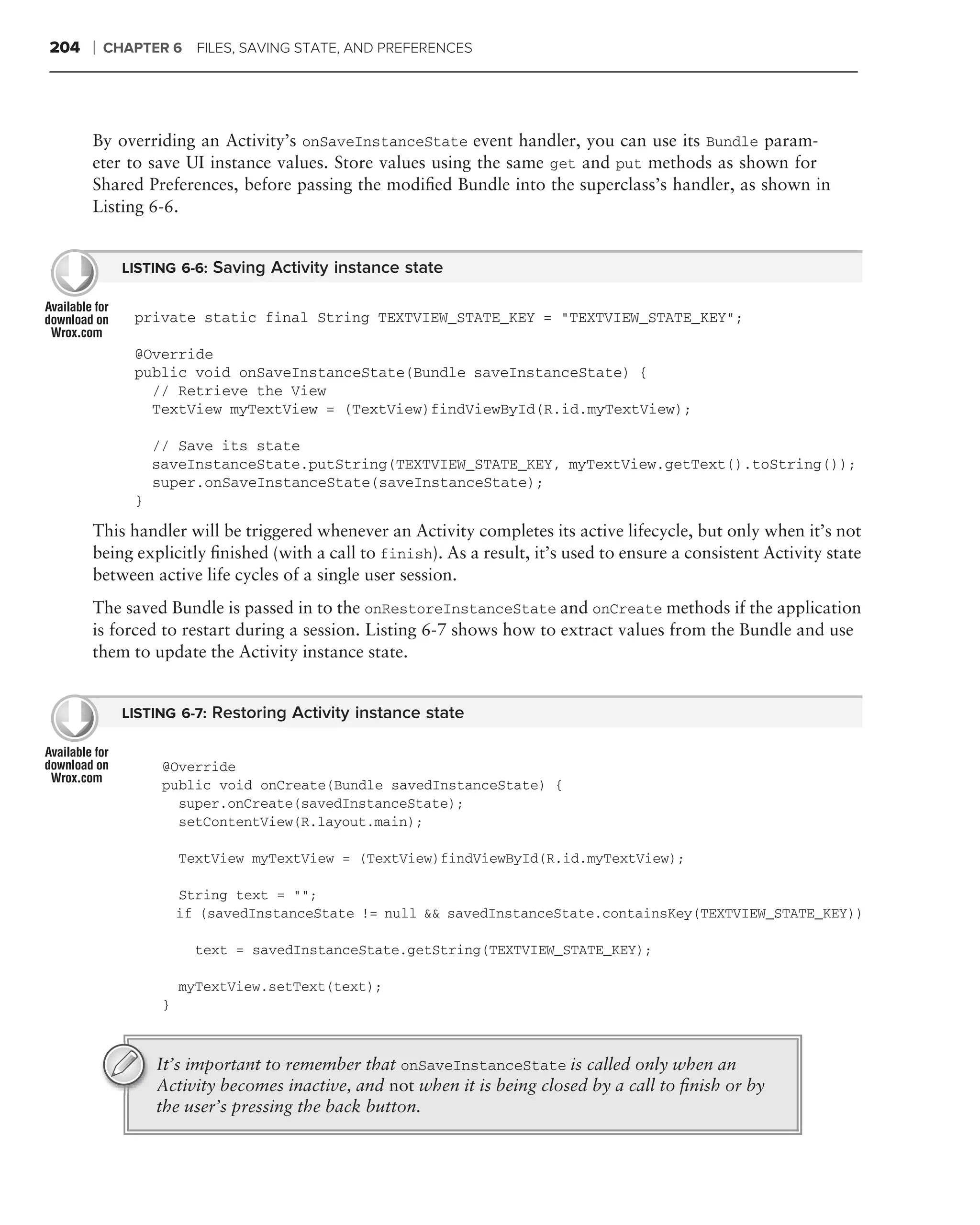 204   ❘   CHAPTER 6     FILES, SAVING STATE, AND PREFERENCES




      By overriding an Activity’s onSaveInstanceState event handler, you can use its Bundle param-
      eter to save UI instance values. Store values using the same get and put methods as shown for
      Shared Preferences, before passing the modiﬁed Bundle into the superclass’s handler, as shown in
      Listing 6-6.


            LISTING 6-6: Saving Activity instance state


             private static final String TEXTVIEW_STATE_KEY = "TEXTVIEW_STATE_KEY";

             @Override
             public void onSaveInstanceState(Bundle saveInstanceState) {
               // Retrieve the View
               TextView myTextView = (TextView)findViewById(R.id.myTextView);

                 // Save its state
                 saveInstanceState.putString(TEXTVIEW_STATE_KEY, myTextView.getText().toString());
                 super.onSaveInstanceState(saveInstanceState);
             }
      This handler will be triggered whenever an Activity completes its active lifecycle, but only when it’s not
      being explicitly ﬁnished (with a call to finish). As a result, it’s used to ensure a consistent Activity state
      between active life cycles of a single user session.
      The saved Bundle is passed in to the onRestoreInstanceState and onCreate methods if the application
      is forced to restart during a session. Listing 6-7 shows how to extract values from the Bundle and use
      them to update the Activity instance state.


            LISTING 6-7: Restoring Activity instance state


                  @Override
                  public void onCreate(Bundle savedInstanceState) {
                    super.onCreate(savedInstanceState);
                    setContentView(R.layout.main);

                      TextView myTextView = (TextView)findViewById(R.id.myTextView);

                      String text = "";
                      if (savedInstanceState != null && savedInstanceState.containsKey(TEXTVIEW_STATE_KEY))

                        text = savedInstanceState.getString(TEXTVIEW_STATE_KEY);

                      myTextView.setText(text);
                  }



                 It’s important to remember that onSaveInstanceState is called only when an
                 Activity becomes inactive, and not when it is being closed by a call to ﬁnish or by
                 the user’s pressing the back button.
 