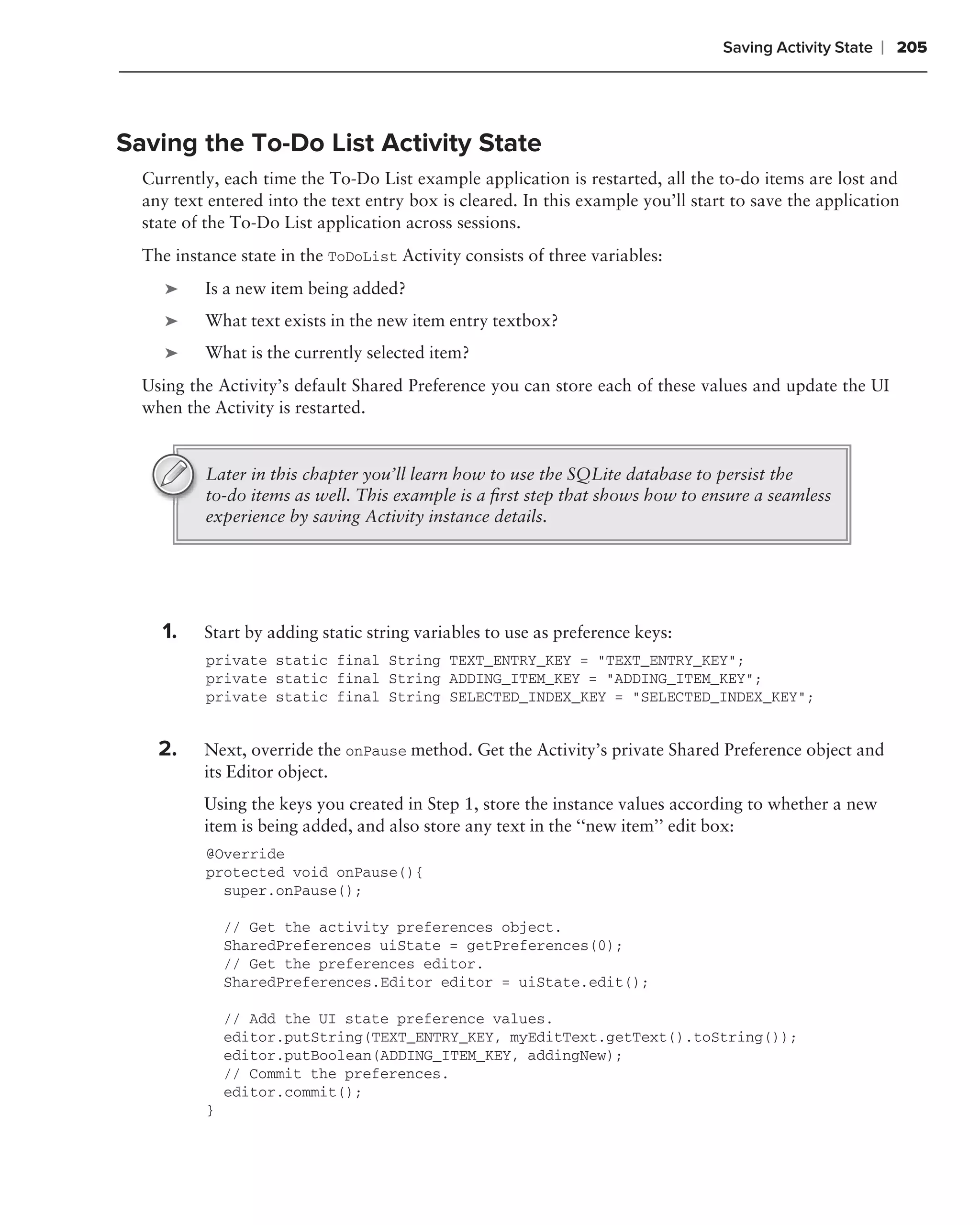 Saving Activity State   ❘ 205



Saving the To-Do List Activity State
  Currently, each time the To-Do List example application is restarted, all the to-do items are lost and
  any text entered into the text entry box is cleared. In this example you’ll start to save the application
  state of the To-Do List application across sessions.
  The instance state in the ToDoList Activity consists of three variables:
     ➤    Is a new item being added?
     ➤    What text exists in the new item entry textbox?
     ➤    What is the currently selected item?
  Using the Activity’s default Shared Preference you can store each of these values and update the UI
  when the Activity is restarted.


          Later in this chapter you’ll learn how to use the SQLite database to persist the
          to-do items as well. This example is a ﬁrst step that shows how to ensure a seamless
          experience by saving Activity instance details.




    1.    Start by adding static string variables to use as preference keys:
          private static final String TEXT_ENTRY_KEY = "TEXT_ENTRY_KEY";
          private static final String ADDING_ITEM_KEY = "ADDING_ITEM_KEY";
          private static final String SELECTED_INDEX_KEY = "SELECTED_INDEX_KEY";


    2.    Next, override the onPause method. Get the Activity’s private Shared Preference object and
          its Editor object.
          Using the keys you created in Step 1, store the instance values according to whether a new
          item is being added, and also store any text in the ‘‘new item’’ edit box:
          @Override
          protected void onPause(){
            super.onPause();

              // Get the activity preferences object.
              SharedPreferences uiState = getPreferences(0);
              // Get the preferences editor.
              SharedPreferences.Editor editor = uiState.edit();

              // Add the UI state preference values.
              editor.putString(TEXT_ENTRY_KEY, myEditText.getText().toString());
              editor.putBoolean(ADDING_ITEM_KEY, addingNew);
              // Commit the preferences.
              editor.commit();
          }
 