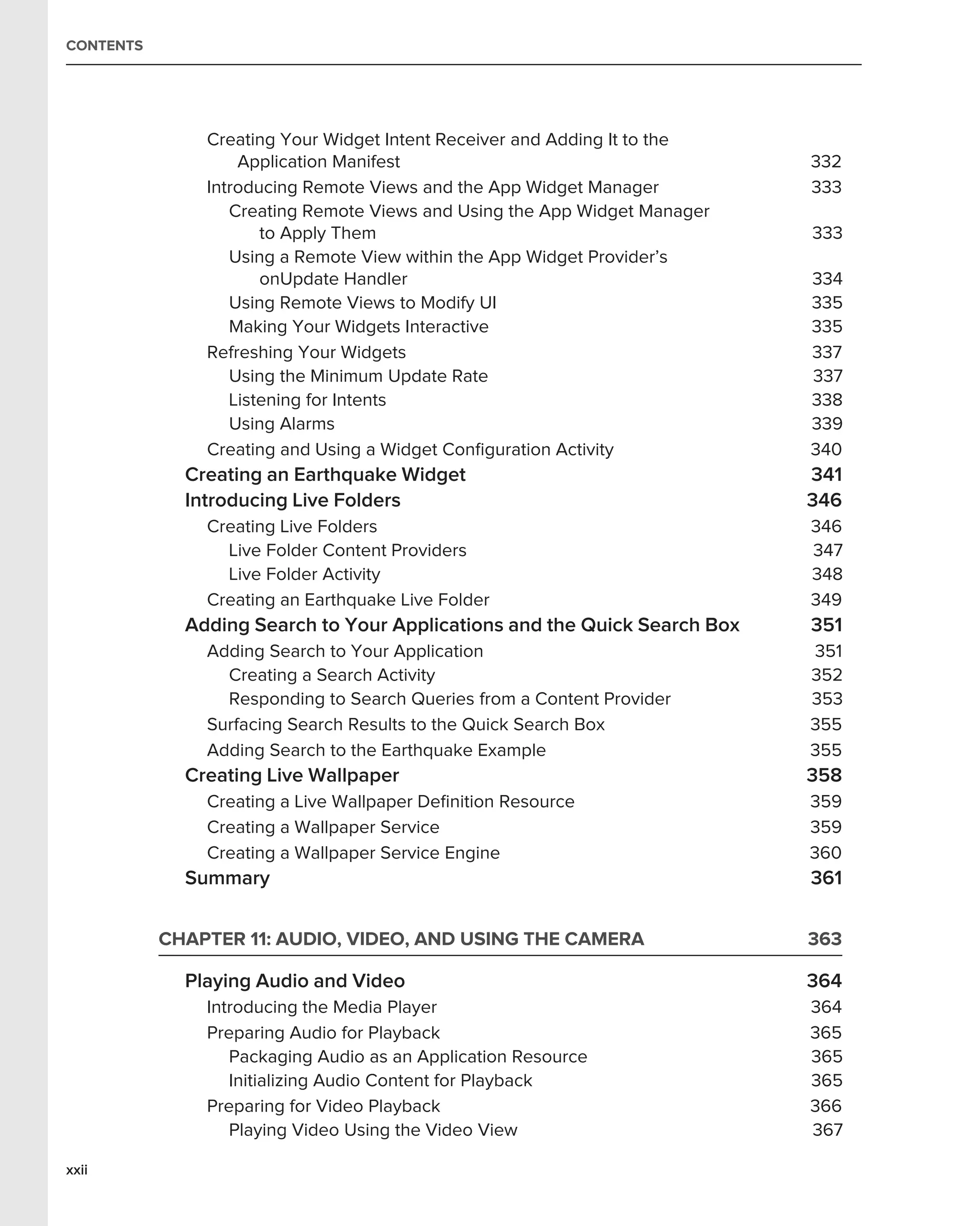 CONTENTS




               Creating Your Widget Intent Receiver and Adding It to the
                   Application Manifest                                    332
               Introducing Remote Views and the App Widget Manager         333
                  Creating Remote Views and Using the App Widget Manager
                      to Apply Them                                        333
                  Using a Remote View within the App Widget Provider’s
                      onUpdate Handler                                     334
                  Using Remote Views to Modify UI                          335
                  Making Your Widgets Interactive                          335
               Refreshing Your Widgets                                     337
                  Using the Minimum Update Rate                            337
                  Listening for Intents                                    338
                  Using Alarms                                             339
               Creating and Using a Widget Conﬁguration Activity           340
             Creating an Earthquake Widget                                 341
             Introducing Live Folders                                      346
               Creating Live Folders                                       346
                 Live Folder Content Providers                             347
                 Live Folder Activity                                      348
               Creating an Earthquake Live Folder                          349
             Adding Search to Your Applications and the Quick Search Box   351
               Adding Search to Your Application                           351
                 Creating a Search Activity                                352
                 Responding to Search Queries from a Content Provider      353
               Surfacing Search Results to the Quick Search Box            355
               Adding Search to the Earthquake Example                     355
             Creating Live Wallpaper                                       358
               Creating a Live Wallpaper Deﬁnition Resource                359
               Creating a Wallpaper Service                                359
               Creating a Wallpaper Service Engine                         360
             Summary                                                       361


           CHAPTER 11: AUDIO, VIDEO, AND USING THE CAMERA                  363

             Playing Audio and Video                                       364
               Introducing the Media Player                                364
               Preparing Audio for Playback                                365
                  Packaging Audio as an Application Resource               365
                  Initializing Audio Content for Playback                  365
               Preparing for Video Playback                                366
                  Playing Video Using the Video View                       367

xxii
 