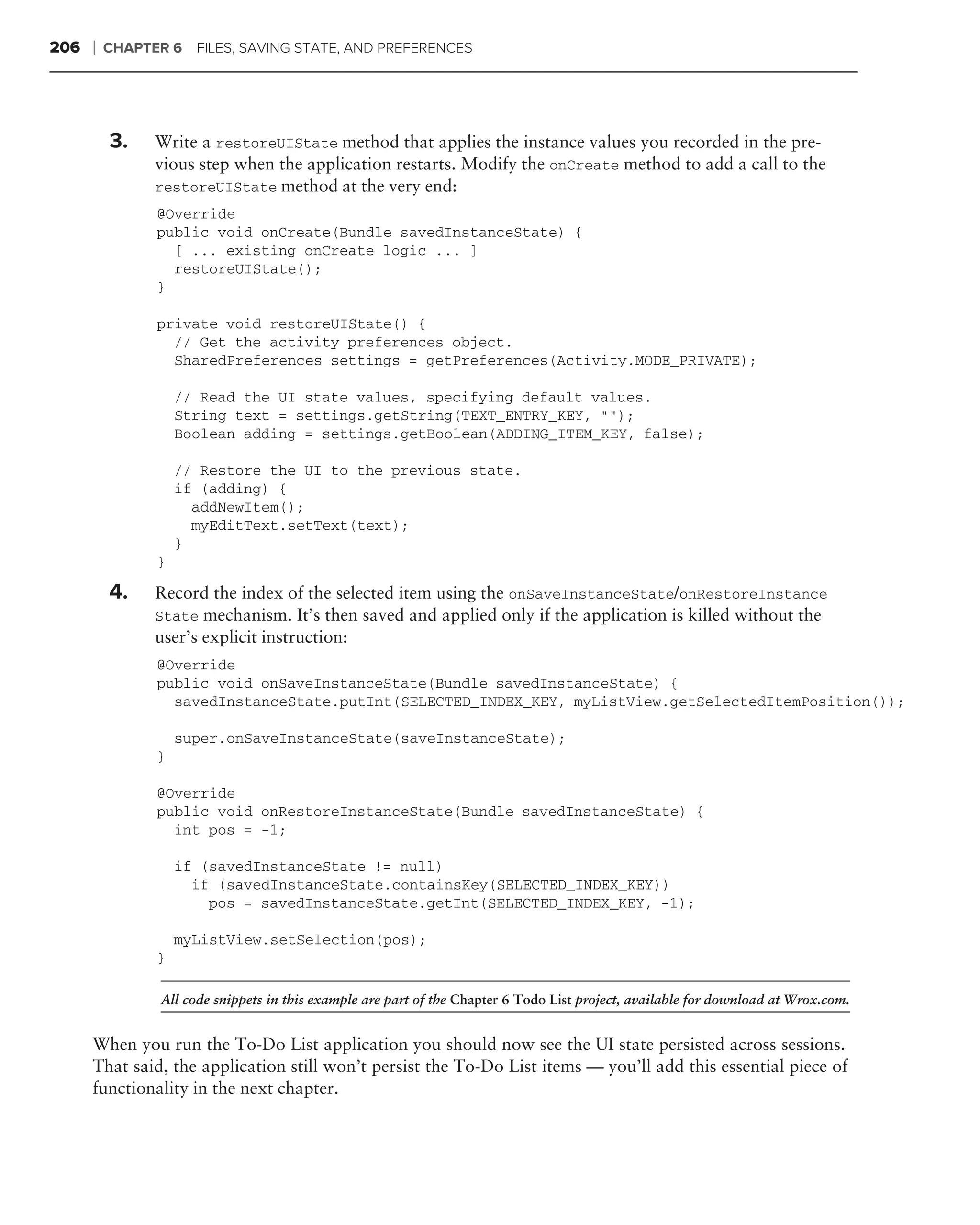 206   ❘   CHAPTER 6   FILES, SAVING STATE, AND PREFERENCES




          3.   Write a restoreUIState method that applies the instance values you recorded in the pre-
               vious step when the application restarts. Modify the onCreate method to add a call to the
               restoreUIState method at the very end:
                @Override
                public void onCreate(Bundle savedInstanceState) {
                  [ ... existing onCreate logic ... ]
                  restoreUIState();
                }

                private void restoreUIState() {
                  // Get the activity preferences object.
                  SharedPreferences settings = getPreferences(Activity.MODE_PRIVATE);

                    // Read the UI state values, specifying default values.
                    String text = settings.getString(TEXT_ENTRY_KEY, "");
                    Boolean adding = settings.getBoolean(ADDING_ITEM_KEY, false);

                    // Restore the UI to the previous state.
                    if (adding) {
                      addNewItem();
                      myEditText.setText(text);
                    }
                }

          4.   Record the index of the selected item using the onSaveInstanceState/onRestoreInstance
               State mechanism. It’s then saved and applied only if the application is killed without the
               user’s explicit instruction:
                @Override
                public void onSaveInstanceState(Bundle savedInstanceState) {
                  savedInstanceState.putInt(SELECTED_INDEX_KEY, myListView.getSelectedItemPosition());

                    super.onSaveInstanceState(saveInstanceState);
                }

                @Override
                public void onRestoreInstanceState(Bundle savedInstanceState) {
                  int pos = -1;

                    if (savedInstanceState != null)
                      if (savedInstanceState.containsKey(SELECTED_INDEX_KEY))
                        pos = savedInstanceState.getInt(SELECTED_INDEX_KEY, -1);

                    myListView.setSelection(pos);
                }

                All code snippets in this example are part of the Chapter 6 Todo List project, available for download at Wrox.com.


      When you run the To-Do List application you should now see the UI state persisted across sessions.
      That said, the application still won’t persist the To-Do List items — you’ll add this essential piece of
      functionality in the next chapter.
 