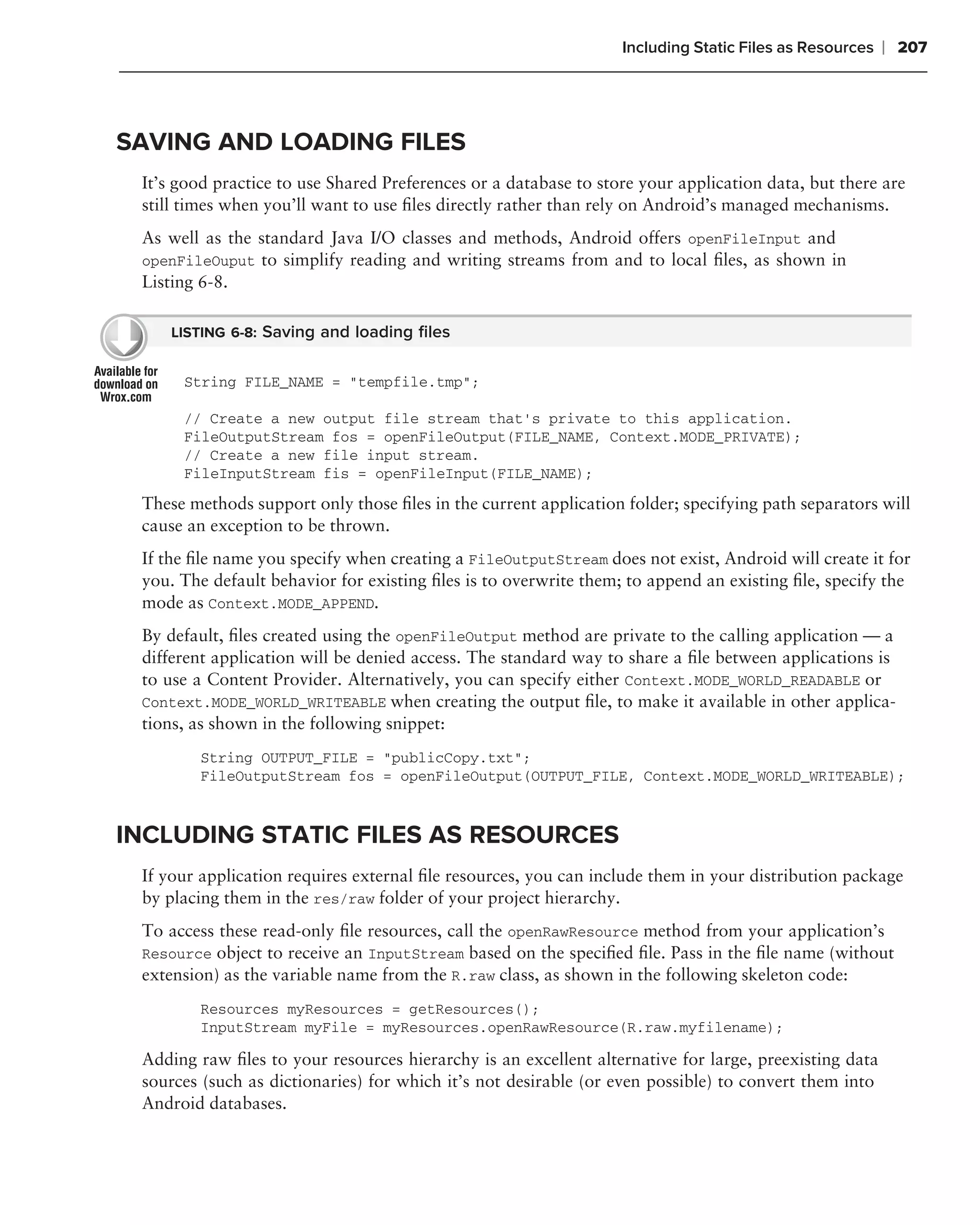 Including Static Files as Resources   ❘ 207



SAVING AND LOADING FILES
 It’s good practice to use Shared Preferences or a database to store your application data, but there are
 still times when you’ll want to use ﬁles directly rather than rely on Android’s managed mechanisms.
 As well as the standard Java I/O classes and methods, Android offers openFileInput and
 openFileOuput to simplify reading and writing streams from and to local ﬁles, as shown in
 Listing 6-8.

    LISTING 6-8: Saving and loading ﬁles


      String FILE_NAME = "tempfile.tmp";

      // Create a new output file stream that’s private to this application.
      FileOutputStream fos = openFileOutput(FILE_NAME, Context.MODE_PRIVATE);
      // Create a new file input stream.
      FileInputStream fis = openFileInput(FILE_NAME);
 These methods support only those ﬁles in the current application folder; specifying path separators will
 cause an exception to be thrown.
 If the ﬁle name you specify when creating a FileOutputStream does not exist, Android will create it for
 you. The default behavior for existing ﬁles is to overwrite them; to append an existing ﬁle, specify the
 mode as Context.MODE_APPEND.
 By default, ﬁles created using the openFileOutput method are private to the calling application — a
 different application will be denied access. The standard way to share a ﬁle between applications is
 to use a Content Provider. Alternatively, you can specify either Context.MODE_WORLD_READABLE or
 Context.MODE_WORLD_WRITEABLE when creating the output ﬁle, to make it available in other applica-
 tions, as shown in the following snippet:
        String OUTPUT_FILE = "publicCopy.txt";
        FileOutputStream fos = openFileOutput(OUTPUT_FILE, Context.MODE_WORLD_WRITEABLE);



INCLUDING STATIC FILES AS RESOURCES
 If your application requires external ﬁle resources, you can include them in your distribution package
 by placing them in the res/raw folder of your project hierarchy.
 To access these read-only ﬁle resources, call the openRawResource method from your application’s
 Resource object to receive an InputStream based on the speciﬁed ﬁle. Pass in the ﬁle name (without
 extension) as the variable name from the R.raw class, as shown in the following skeleton code:
        Resources myResources = getResources();
        InputStream myFile = myResources.openRawResource(R.raw.myfilename);

 Adding raw ﬁles to your resources hierarchy is an excellent alternative for large, preexisting data
 sources (such as dictionaries) for which it’s not desirable (or even possible) to convert them into
 Android databases.
 