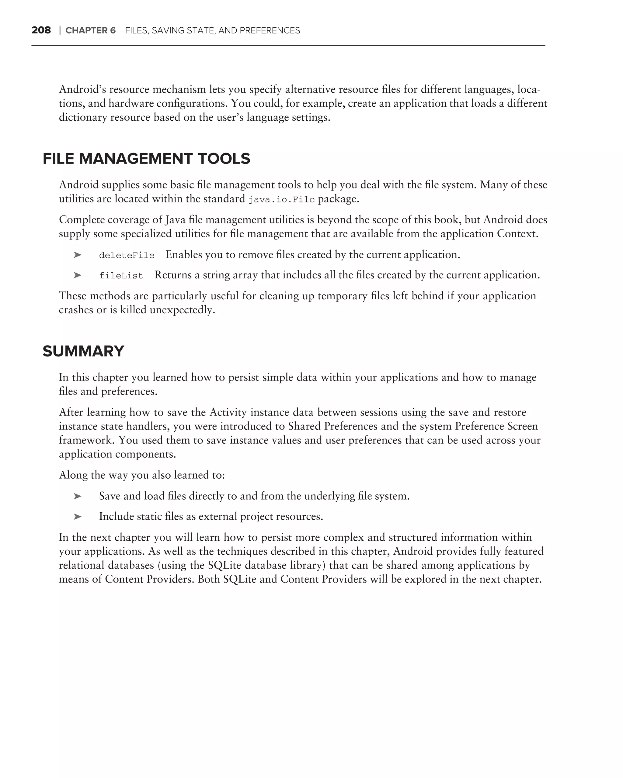 208   ❘   CHAPTER 6 FILES, SAVING STATE, AND PREFERENCES




      Android’s resource mechanism lets you specify alternative resource ﬁles for different languages, loca-
      tions, and hardware conﬁgurations. You could, for example, create an application that loads a different
      dictionary resource based on the user’s language settings.


 FILE MANAGEMENT TOOLS
      Android supplies some basic ﬁle management tools to help you deal with the ﬁle system. Many of these
      utilities are located within the standard java.io.File package.
      Complete coverage of Java ﬁle management utilities is beyond the scope of this book, but Android does
      supply some specialized utilities for ﬁle management that are available from the application Context.
           ➤    deleteFile    Enables you to remove ﬁles created by the current application.
           ➤    fileList    Returns a string array that includes all the ﬁles created by the current application.
      These methods are particularly useful for cleaning up temporary ﬁles left behind if your application
      crashes or is killed unexpectedly.


 SUMMARY
      In this chapter you learned how to persist simple data within your applications and how to manage
      ﬁles and preferences.
      After learning how to save the Activity instance data between sessions using the save and restore
      instance state handlers, you were introduced to Shared Preferences and the system Preference Screen
      framework. You used them to save instance values and user preferences that can be used across your
      application components.
      Along the way you also learned to:
           ➤    Save and load ﬁles directly to and from the underlying ﬁle system.
           ➤    Include static ﬁles as external project resources.
      In the next chapter you will learn how to persist more complex and structured information within
      your applications. As well as the techniques described in this chapter, Android provides fully featured
      relational databases (using the SQLite database library) that can be shared among applications by
      means of Content Providers. Both SQLite and Content Providers will be explored in the next chapter.
 