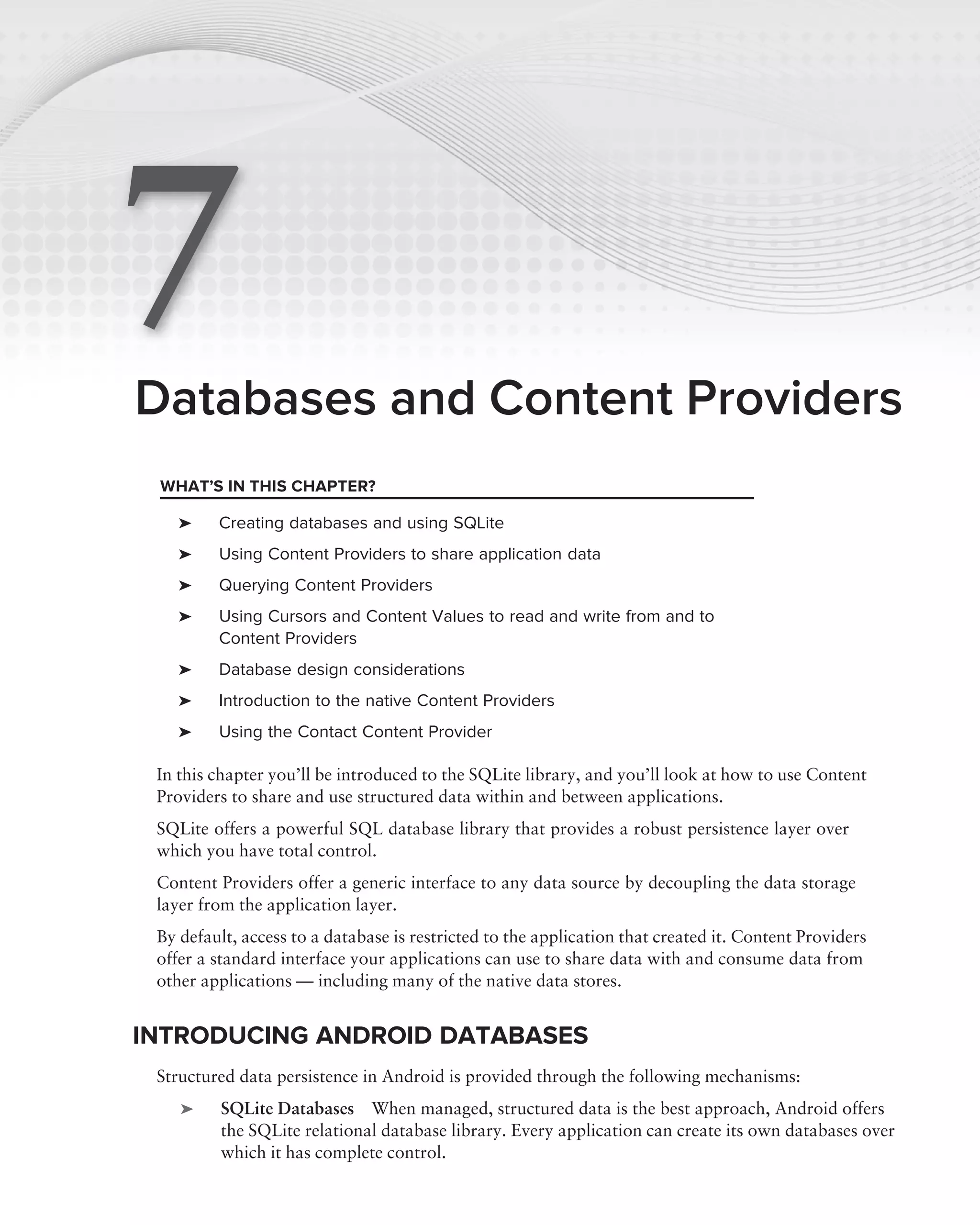7
Databases and Content Providers
 WHAT’S IN THIS CHAPTER?

    ➤    Creating databases and using SQLite
    ➤    Using Content Providers to share application data
    ➤    Querying Content Providers
    ➤    Using Cursors and Content Values to read and write from and to
         Content Providers
    ➤    Database design considerations
    ➤    Introduction to the native Content Providers
    ➤    Using the Contact Content Provider

 In this chapter you’ll be introduced to the SQLite library, and you’ll look at how to use Content
 Providers to share and use structured data within and between applications.
 SQLite offers a powerful SQL database library that provides a robust persistence layer over
 which you have total control.
 Content Providers offer a generic interface to any data source by decoupling the data storage
 layer from the application layer.
 By default, access to a database is restricted to the application that created it. Content Providers
 offer a standard interface your applications can use to share data with and consume data from
 other applications — including many of the native data stores.


INTRODUCING ANDROID DATABASES
 Structured data persistence in Android is provided through the following mechanisms:
    ➤     SQLite Databases When managed, structured data is the best approach, Android offers
          the SQLite relational database library. Every application can create its own databases over
          which it has complete control.
 