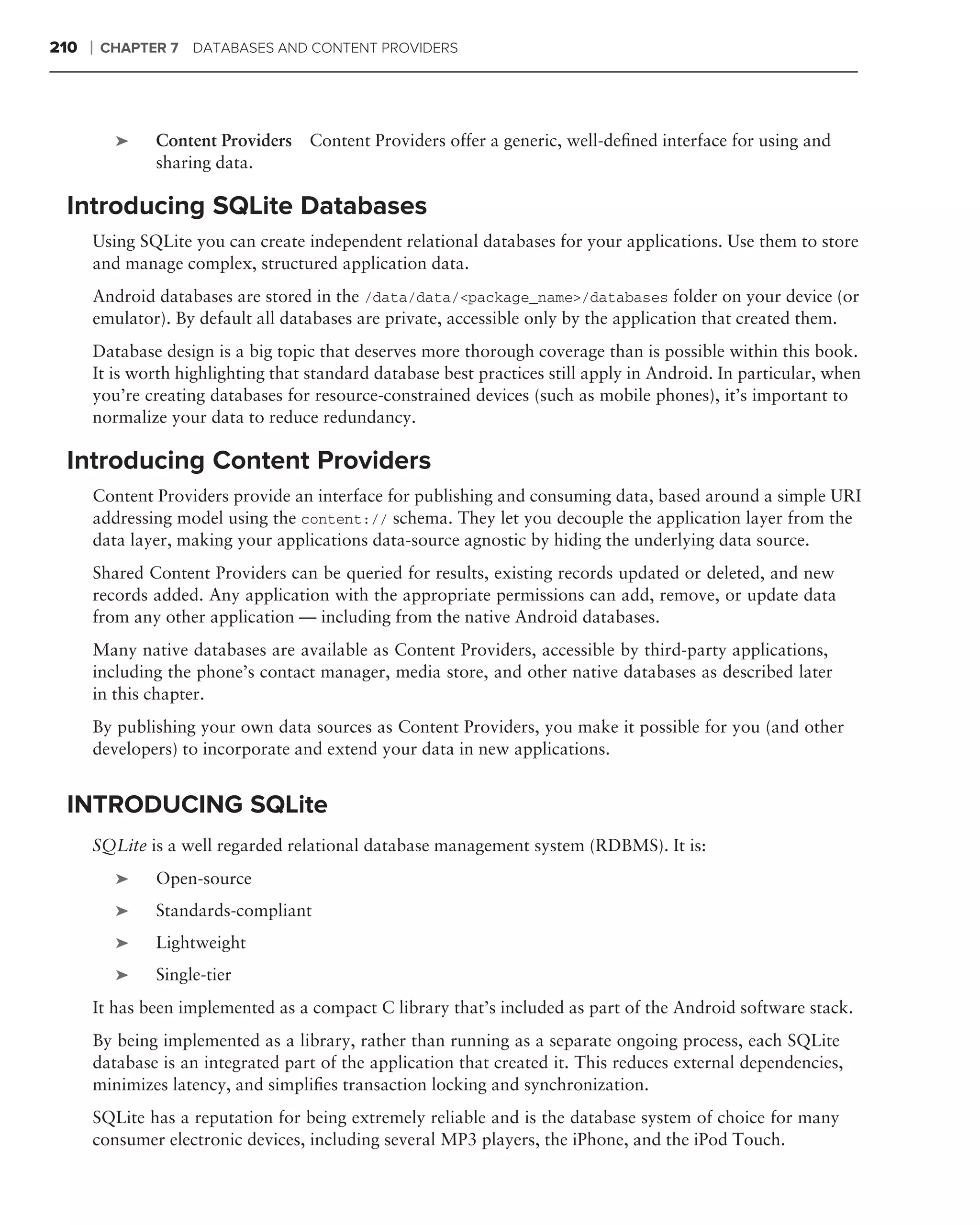 210   ❘   CHAPTER 7 DATABASES AND CONTENT PROVIDERS




           ➤    Content Providers   Content Providers offer a generic, well-deﬁned interface for using and
                sharing data.

 Introducing SQLite Databases
      Using SQLite you can create independent relational databases for your applications. Use them to store
      and manage complex, structured application data.
      Android databases are stored in the /data/data/<package_name>/databases folder on your device (or
      emulator). By default all databases are private, accessible only by the application that created them.
      Database design is a big topic that deserves more thorough coverage than is possible within this book.
      It is worth highlighting that standard database best practices still apply in Android. In particular, when
      you’re creating databases for resource-constrained devices (such as mobile phones), it’s important to
      normalize your data to reduce redundancy.

 Introducing Content Providers
      Content Providers provide an interface for publishing and consuming data, based around a simple URI
      addressing model using the content:// schema. They let you decouple the application layer from the
      data layer, making your applications data-source agnostic by hiding the underlying data source.
      Shared Content Providers can be queried for results, existing records updated or deleted, and new
      records added. Any application with the appropriate permissions can add, remove, or update data
      from any other application — including from the native Android databases.
      Many native databases are available as Content Providers, accessible by third-party applications,
      including the phone’s contact manager, media store, and other native databases as described later
      in this chapter.
      By publishing your own data sources as Content Providers, you make it possible for you (and other
      developers) to incorporate and extend your data in new applications.


 INTRODUCING SQLite
      SQLite is a well regarded relational database management system (RDBMS). It is:
           ➤    Open-source
           ➤    Standards-compliant
           ➤    Lightweight
           ➤    Single-tier
      It has been implemented as a compact C library that’s included as part of the Android software stack.
      By being implemented as a library, rather than running as a separate ongoing process, each SQLite
      database is an integrated part of the application that created it. This reduces external dependencies,
      minimizes latency, and simpliﬁes transaction locking and synchronization.
      SQLite has a reputation for being extremely reliable and is the database system of choice for many
      consumer electronic devices, including several MP3 players, the iPhone, and the iPod Touch.
 