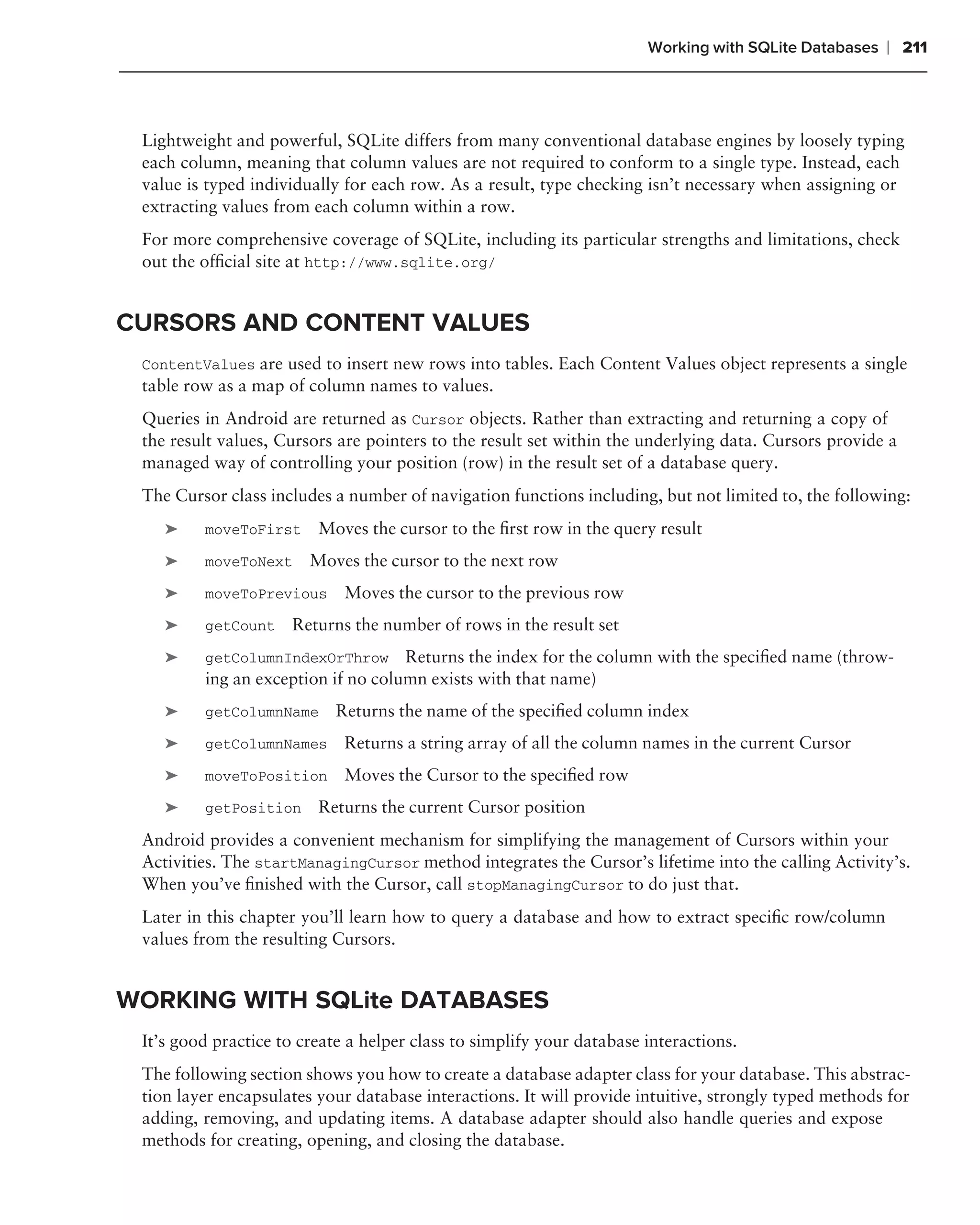 Working with SQLite Databases   ❘ 211



 Lightweight and powerful, SQLite differs from many conventional database engines by loosely typing
 each column, meaning that column values are not required to conform to a single type. Instead, each
 value is typed individually for each row. As a result, type checking isn’t necessary when assigning or
 extracting values from each column within a row.
 For more comprehensive coverage of SQLite, including its particular strengths and limitations, check
 out the ofﬁcial site at http://www.sqlite.org/


CURSORS AND CONTENT VALUES
 ContentValues are used to insert new rows into tables. Each Content Values object represents a single
 table row as a map of column names to values.
 Queries in Android are returned as Cursor objects. Rather than extracting and returning a copy of
 the result values, Cursors are pointers to the result set within the underlying data. Cursors provide a
 managed way of controlling your position (row) in the result set of a database query.
 The Cursor class includes a number of navigation functions including, but not limited to, the following:
    ➤    moveToFirst     Moves the cursor to the ﬁrst row in the query result
    ➤    moveToNext     Moves the cursor to the next row
    ➤    moveToPrevious      Moves the cursor to the previous row
    ➤    getCount    Returns the number of rows in the result set
    ➤    getColumnIndexOrThrow      Returns the index for the column with the speciﬁed name (throw-
         ing an exception if no column exists with that name)
    ➤    getColumnName      Returns the name of the speciﬁed column index
    ➤    getColumnNames      Returns a string array of all the column names in the current Cursor
    ➤    moveToPosition      Moves the Cursor to the speciﬁed row
    ➤    getPosition     Returns the current Cursor position
 Android provides a convenient mechanism for simplifying the management of Cursors within your
 Activities. The startManagingCursor method integrates the Cursor’s lifetime into the calling Activity’s.
 When you’ve ﬁnished with the Cursor, call stopManagingCursor to do just that.
 Later in this chapter you’ll learn how to query a database and how to extract speciﬁc row/column
 values from the resulting Cursors.


WORKING WITH SQLite DATABASES
 It’s good practice to create a helper class to simplify your database interactions.
 The following section shows you how to create a database adapter class for your database. This abstrac-
 tion layer encapsulates your database interactions. It will provide intuitive, strongly typed methods for
 adding, removing, and updating items. A database adapter should also handle queries and expose
 methods for creating, opening, and closing the database.
 