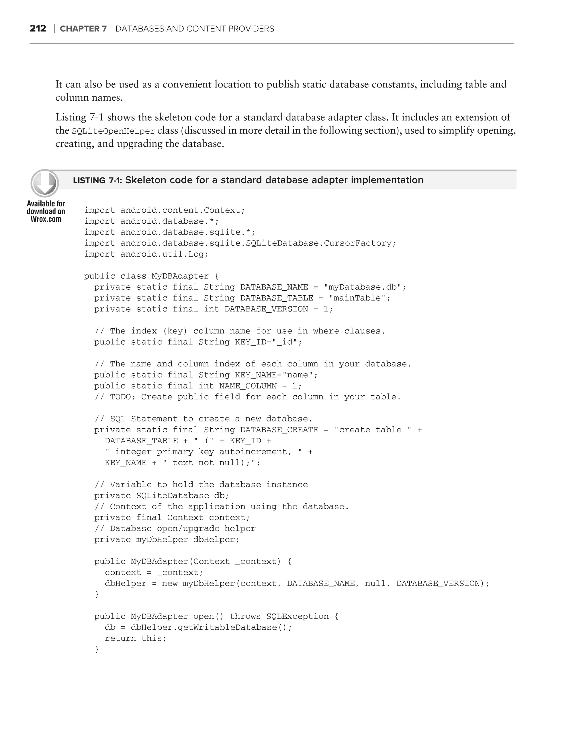 212   ❘   CHAPTER 7 DATABASES AND CONTENT PROVIDERS




      It can also be used as a convenient location to publish static database constants, including table and
      column names.
      Listing 7-1 shows the skeleton code for a standard database adapter class. It includes an extension of
      the SQLiteOpenHelper class (discussed in more detail in the following section), used to simplify opening,
      creating, and upgrading the database.


            LISTING 7-1: Skeleton code for a standard database adapter implementation


              import   android.content.Context;
              import   android.database.*;
              import   android.database.sqlite.*;
              import   android.database.sqlite.SQLiteDatabase.CursorFactory;
              import   android.util.Log;

              public class MyDBAdapter {
                private static final String DATABASE_NAME = "myDatabase.db";
                private static final String DATABASE_TABLE = "mainTable";
                private static final int DATABASE_VERSION = 1;

                // The index (key) column name for use in where clauses.
                public static final String KEY_ID="_id";

                // The name and column index of each column in your database.
                public static final String KEY_NAME="name";
                public static final int NAME_COLUMN = 1;
                // TODO: Create public field for each column in your table.

                // SQL Statement to create a new database.
                private static final String DATABASE_CREATE = "create table " +
                  DATABASE_TABLE + " (" + KEY_ID +
                  " integer primary key autoincrement, " +
                  KEY_NAME + " text not null);";

                // Variable to hold the database instance
                private SQLiteDatabase db;
                // Context of the application using the database.
                private final Context context;
                // Database open/upgrade helper
                private myDbHelper dbHelper;

                public MyDBAdapter(Context _context) {
                  context = _context;
                  dbHelper = new myDbHelper(context, DATABASE_NAME, null, DATABASE_VERSION);
                }

                public MyDBAdapter open() throws SQLException {
                  db = dbHelper.getWritableDatabase();
                  return this;
                }
 