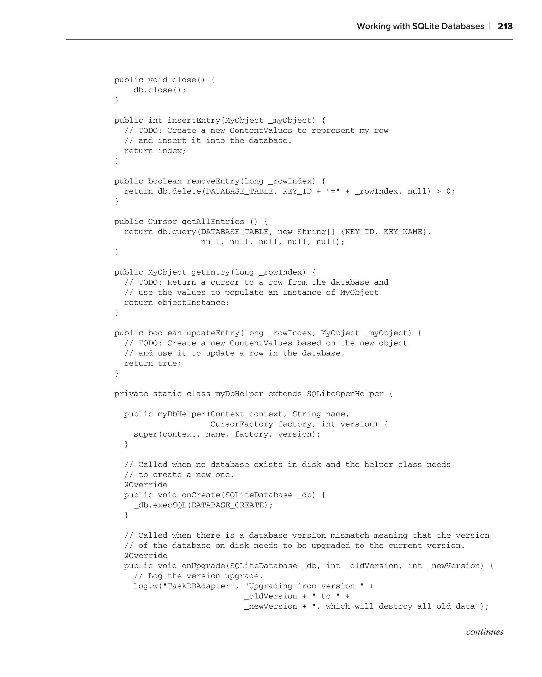 Working with SQLite Databases   ❘ 213



public void close() {
    db.close();
}

public int insertEntry(MyObject _myObject) {
  // TODO: Create a new ContentValues to represent my row
  // and insert it into the database.
  return index;
}

public boolean removeEntry(long _rowIndex) {
  return db.delete(DATABASE_TABLE, KEY_ID + "=" + _rowIndex, null) > 0;
}

public Cursor getAllEntries () {
  return db.query(DATABASE_TABLE, new String[] {KEY_ID, KEY_NAME},
                  null, null, null, null, null);
}

public MyObject getEntry(long _rowIndex) {
  // TODO: Return a cursor to a row from the database and
  // use the values to populate an instance of MyObject
  return objectInstance;
}

public boolean updateEntry(long _rowIndex, MyObject _myObject) {
  // TODO: Create a new ContentValues based on the new object
  // and use it to update a row in the database.
  return true;
}

private static class myDbHelper extends SQLiteOpenHelper {

  public myDbHelper(Context context, String name,
                    CursorFactory factory, int version) {
    super(context, name, factory, version);
  }

  // Called when no database exists in disk and the helper class needs
  // to create a new one.
  @Override
  public void onCreate(SQLiteDatabase _db) {
    _db.execSQL(DATABASE_CREATE);
  }

  // Called when there is a database version mismatch meaning that the version
  // of the database on disk needs to be upgraded to the current version.
  @Override
  public void onUpgrade(SQLiteDatabase _db, int _oldVersion, int _newVersion) {
    // Log the version upgrade.
    Log.w("TaskDBAdapter", "Upgrading from version " +
                           _oldVersion + " to " +
                           _newVersion + ", which will destroy all old data");


                                                                          continues
 