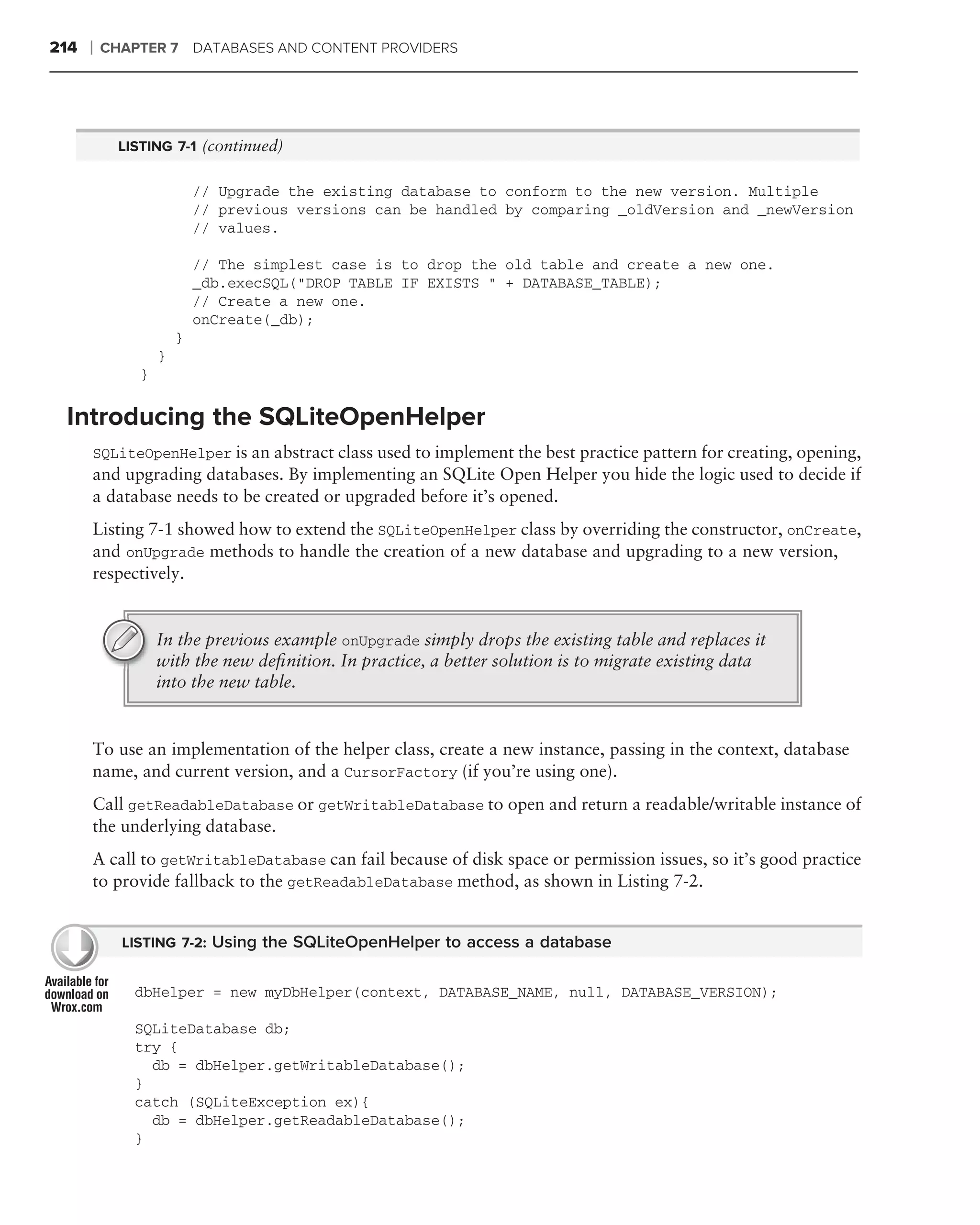 214   ❘   CHAPTER 7 DATABASES AND CONTENT PROVIDERS




            LISTING 7-1 (continued)


                           // Upgrade the existing database to conform to the new version. Multiple
                           // previous versions can be handled by comparing _oldVersion and _newVersion
                           // values.

                           // The simplest case is to drop the old table and create a new one.
                           _db.execSQL("DROP TABLE IF EXISTS " + DATABASE_TABLE);
                           // Create a new one.
                           onCreate(_db);
                       }
                   }
               }

 Introducing the SQLiteOpenHelper
      SQLiteOpenHelper is an abstract class used to implement the best practice pattern for creating, opening,
      and upgrading databases. By implementing an SQLite Open Helper you hide the logic used to decide if
      a database needs to be created or upgraded before it’s opened.
      Listing 7-1 showed how to extend the SQLiteOpenHelper class by overriding the constructor, onCreate,
      and onUpgrade methods to handle the creation of a new database and upgrading to a new version,
      respectively.


                   In the previous example onUpgrade simply drops the existing table and replaces it
                   with the new deﬁnition. In practice, a better solution is to migrate existing data
                   into the new table.


      To use an implementation of the helper class, create a new instance, passing in the context, database
      name, and current version, and a CursorFactory (if you’re using one).
      Call getReadableDatabase or getWritableDatabase to open and return a readable/writable instance of
      the underlying database.
      A call to getWritableDatabase can fail because of disk space or permission issues, so it’s good practice
      to provide fallback to the getReadableDatabase method, as shown in Listing 7-2.


            LISTING 7-2: Using the SQLiteOpenHelper to access a database


              dbHelper = new myDbHelper(context, DATABASE_NAME, null, DATABASE_VERSION);

              SQLiteDatabase db;
              try {
                db = dbHelper.getWritableDatabase();
              }
              catch (SQLiteException ex){
                db = dbHelper.getReadableDatabase();
              }
 