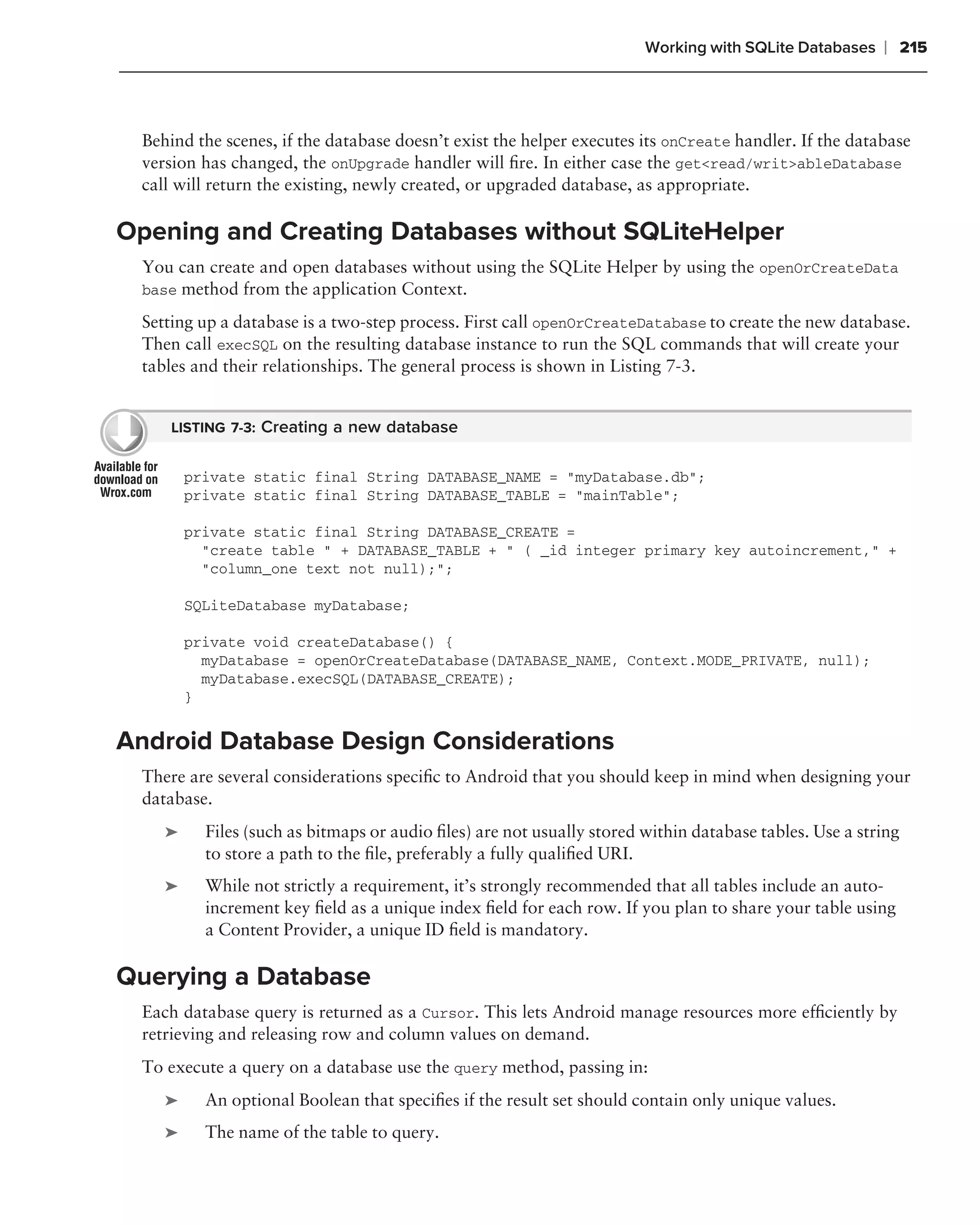 Working with SQLite Databases    ❘ 215



 Behind the scenes, if the database doesn’t exist the helper executes its onCreate handler. If the database
 version has changed, the onUpgrade handler will ﬁre. In either case the get<read/writ>ableDatabase
 call will return the existing, newly created, or upgraded database, as appropriate.

Opening and Creating Databases without SQLiteHelper
 You can create and open databases without using the SQLite Helper by using the openOrCreateData
 base method from the application Context.

 Setting up a database is a two-step process. First call openOrCreateDatabase to create the new database.
 Then call execSQL on the resulting database instance to run the SQL commands that will create your
 tables and their relationships. The general process is shown in Listing 7-3.


     LISTING 7-3: Creating a new database


        private static final String DATABASE_NAME = "myDatabase.db";
        private static final String DATABASE_TABLE = "mainTable";

        private static final String DATABASE_CREATE =
          "create table " + DATABASE_TABLE + " ( _id integer primary key autoincrement," +
          "column_one text not null);";

        SQLiteDatabase myDatabase;

        private void createDatabase() {
          myDatabase = openOrCreateDatabase(DATABASE_NAME, Context.MODE_PRIVATE, null);
          myDatabase.execSQL(DATABASE_CREATE);
        }


Android Database Design Considerations
 There are several considerations speciﬁc to Android that you should keep in mind when designing your
 database.
    ➤     Files (such as bitmaps or audio ﬁles) are not usually stored within database tables. Use a string
          to store a path to the ﬁle, preferably a fully qualiﬁed URI.
    ➤     While not strictly a requirement, it’s strongly recommended that all tables include an auto-
          increment key ﬁeld as a unique index ﬁeld for each row. If you plan to share your table using
          a Content Provider, a unique ID ﬁeld is mandatory.

Querying a Database
 Each database query is returned as a Cursor. This lets Android manage resources more efﬁciently by
 retrieving and releasing row and column values on demand.
 To execute a query on a database use the query method, passing in:
    ➤     An optional Boolean that speciﬁes if the result set should contain only unique values.
    ➤     The name of the table to query.
 