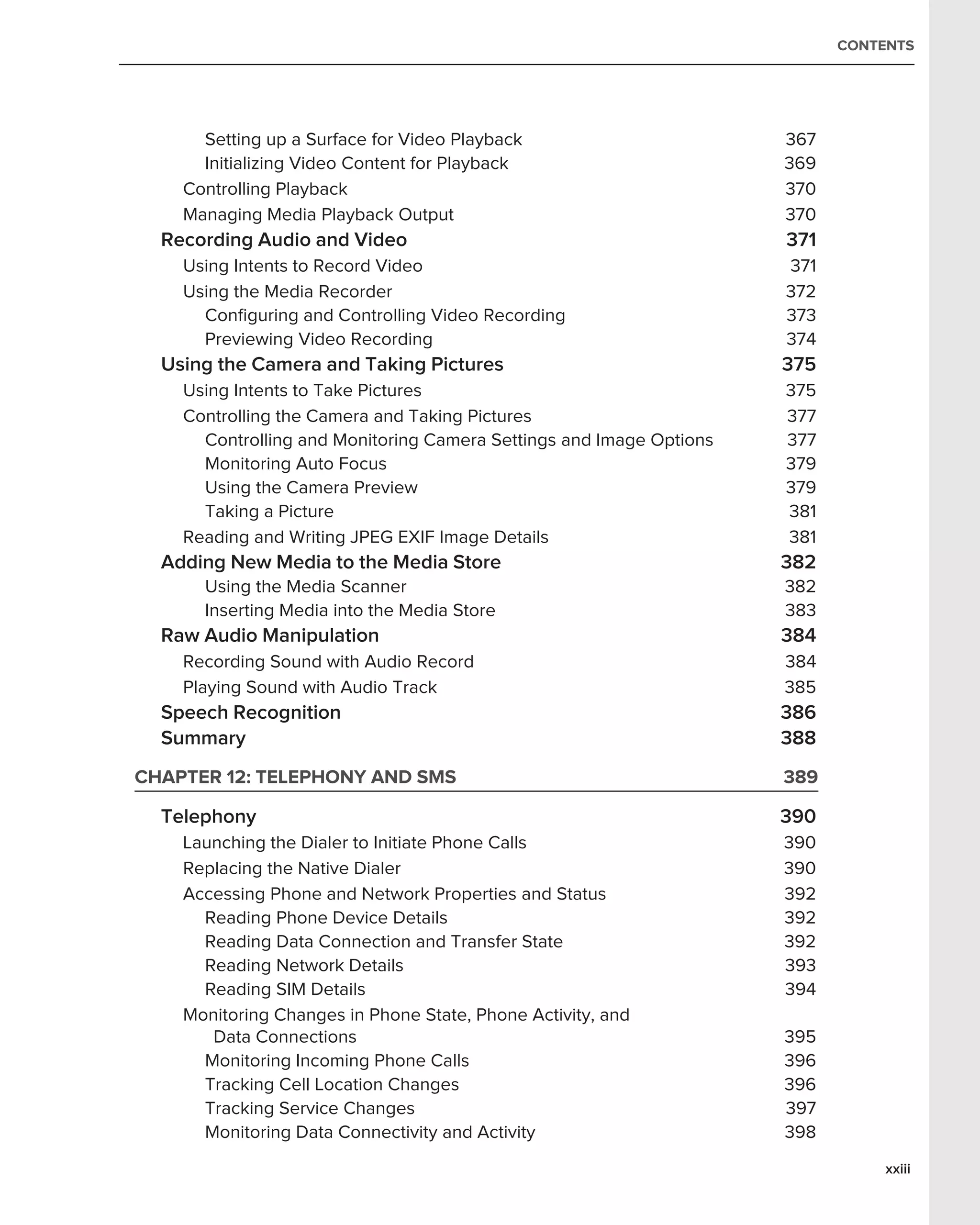 CONTENTS




      Setting up a Surface for Video Playback                        367
      Initializing Video Content for Playback                        369
    Controlling Playback                                             370
    Managing Media Playback Output                                   370
  Recording Audio and Video                                          371
    Using Intents to Record Video                                    371
    Using the Media Recorder                                         372
      Conﬁguring and Controlling Video Recording                     373
      Previewing Video Recording                                     374
  Using the Camera and Taking Pictures                               375
    Using Intents to Take Pictures                                   375
    Controlling the Camera and Taking Pictures                       377
      Controlling and Monitoring Camera Settings and Image Options   377
      Monitoring Auto Focus                                          379
      Using the Camera Preview                                       379
      Taking a Picture                                               381
    Reading and Writing JPEG EXIF Image Details                      381
  Adding New Media to the Media Store                                382
      Using the Media Scanner                                        382
      Inserting Media into the Media Store                           383
  Raw Audio Manipulation                                             384
    Recording Sound with Audio Record                                384
    Playing Sound with Audio Track                                   385
  Speech Recognition                                                 386
  Summary                                                            388
CHAPTER 12: TELEPHONY AND SMS                                        389

  Telephony                                                          390
    Launching the Dialer to Initiate Phone Calls                     390
    Replacing the Native Dialer                                      390
    Accessing Phone and Network Properties and Status                392
      Reading Phone Device Details                                   392
      Reading Data Connection and Transfer State                     392
      Reading Network Details                                        393
      Reading SIM Details                                            394
    Monitoring Changes in Phone State, Phone Activity, and
       Data Connections                                              395
      Monitoring Incoming Phone Calls                                396
      Tracking Cell Location Changes                                 396
      Tracking Service Changes                                       397
      Monitoring Data Connectivity and Activity                      398
                                                                                xxiii
 
