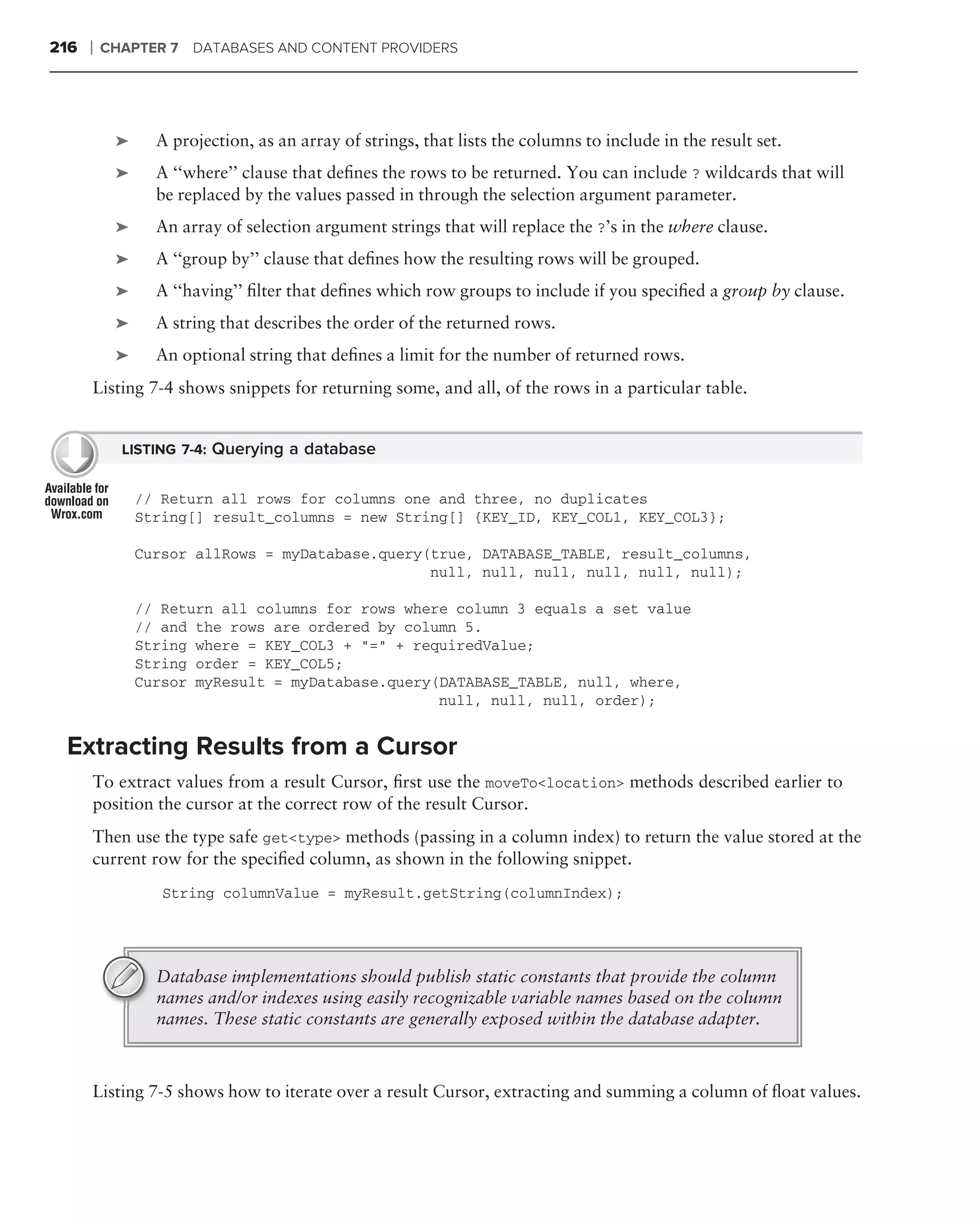 216   ❘   CHAPTER 7 DATABASES AND CONTENT PROVIDERS




           ➤     A projection, as an array of strings, that lists the columns to include in the result set.
           ➤     A ‘‘where’’ clause that deﬁnes the rows to be returned. You can include ? wildcards that will
                 be replaced by the values passed in through the selection argument parameter.
           ➤     An array of selection argument strings that will replace the ?’s in the where clause.
           ➤     A ‘‘group by’’ clause that deﬁnes how the resulting rows will be grouped.
           ➤     A ‘‘having’’ ﬁlter that deﬁnes which row groups to include if you speciﬁed a group by clause.
           ➤     A string that describes the order of the returned rows.
           ➤     An optional string that deﬁnes a limit for the number of returned rows.
      Listing 7-4 shows snippets for returning some, and all, of the rows in a particular table.


            LISTING 7-4: Querying a database


               // Return all rows for columns one and three, no duplicates
               String[] result_columns = new String[] {KEY_ID, KEY_COL1, KEY_COL3};

               Cursor allRows = myDatabase.query(true, DATABASE_TABLE, result_columns,
                                                 null, null, null, null, null, null);

               // Return all columns for rows where column 3 equals a set value
               // and the rows are ordered by column 5.
               String where = KEY_COL3 + "=" + requiredValue;
               String order = KEY_COL5;
               Cursor myResult = myDatabase.query(DATABASE_TABLE, null, where,
                                                  null, null, null, order);


 Extracting Results from a Cursor
      To extract values from a result Cursor, ﬁrst use the moveTo<location> methods described earlier to
      position the cursor at the correct row of the result Cursor.
      Then use the type safe get<type> methods (passing in a column index) to return the value stored at the
      current row for the speciﬁed column, as shown in the following snippet.
                  String columnValue = myResult.getString(columnIndex);




                 Database implementations should publish static constants that provide the column
                 names and/or indexes using easily recognizable variable names based on the column
                 names. These static constants are generally exposed within the database adapter.



      Listing 7-5 shows how to iterate over a result Cursor, extracting and summing a column of ﬂoat values.
 
