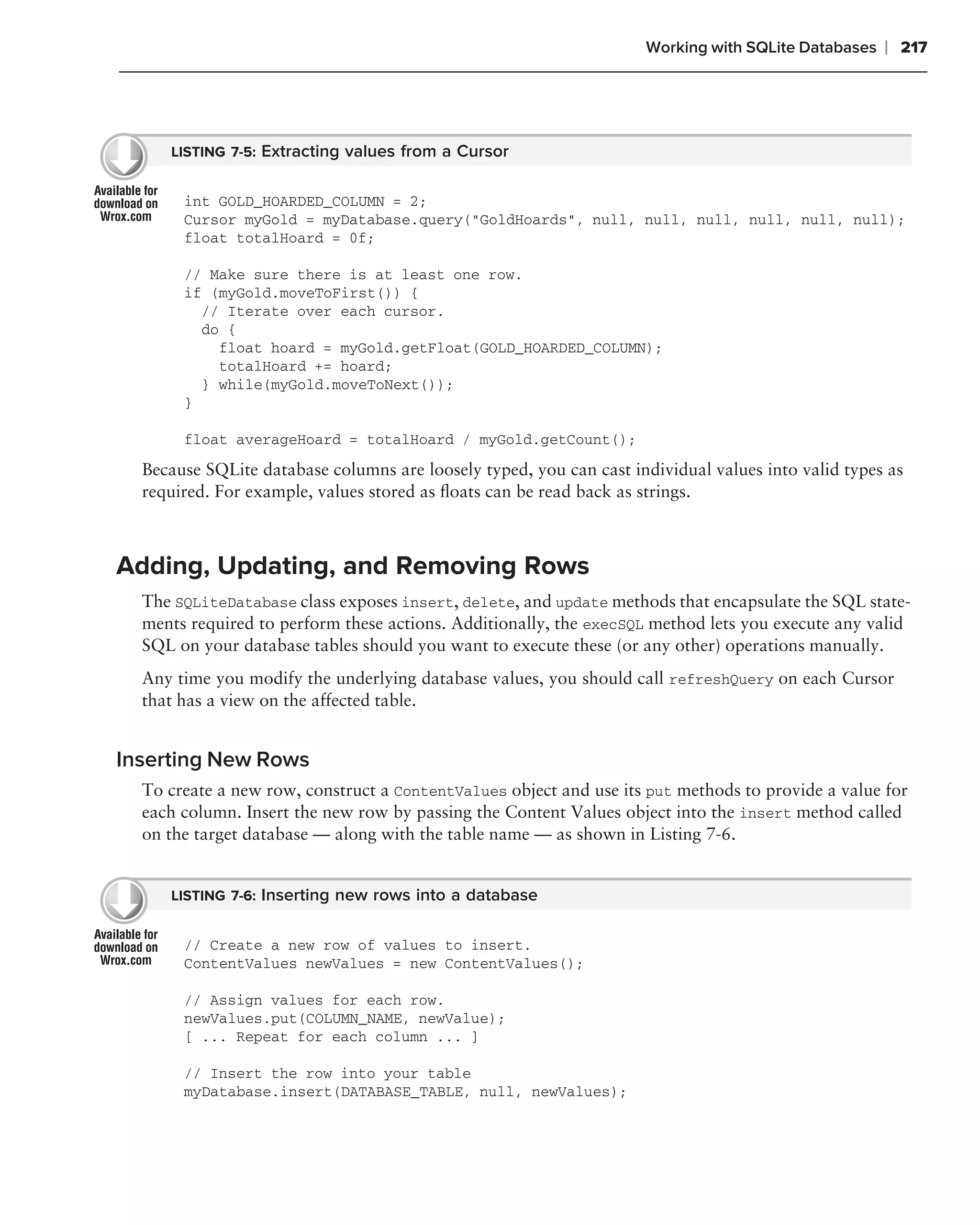 Working with SQLite Databases   ❘ 217




     LISTING 7-5: Extracting values from a Cursor


       int GOLD_HOARDED_COLUMN = 2;
       Cursor myGold = myDatabase.query("GoldHoards", null, null, null, null, null, null);
       float totalHoard = 0f;

       // Make sure there is at least one row.
       if (myGold.moveToFirst()) {
         // Iterate over each cursor.
         do {
           float hoard = myGold.getFloat(GOLD_HOARDED_COLUMN);
           totalHoard += hoard;
         } while(myGold.moveToNext());
       }

       float averageHoard = totalHoard / myGold.getCount();

  Because SQLite database columns are loosely typed, you can cast individual values into valid types as
  required. For example, values stored as ﬂoats can be read back as strings.



Adding, Updating, and Removing Rows
  The SQLiteDatabase class exposes insert, delete, and update methods that encapsulate the SQL state-
  ments required to perform these actions. Additionally, the execSQL method lets you execute any valid
  SQL on your database tables should you want to execute these (or any other) operations manually.
  Any time you modify the underlying database values, you should call refreshQuery on each Cursor
  that has a view on the affected table.


Inserting New Rows
  To create a new row, construct a ContentValues object and use its put methods to provide a value for
  each column. Insert the new row by passing the Content Values object into the insert method called
  on the target database — along with the table name — as shown in Listing 7-6.


     LISTING 7-6: Inserting new rows into a database


       // Create a new row of values to insert.
       ContentValues newValues = new ContentValues();

       // Assign values for each row.
       newValues.put(COLUMN_NAME, newValue);
       [ ... Repeat for each column ... ]

       // Insert the row into your table
       myDatabase.insert(DATABASE_TABLE, null, newValues);
 