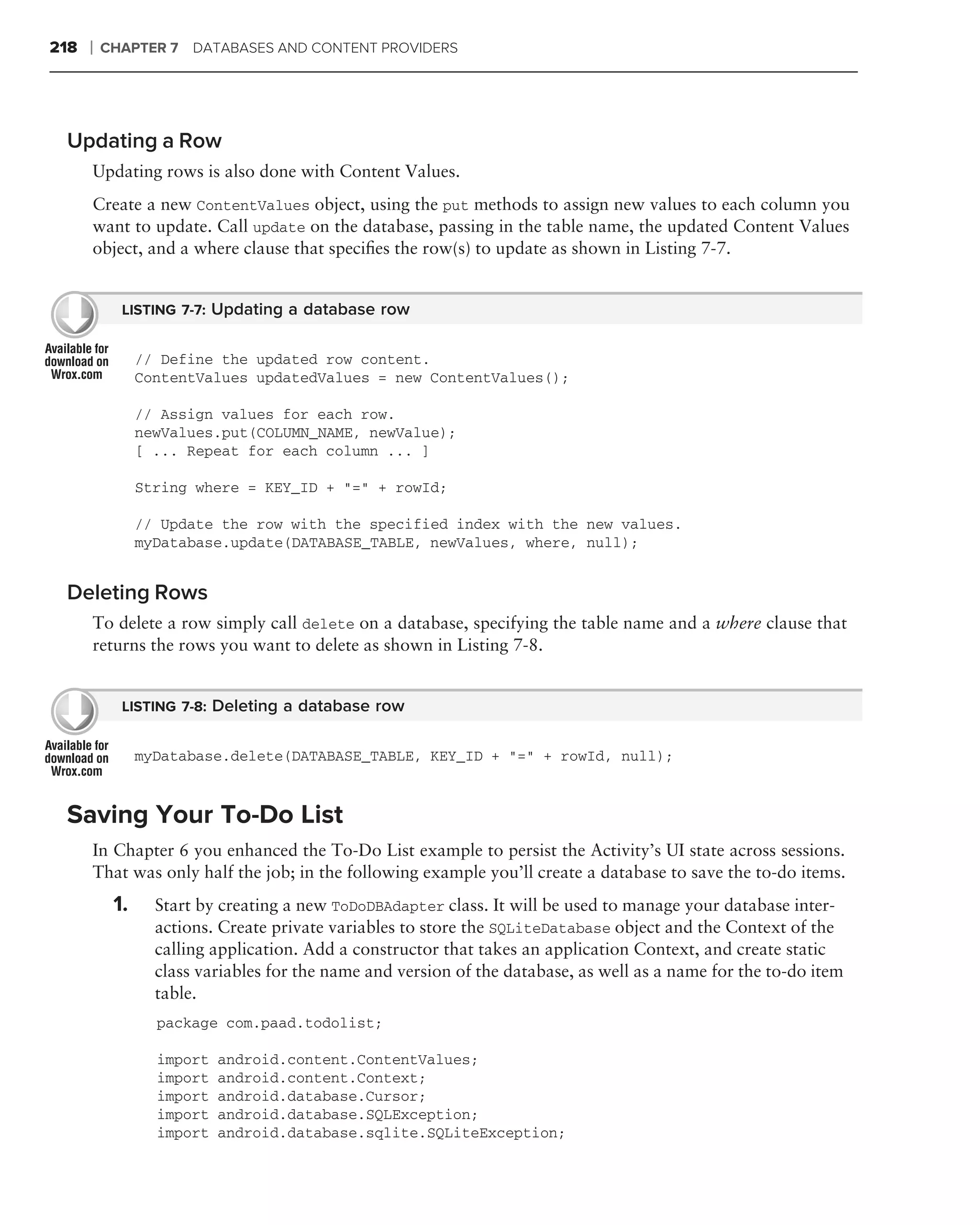 218   ❘   CHAPTER 7 DATABASES AND CONTENT PROVIDERS




 Updating a Row
      Updating rows is also done with Content Values.
      Create a new ContentValues object, using the put methods to assign new values to each column you
      want to update. Call update on the database, passing in the table name, the updated Content Values
      object, and a where clause that speciﬁes the row(s) to update as shown in Listing 7-7.


            LISTING 7-7: Updating a database row


                // Define the updated row content.
                ContentValues updatedValues = new ContentValues();

                // Assign values for each row.
                newValues.put(COLUMN_NAME, newValue);
                [ ... Repeat for each column ... ]

                String where = KEY_ID + "=" + rowId;

                // Update the row with the specified index with the new values.
                myDatabase.update(DATABASE_TABLE, newValues, where, null);


 Deleting Rows
      To delete a row simply call delete on a database, specifying the table name and a where clause that
      returns the rows you want to delete as shown in Listing 7-8.


            LISTING 7-8: Deleting a database row


                myDatabase.delete(DATABASE_TABLE, KEY_ID + "=" + rowId, null);



 Saving Your To-Do List
      In Chapter 6 you enhanced the To-Do List example to persist the Activity’s UI state across sessions.
      That was only half the job; in the following example you’ll create a database to save the to-do items.
           1.     Start by creating a new ToDoDBAdapter class. It will be used to manage your database inter-
                  actions. Create private variables to store the SQLiteDatabase object and the Context of the
                  calling application. Add a constructor that takes an application Context, and create static
                  class variables for the name and version of the database, as well as a name for the to-do item
                  table.
                  package com.paad.todolist;

                  import   android.content.ContentValues;
                  import   android.content.Context;
                  import   android.database.Cursor;
                  import   android.database.SQLException;
                  import   android.database.sqlite.SQLiteException;
 