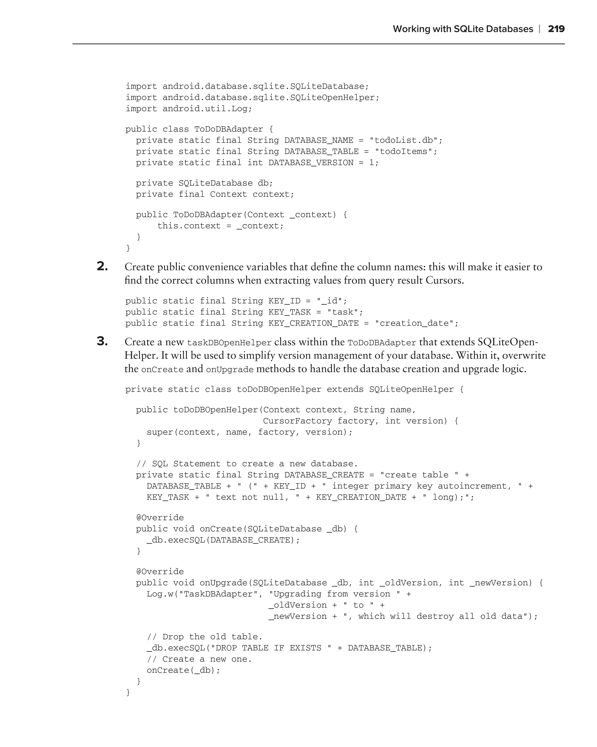 Working with SQLite Databases   ❘ 219



     import android.database.sqlite.SQLiteDatabase;
     import android.database.sqlite.SQLiteOpenHelper;
     import android.util.Log;

     public class ToDoDBAdapter {
       private static final String DATABASE_NAME = "todoList.db";
       private static final String DATABASE_TABLE = "todoItems";
       private static final int DATABASE_VERSION = 1;

         private SQLiteDatabase db;
         private final Context context;

         public ToDoDBAdapter(Context _context) {
             this.context = _context;
         }
     }

2.   Create public convenience variables that deﬁne the column names: this will make it easier to
     ﬁnd the correct columns when extracting values from query result Cursors.
     public static final String KEY_ID = "_id";
     public static final String KEY_TASK = "task";
     public static final String KEY_CREATION_DATE = "creation_date";

3.   Create a new taskDBOpenHelper class within the ToDoDBAdapter that extends SQLiteOpen-
     Helper. It will be used to simplify version management of your database. Within it, overwrite
     the onCreate and onUpgrade methods to handle the database creation and upgrade logic.
     private static class toDoDBOpenHelper extends SQLiteOpenHelper {

         public toDoDBOpenHelper(Context context, String name,
                                 CursorFactory factory, int version) {
           super(context, name, factory, version);
         }

         // SQL Statement to create a new database.
         private static final String DATABASE_CREATE = "create table " +
           DATABASE_TABLE + " (" + KEY_ID + " integer primary key autoincrement, " +
           KEY_TASK + " text not null, " + KEY_CREATION_DATE + " long);";

         @Override
         public void onCreate(SQLiteDatabase _db) {
           _db.execSQL(DATABASE_CREATE);
         }

         @Override
         public void onUpgrade(SQLiteDatabase _db, int _oldVersion, int _newVersion) {
           Log.w("TaskDBAdapter", "Upgrading from version " +
                                  _oldVersion + " to " +
                                  _newVersion + ", which will destroy all old data");

             // Drop the old table.
             _db.execSQL("DROP TABLE IF EXISTS " + DATABASE_TABLE);
             // Create a new one.
             onCreate(_db);
         }
     }
 