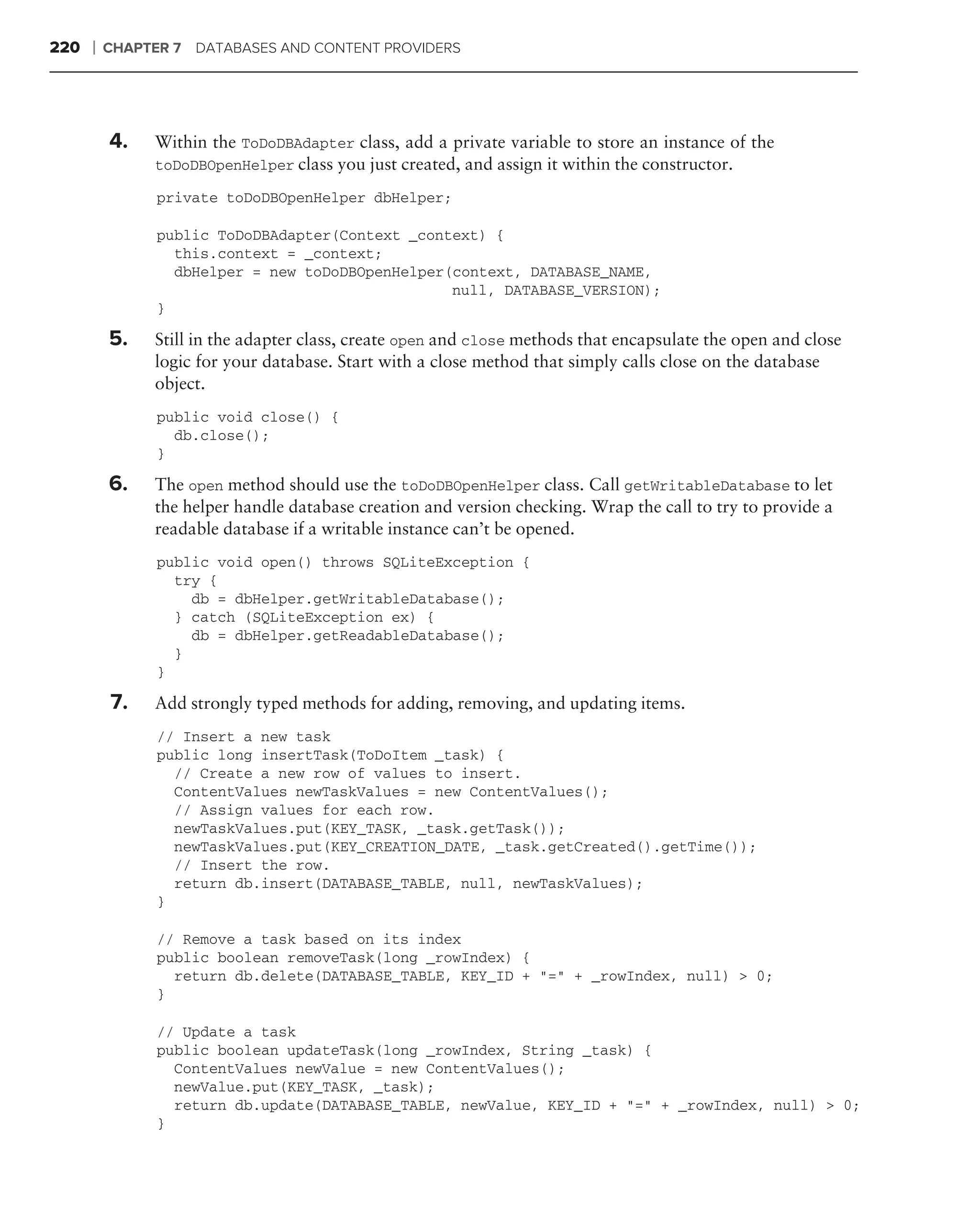 220   ❘   CHAPTER 7 DATABASES AND CONTENT PROVIDERS




          4.   Within the ToDoDBAdapter class, add a private variable to store an instance of the
               toDoDBOpenHelper class you just created, and assign it within the constructor.

                private toDoDBOpenHelper dbHelper;

                public ToDoDBAdapter(Context _context) {
                  this.context = _context;
                  dbHelper = new toDoDBOpenHelper(context, DATABASE_NAME,
                                                  null, DATABASE_VERSION);
                }

          5.   Still in the adapter class, create open and close methods that encapsulate the open and close
               logic for your database. Start with a close method that simply calls close on the database
               object.
                public void close() {
                  db.close();
                }

          6.   The open method should use the toDoDBOpenHelper class. Call getWritableDatabase to let
               the helper handle database creation and version checking. Wrap the call to try to provide a
               readable database if a writable instance can’t be opened.
                public void open() throws SQLiteException {
                  try {
                    db = dbHelper.getWritableDatabase();
                  } catch (SQLiteException ex) {
                    db = dbHelper.getReadableDatabase();
                  }
                }

          7.   Add strongly typed methods for adding, removing, and updating items.
                // Insert a new task
                public long insertTask(ToDoItem _task) {
                  // Create a new row of values to insert.
                  ContentValues newTaskValues = new ContentValues();
                  // Assign values for each row.
                  newTaskValues.put(KEY_TASK, _task.getTask());
                  newTaskValues.put(KEY_CREATION_DATE, _task.getCreated().getTime());
                  // Insert the row.
                  return db.insert(DATABASE_TABLE, null, newTaskValues);
                }

                // Remove a task based on its index
                public boolean removeTask(long _rowIndex) {
                  return db.delete(DATABASE_TABLE, KEY_ID + "=" + _rowIndex, null) > 0;
                }

                // Update a task
                public boolean updateTask(long _rowIndex, String _task) {
                  ContentValues newValue = new ContentValues();
                  newValue.put(KEY_TASK, _task);
                  return db.update(DATABASE_TABLE, newValue, KEY_ID + "=" + _rowIndex, null) > 0;
                }
 