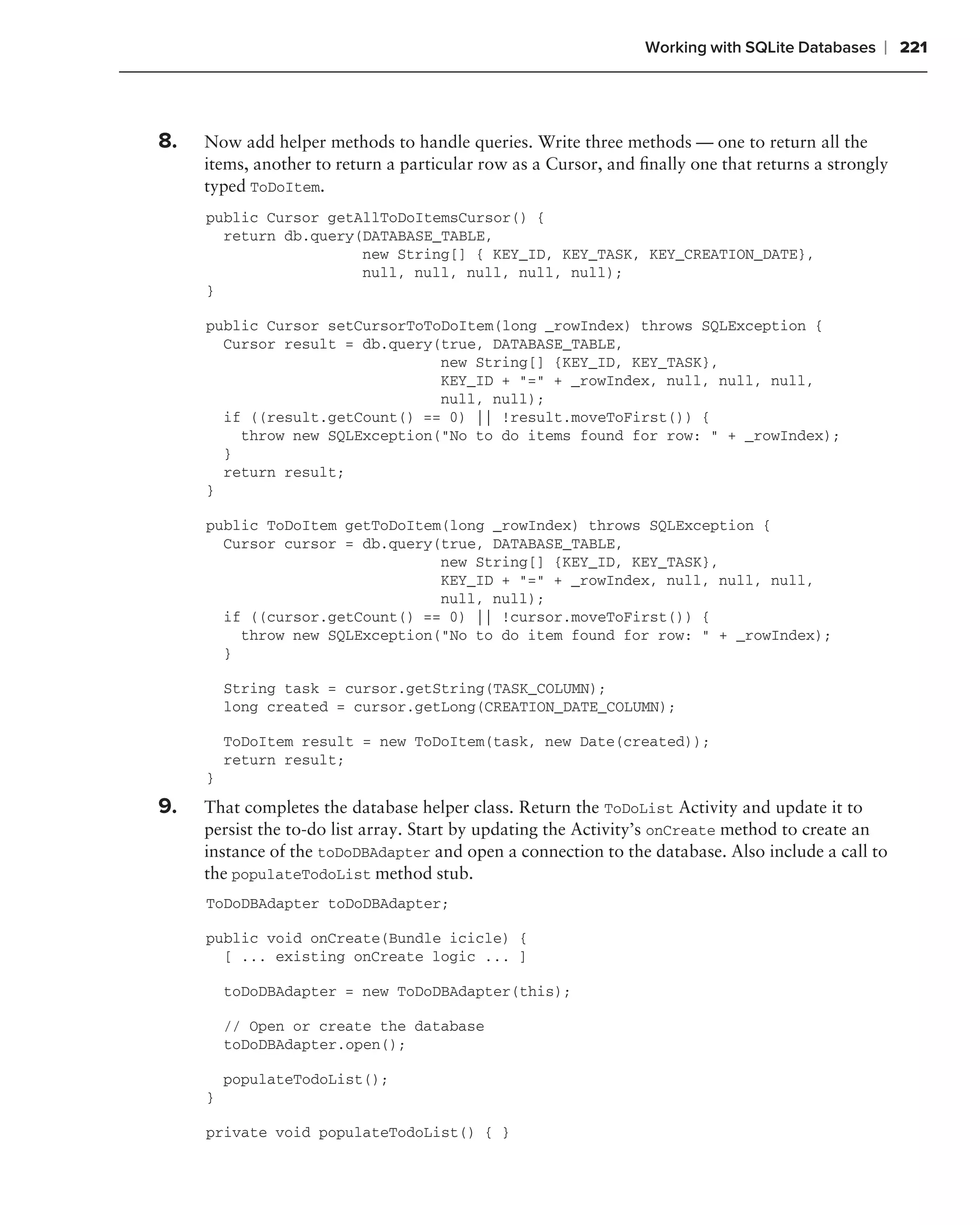 Working with SQLite Databases    ❘ 221



8.   Now add helper methods to handle queries. Write three methods — one to return all the
     items, another to return a particular row as a Cursor, and ﬁnally one that returns a strongly
     typed ToDoItem.
     public Cursor getAllToDoItemsCursor() {
       return db.query(DATABASE_TABLE,
                       new String[] { KEY_ID, KEY_TASK, KEY_CREATION_DATE},
                       null, null, null, null, null);
     }

     public Cursor setCursorToToDoItem(long _rowIndex) throws SQLException {
       Cursor result = db.query(true, DATABASE_TABLE,
                                new String[] {KEY_ID, KEY_TASK},
                                KEY_ID + "=" + _rowIndex, null, null, null,
                                null, null);
       if ((result.getCount() == 0) || !result.moveToFirst()) {
         throw new SQLException("No to do items found for row: " + _rowIndex);
       }
       return result;
     }

     public ToDoItem getToDoItem(long _rowIndex) throws SQLException {
       Cursor cursor = db.query(true, DATABASE_TABLE,
                                new String[] {KEY_ID, KEY_TASK},
                                KEY_ID + "=" + _rowIndex, null, null, null,
                                null, null);
       if ((cursor.getCount() == 0) || !cursor.moveToFirst()) {
         throw new SQLException("No to do item found for row: " + _rowIndex);
       }

         String task = cursor.getString(TASK_COLUMN);
         long created = cursor.getLong(CREATION_DATE_COLUMN);

         ToDoItem result = new ToDoItem(task, new Date(created));
         return result;
     }
9.   That completes the database helper class. Return the ToDoList Activity and update it to
     persist the to-do list array. Start by updating the Activity’s onCreate method to create an
     instance of the toDoDBAdapter and open a connection to the database. Also include a call to
     the populateTodoList method stub.
     ToDoDBAdapter toDoDBAdapter;

     public void onCreate(Bundle icicle) {
       [ ... existing onCreate logic ... ]

         toDoDBAdapter = new ToDoDBAdapter(this);

         // Open or create the database
         toDoDBAdapter.open();

         populateTodoList();
     }

     private void populateTodoList() { }
 