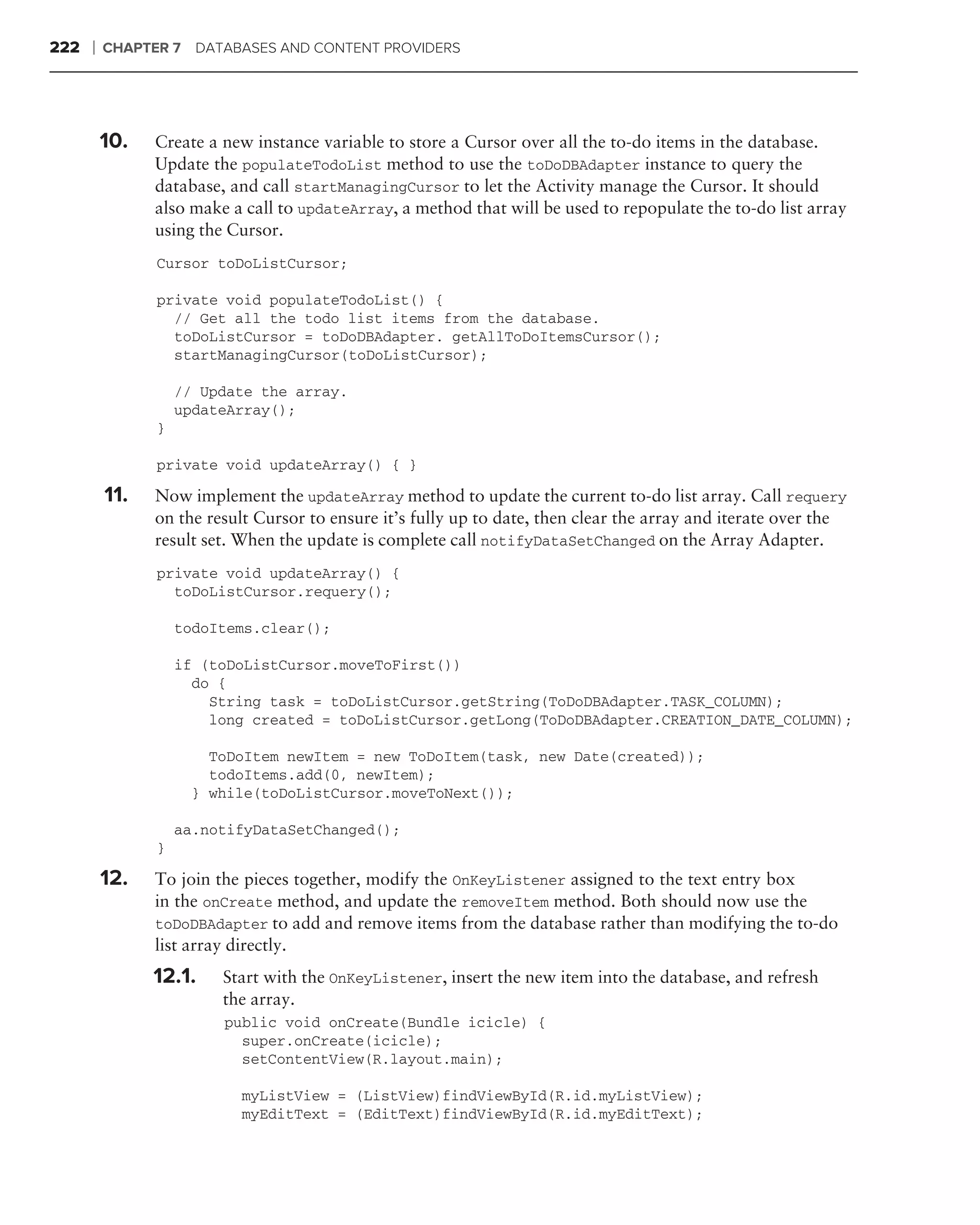 222   ❘   CHAPTER 7   DATABASES AND CONTENT PROVIDERS




          10.   Create a new instance variable to store a Cursor over all the to-do items in the database.
                Update the populateTodoList method to use the toDoDBAdapter instance to query the
                database, and call startManagingCursor to let the Activity manage the Cursor. It should
                also make a call to updateArray, a method that will be used to repopulate the to-do list array
                using the Cursor.
                Cursor toDoListCursor;

                private void populateTodoList() {
                  // Get all the todo list items from the database.
                  toDoListCursor = toDoDBAdapter. getAllToDoItemsCursor();
                  startManagingCursor(toDoListCursor);

                    // Update the array.
                    updateArray();
                }

                private void updateArray() { }

          11.   Now implement the updateArray method to update the current to-do list array. Call requery
                on the result Cursor to ensure it’s fully up to date, then clear the array and iterate over the
                result set. When the update is complete call notifyDataSetChanged on the Array Adapter.
                private void updateArray() {
                  toDoListCursor.requery();

                    todoItems.clear();

                    if (toDoListCursor.moveToFirst())
                      do {
                        String task = toDoListCursor.getString(ToDoDBAdapter.TASK_COLUMN);
                        long created = toDoListCursor.getLong(ToDoDBAdapter.CREATION_DATE_COLUMN);

                        ToDoItem newItem = new ToDoItem(task, new Date(created));
                        todoItems.add(0, newItem);
                      } while(toDoListCursor.moveToNext());

                    aa.notifyDataSetChanged();
                }

          12.   To join the pieces together, modify the OnKeyListener assigned to the text entry box
                in the onCreate method, and update the removeItem method. Both should now use the
                toDoDBAdapter to add and remove items from the database rather than modifying the to-do
                list array directly.
                12.1.    Start with the OnKeyListener, insert the new item into the database, and refresh
                         the array.
                         public void onCreate(Bundle icicle) {
                           super.onCreate(icicle);
                           setContentView(R.layout.main);

                           myListView = (ListView)findViewById(R.id.myListView);
                           myEditText = (EditText)findViewById(R.id.myEditText);
 