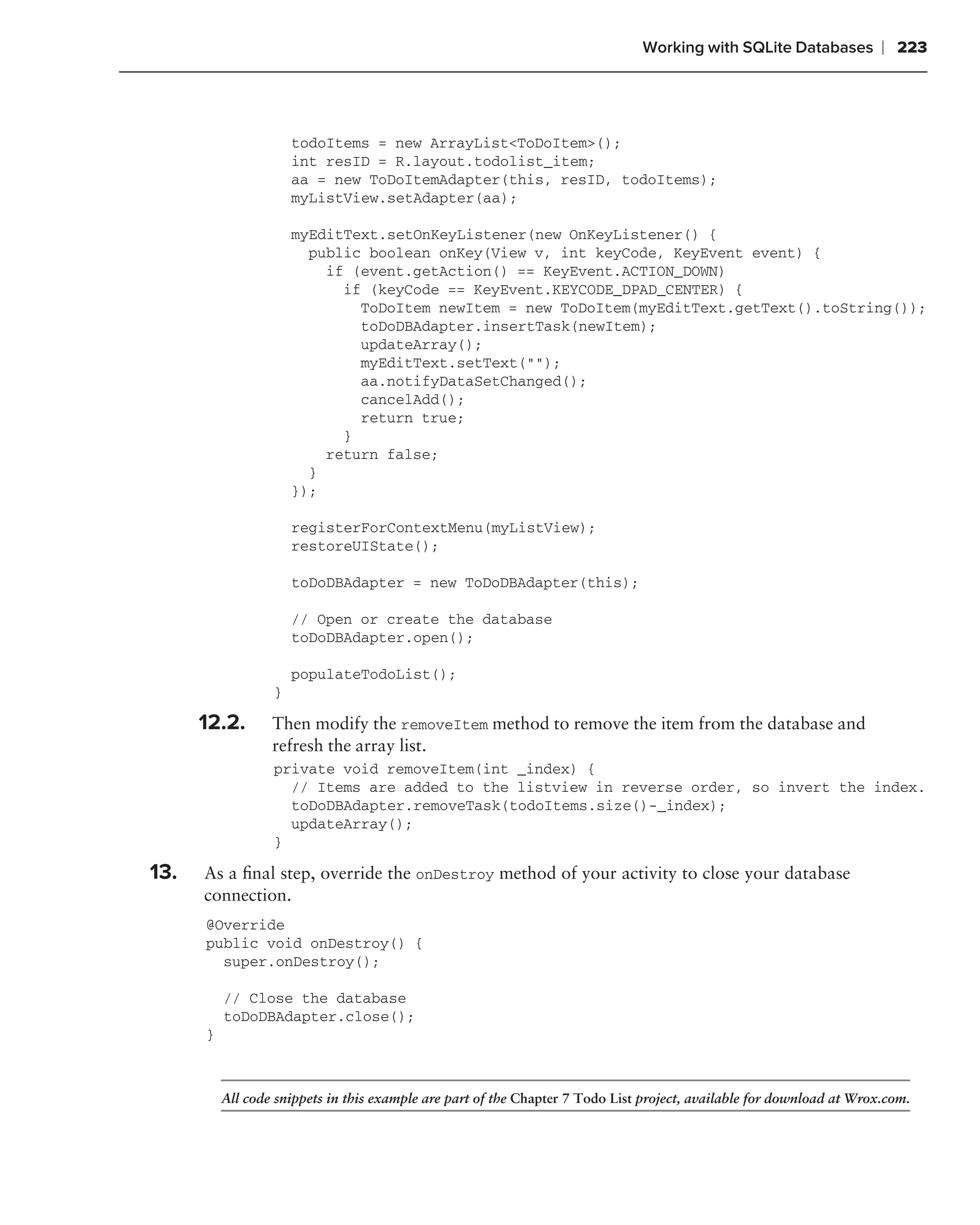 Working with SQLite Databases           ❘ 223



                      todoItems = new ArrayList<ToDoItem>();
                      int resID = R.layout.todolist_item;
                      aa = new ToDoItemAdapter(this, resID, todoItems);
                      myListView.setAdapter(aa);

                      myEditText.setOnKeyListener(new OnKeyListener() {
                        public boolean onKey(View v, int keyCode, KeyEvent event) {
                          if (event.getAction() == KeyEvent.ACTION_DOWN)
                            if (keyCode == KeyEvent.KEYCODE_DPAD_CENTER) {
                              ToDoItem newItem = new ToDoItem(myEditText.getText().toString());
                              toDoDBAdapter.insertTask(newItem);
                              updateArray();
                              myEditText.setText("");
                              aa.notifyDataSetChanged();
                              cancelAdd();
                              return true;
                            }
                          return false;
                        }
                      });

                      registerForContextMenu(myListView);
                      restoreUIState();

                      toDoDBAdapter = new ToDoDBAdapter(this);

                      // Open or create the database
                      toDoDBAdapter.open();

                      populateTodoList();
                  }

      12.2.       Then modify the removeItem method to remove the item from the database and
                  refresh the array list.
                  private void removeItem(int _index) {
                    // Items are added to the listview in reverse order, so invert the index.
                    toDoDBAdapter.removeTask(todoItems.size()-_index);
                    updateArray();
                  }

13.   As a ﬁnal step, override the onDestroy method of your activity to close your database
      connection.
      @Override
      public void onDestroy() {
        super.onDestroy();

          // Close the database
          toDoDBAdapter.close();
      }



          All code snippets in this example are part of the Chapter 7 Todo List project, available for download at Wrox.com.
 