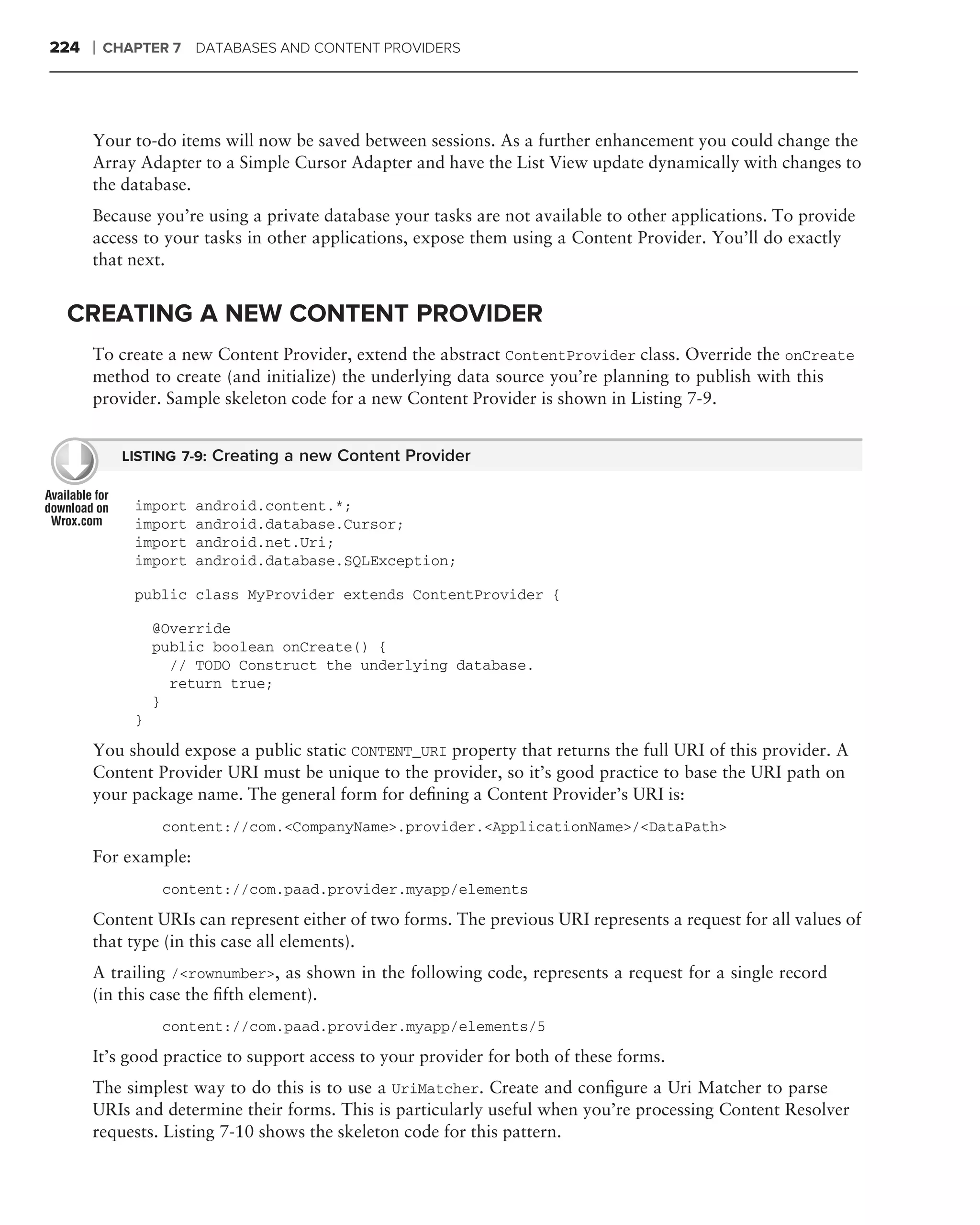 224   ❘   CHAPTER 7 DATABASES AND CONTENT PROVIDERS




      Your to-do items will now be saved between sessions. As a further enhancement you could change the
      Array Adapter to a Simple Cursor Adapter and have the List View update dynamically with changes to
      the database.
      Because you’re using a private database your tasks are not available to other applications. To provide
      access to your tasks in other applications, expose them using a Content Provider. You’ll do exactly
      that next.


 CREATING A NEW CONTENT PROVIDER
      To create a new Content Provider, extend the abstract ContentProvider class. Override the onCreate
      method to create (and initialize) the underlying data source you’re planning to publish with this
      provider. Sample skeleton code for a new Content Provider is shown in Listing 7-9.


            LISTING 7-9: Creating a new Content Provider


             import   android.content.*;
             import   android.database.Cursor;
             import   android.net.Uri;
             import   android.database.SQLException;

             public class MyProvider extends ContentProvider {

                 @Override
                 public boolean onCreate() {
                   // TODO Construct the underlying database.
                   return true;
                 }
             }
      You should expose a public static CONTENT_URI property that returns the full URI of this provider. A
      Content Provider URI must be unique to the provider, so it’s good practice to base the URI path on
      your package name. The general form for deﬁning a Content Provider’s URI is:
                  content://com.<CompanyName>.provider.<ApplicationName>/<DataPath>
      For example:
                  content://com.paad.provider.myapp/elements
      Content URIs can represent either of two forms. The previous URI represents a request for all values of
      that type (in this case all elements).
      A trailing /<rownumber>, as shown in the following code, represents a request for a single record
      (in this case the ﬁfth element).
                  content://com.paad.provider.myapp/elements/5
      It’s good practice to support access to your provider for both of these forms.
      The simplest way to do this is to use a UriMatcher. Create and conﬁgure a Uri Matcher to parse
      URIs and determine their forms. This is particularly useful when you’re processing Content Resolver
      requests. Listing 7-10 shows the skeleton code for this pattern.
 