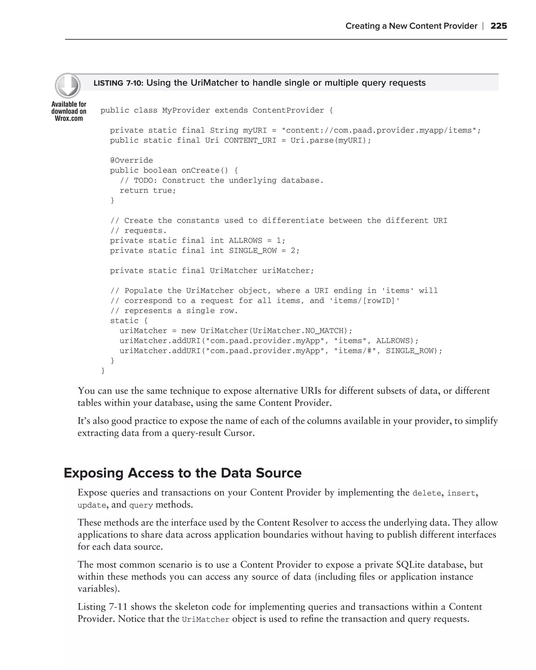 Creating a New Content Provider    ❘ 225




     LISTING 7-10: Using the UriMatcher to handle single or multiple query requests


      public class MyProvider extends ContentProvider {

          private static final String myURI = "content://com.paad.provider.myapp/items";
          public static final Uri CONTENT_URI = Uri.parse(myURI);

          @Override
          public boolean onCreate() {
            // TODO: Construct the underlying database.
            return true;
          }

          // Create the constants used to differentiate between the different URI
          // requests.
          private static final int ALLROWS = 1;
          private static final int SINGLE_ROW = 2;

          private static final UriMatcher uriMatcher;

          // Populate the UriMatcher object, where a URI ending in ‘items’ will
          // correspond to a request for all items, and ‘items/[rowID]’
          // represents a single row.
          static {
            uriMatcher = new UriMatcher(UriMatcher.NO_MATCH);
            uriMatcher.addURI("com.paad.provider.myApp", "items", ALLROWS);
            uriMatcher.addURI("com.paad.provider.myApp", "items/#", SINGLE_ROW);
          }
      }

 You can use the same technique to expose alternative URIs for different subsets of data, or different
 tables within your database, using the same Content Provider.
 It’s also good practice to expose the name of each of the columns available in your provider, to simplify
 extracting data from a query-result Cursor.



Exposing Access to the Data Source
 Expose queries and transactions on your Content Provider by implementing the delete, insert,
 update, and query methods.

 These methods are the interface used by the Content Resolver to access the underlying data. They allow
 applications to share data across application boundaries without having to publish different interfaces
 for each data source.
 The most common scenario is to use a Content Provider to expose a private SQLite database, but
 within these methods you can access any source of data (including ﬁles or application instance
 variables).
 Listing 7-11 shows the skeleton code for implementing queries and transactions within a Content
 Provider. Notice that the UriMatcher object is used to reﬁne the transaction and query requests.
 