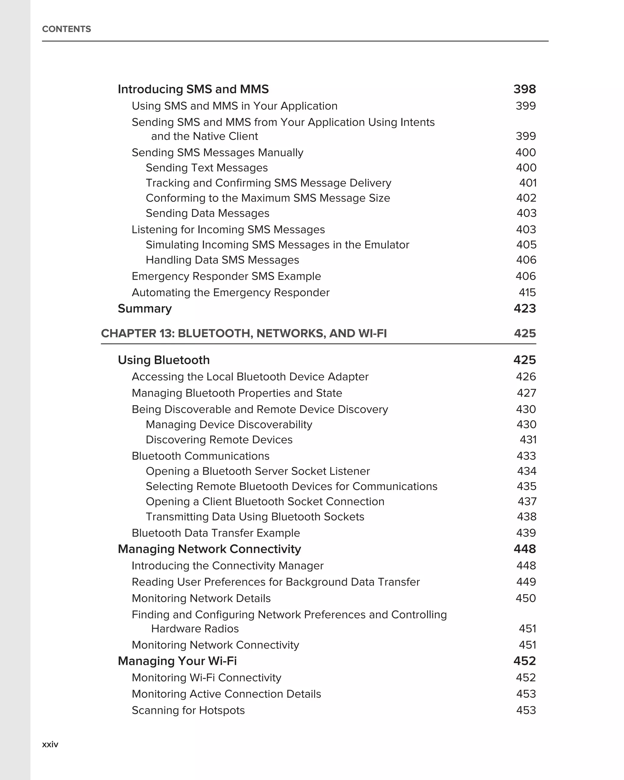 CONTENTS




             Introducing SMS and MMS                                        398
               Using SMS and MMS in Your Application                        399
               Sending SMS and MMS from Your Application Using Intents
                   and the Native Client                                    399
               Sending SMS Messages Manually                                400
                  Sending Text Messages                                     400
                  Tracking and Conﬁrming SMS Message Delivery                401
                  Conforming to the Maximum SMS Message Size                402
                  Sending Data Messages                                     403
               Listening for Incoming SMS Messages                          403
                  Simulating Incoming SMS Messages in the Emulator          405
                  Handling Data SMS Messages                                406
               Emergency Responder SMS Example                              406
               Automating the Emergency Responder                            415
             Summary                                                        423
           CHAPTER 13: BLUETOOTH, NETWORKS, AND WI-FI                       425

             Using Bluetooth                                                425
               Accessing the Local Bluetooth Device Adapter                 426
               Managing Bluetooth Properties and State                      427
               Being Discoverable and Remote Device Discovery               430
                  Managing Device Discoverability                           430
                  Discovering Remote Devices                                 431
               Bluetooth Communications                                     433
                  Opening a Bluetooth Server Socket Listener                434
                  Selecting Remote Bluetooth Devices for Communications     435
                  Opening a Client Bluetooth Socket Connection              437
                  Transmitting Data Using Bluetooth Sockets                 438
               Bluetooth Data Transfer Example                              439
             Managing Network Connectivity                                  448
               Introducing the Connectivity Manager                         448
               Reading User Preferences for Background Data Transfer        449
               Monitoring Network Details                                   450
               Finding and Conﬁguring Network Preferences and Controlling
                   Hardware Radios                                          451
               Monitoring Network Connectivity                              451
             Managing Your Wi-Fi                                            452
               Monitoring Wi-Fi Connectivity                                452
               Monitoring Active Connection Details                         453
               Scanning for Hotspots                                        453

xxiv
 