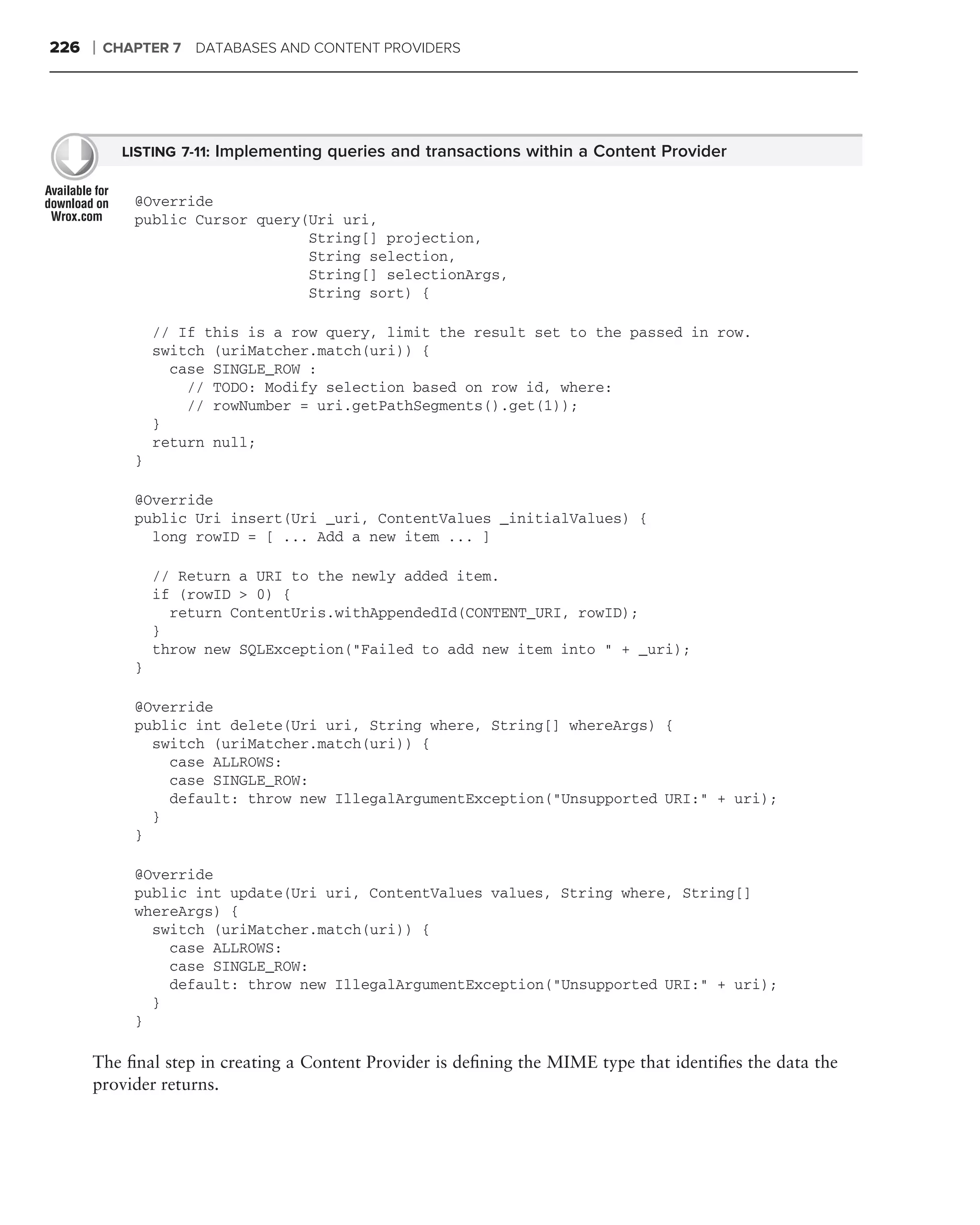 226   ❘   CHAPTER 7 DATABASES AND CONTENT PROVIDERS




            LISTING 7-11: Implementing queries and transactions within a Content Provider


             @Override
             public Cursor query(Uri uri,
                                 String[] projection,
                                 String selection,
                                 String[] selectionArgs,
                                 String sort) {

                 // If this is a row query, limit the result set to the passed in row.
                 switch (uriMatcher.match(uri)) {
                   case SINGLE_ROW :
                     // TODO: Modify selection based on row id, where:
                     // rowNumber = uri.getPathSegments().get(1));
                 }
                 return null;
             }

             @Override
             public Uri insert(Uri _uri, ContentValues _initialValues) {
               long rowID = [ ... Add a new item ... ]

                 // Return a URI to the newly added item.
                 if (rowID > 0) {
                   return ContentUris.withAppendedId(CONTENT_URI, rowID);
                 }
                 throw new SQLException("Failed to add new item into " + _uri);
             }

             @Override
             public int delete(Uri uri, String where, String[] whereArgs) {
               switch (uriMatcher.match(uri)) {
                 case ALLROWS:
                 case SINGLE_ROW:
                 default: throw new IllegalArgumentException("Unsupported URI:" + uri);
               }
             }

             @Override
             public int update(Uri uri, ContentValues values, String where, String[]
             whereArgs) {
               switch (uriMatcher.match(uri)) {
                 case ALLROWS:
                 case SINGLE_ROW:
                 default: throw new IllegalArgumentException("Unsupported URI:" + uri);
               }
             }

      The ﬁnal step in creating a Content Provider is deﬁning the MIME type that identiﬁes the data the
      provider returns.
 