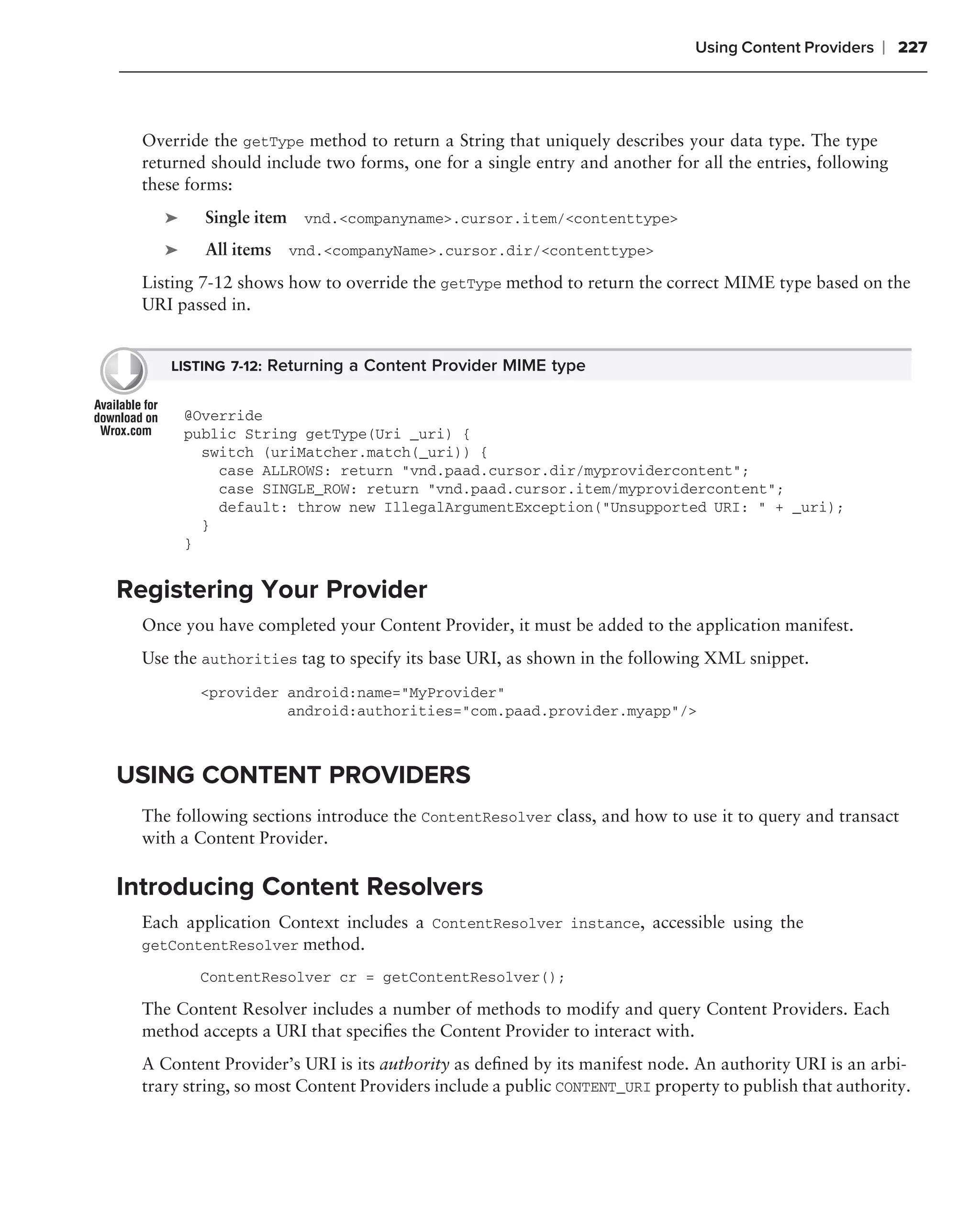 Using Content Providers   ❘ 227



  Override the getType method to return a String that uniquely describes your data type. The type
  returned should include two forms, one for a single entry and another for all the entries, following
  these forms:
     ➤     Single item vnd.<companyname>.cursor.item/<contenttype>
     ➤     All items vnd.<companyName>.cursor.dir/<contenttype>
  Listing 7-12 shows how to override the getType method to return the correct MIME type based on the
  URI passed in.


     LISTING 7-12: Returning a Content Provider MIME type


         @Override
         public String getType(Uri _uri) {
           switch (uriMatcher.match(_uri)) {
             case ALLROWS: return "vnd.paad.cursor.dir/myprovidercontent";
             case SINGLE_ROW: return "vnd.paad.cursor.item/myprovidercontent";
             default: throw new IllegalArgumentException("Unsupported URI: " + _uri);
           }
         }


Registering Your Provider
  Once you have completed your Content Provider, it must be added to the application manifest.
  Use the authorities tag to specify its base URI, as shown in the following XML snippet.
          <provider android:name="MyProvider"
                    android:authorities="com.paad.provider.myapp"/>



USING CONTENT PROVIDERS
  The following sections introduce the ContentResolver class, and how to use it to query and transact
  with a Content Provider.

Introducing Content Resolvers
  Each application Context includes a ContentResolver instance, accessible using the
  getContentResolver method.

          ContentResolver cr = getContentResolver();

  The Content Resolver includes a number of methods to modify and query Content Providers. Each
  method accepts a URI that speciﬁes the Content Provider to interact with.
  A Content Provider’s URI is its authority as deﬁned by its manifest node. An authority URI is an arbi-
  trary string, so most Content Providers include a public CONTENT_URI property to publish that authority.
 