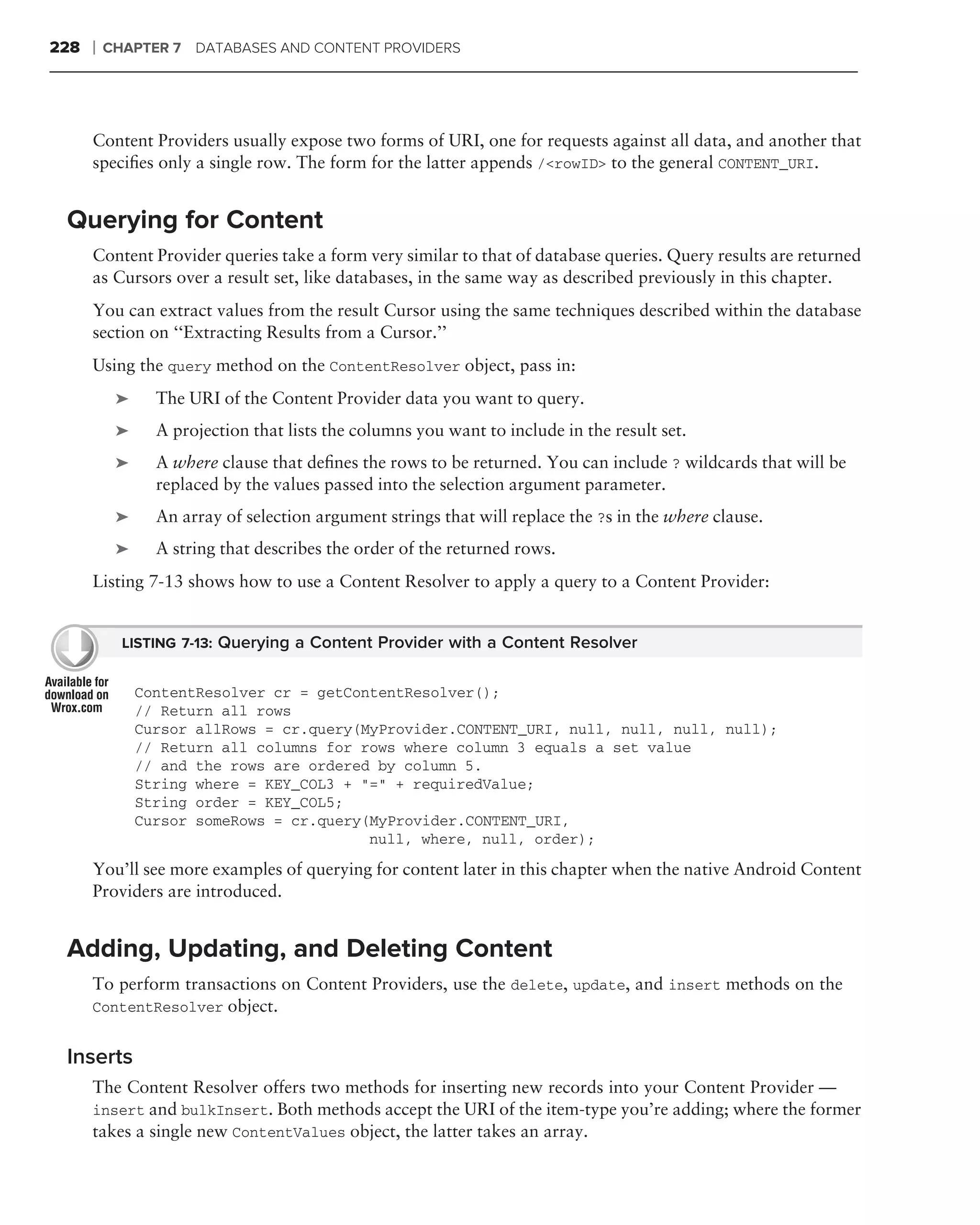 228   ❘   CHAPTER 7 DATABASES AND CONTENT PROVIDERS




      Content Providers usually expose two forms of URI, one for requests against all data, and another that
      speciﬁes only a single row. The form for the latter appends /<rowID> to the general CONTENT_URI.


 Querying for Content
      Content Provider queries take a form very similar to that of database queries. Query results are returned
      as Cursors over a result set, like databases, in the same way as described previously in this chapter.
      You can extract values from the result Cursor using the same techniques described within the database
      section on ‘‘Extracting Results from a Cursor.’’
      Using the query method on the ContentResolver object, pass in:
           ➤     The URI of the Content Provider data you want to query.
           ➤     A projection that lists the columns you want to include in the result set.
           ➤     A where clause that deﬁnes the rows to be returned. You can include ? wildcards that will be
                 replaced by the values passed into the selection argument parameter.
           ➤     An array of selection argument strings that will replace the ?s in the where clause.
           ➤     A string that describes the order of the returned rows.
      Listing 7-13 shows how to use a Content Resolver to apply a query to a Content Provider:


            LISTING 7-13: Querying a Content Provider with a Content Resolver


               ContentResolver cr = getContentResolver();
               // Return all rows
               Cursor allRows = cr.query(MyProvider.CONTENT_URI, null, null, null, null);
               // Return all columns for rows where column 3 equals a set value
               // and the rows are ordered by column 5.
               String where = KEY_COL3 + "=" + requiredValue;
               String order = KEY_COL5;
               Cursor someRows = cr.query(MyProvider.CONTENT_URI,
                                          null, where, null, order);

      You’ll see more examples of querying for content later in this chapter when the native Android Content
      Providers are introduced.


 Adding, Updating, and Deleting Content
      To perform transactions on Content Providers, use the delete, update, and insert methods on the
      ContentResolver object.


 Inserts
      The Content Resolver offers two methods for inserting new records into your Content Provider —
      insert and bulkInsert. Both methods accept the URI of the item-type you’re adding; where the former
      takes a single new ContentValues object, the latter takes an array.
 