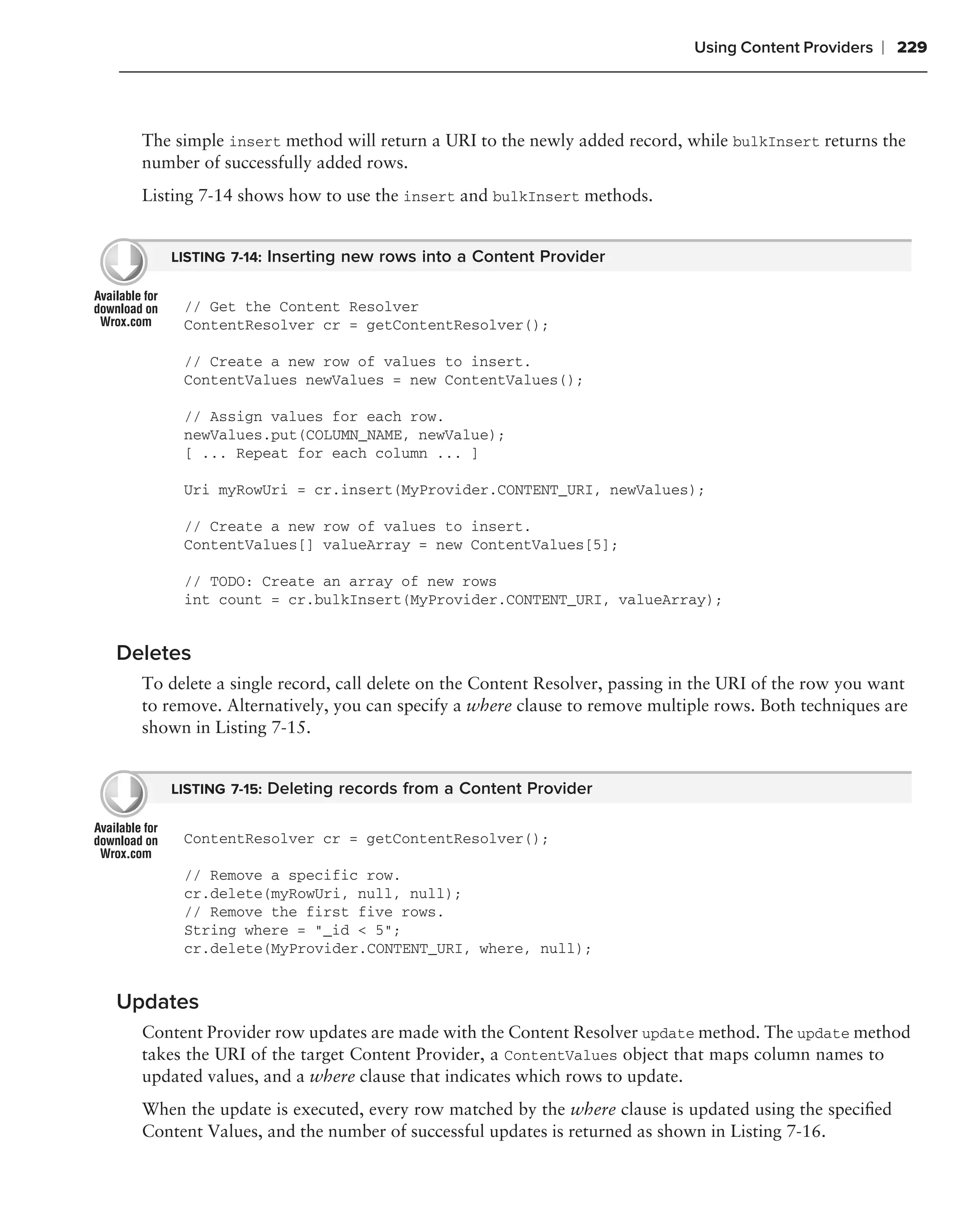 Using Content Providers   ❘ 229



  The simple insert method will return a URI to the newly added record, while bulkInsert returns the
  number of successfully added rows.
  Listing 7-14 shows how to use the insert and bulkInsert methods.


     LISTING 7-14: Inserting new rows into a Content Provider


       // Get the Content Resolver
       ContentResolver cr = getContentResolver();

       // Create a new row of values to insert.
       ContentValues newValues = new ContentValues();

       // Assign values for each row.
       newValues.put(COLUMN_NAME, newValue);
       [ ... Repeat for each column ... ]

       Uri myRowUri = cr.insert(MyProvider.CONTENT_URI, newValues);

       // Create a new row of values to insert.
       ContentValues[] valueArray = new ContentValues[5];

       // TODO: Create an array of new rows
       int count = cr.bulkInsert(MyProvider.CONTENT_URI, valueArray);


Deletes
  To delete a single record, call delete on the Content Resolver, passing in the URI of the row you want
  to remove. Alternatively, you can specify a where clause to remove multiple rows. Both techniques are
  shown in Listing 7-15.


     LISTING 7-15: Deleting records from a Content Provider


       ContentResolver cr = getContentResolver();

       // Remove a specific row.
       cr.delete(myRowUri, null, null);
       // Remove the first five rows.
       String where = "_id < 5";
       cr.delete(MyProvider.CONTENT_URI, where, null);


Updates
  Content Provider row updates are made with the Content Resolver update method. The update method
  takes the URI of the target Content Provider, a ContentValues object that maps column names to
  updated values, and a where clause that indicates which rows to update.
  When the update is executed, every row matched by the where clause is updated using the speciﬁed
  Content Values, and the number of successful updates is returned as shown in Listing 7-16.
 