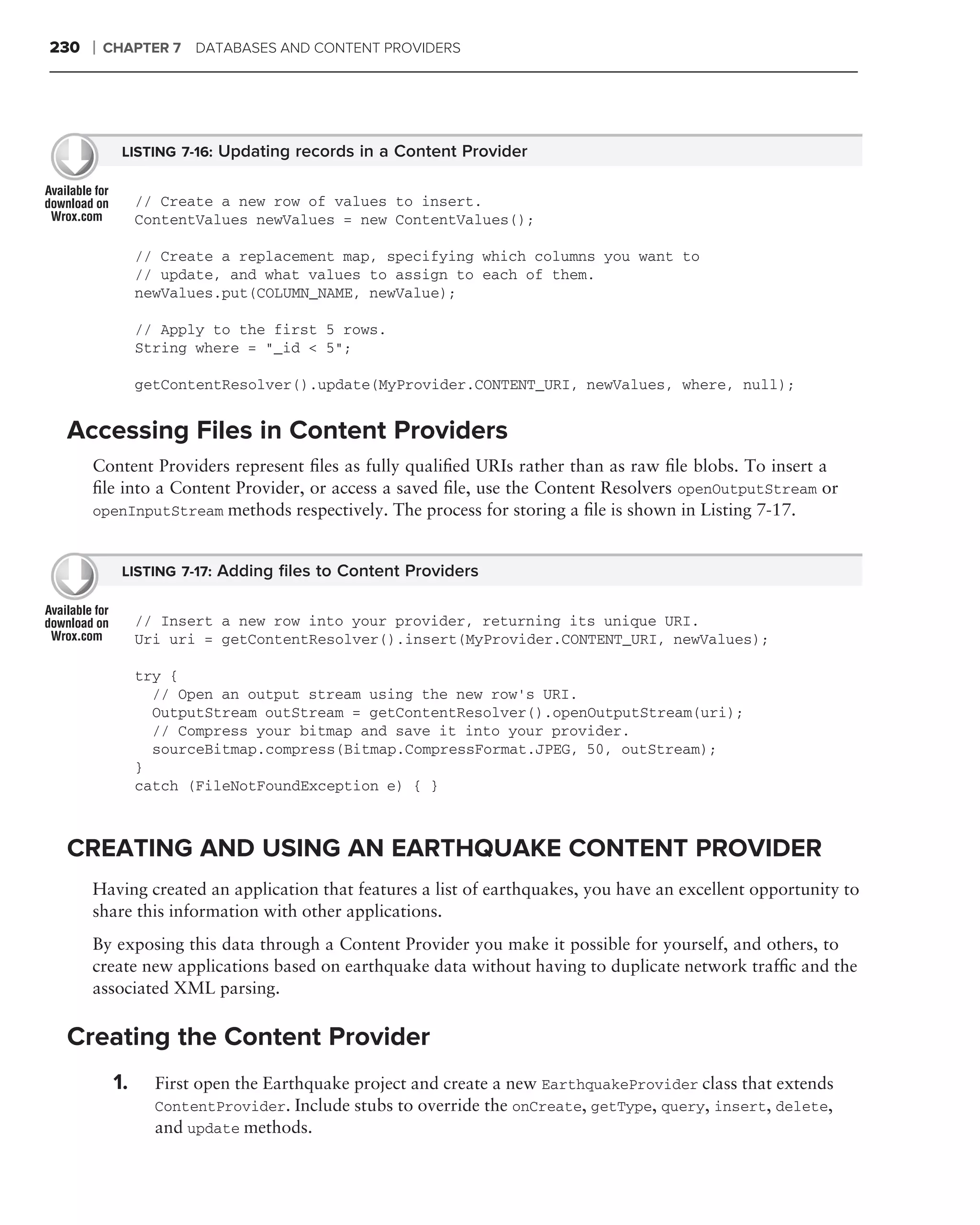 230   ❘   CHAPTER 7 DATABASES AND CONTENT PROVIDERS




            LISTING 7-16: Updating records in a Content Provider


                // Create a new row of values to insert.
                ContentValues newValues = new ContentValues();

                // Create a replacement map, specifying which columns you want to
                // update, and what values to assign to each of them.
                newValues.put(COLUMN_NAME, newValue);

                // Apply to the first 5 rows.
                String where = "_id < 5";

                getContentResolver().update(MyProvider.CONTENT_URI, newValues, where, null);


 Accessing Files in Content Providers
      Content Providers represent ﬁles as fully qualiﬁed URIs rather than as raw ﬁle blobs. To insert a
      ﬁle into a Content Provider, or access a saved ﬁle, use the Content Resolvers openOutputStream or
      openInputStream methods respectively. The process for storing a ﬁle is shown in Listing 7-17.


            LISTING 7-17: Adding ﬁles to Content Providers


                // Insert a new row into your provider, returning its unique URI.
                Uri uri = getContentResolver().insert(MyProvider.CONTENT_URI, newValues);

                try {
                  // Open an output stream using the new row’s URI.
                  OutputStream outStream = getContentResolver().openOutputStream(uri);
                  // Compress your bitmap and save it into your provider.
                  sourceBitmap.compress(Bitmap.CompressFormat.JPEG, 50, outStream);
                }
                catch (FileNotFoundException e) { }



 CREATING AND USING AN EARTHQUAKE CONTENT PROVIDER
      Having created an application that features a list of earthquakes, you have an excellent opportunity to
      share this information with other applications.
      By exposing this data through a Content Provider you make it possible for yourself, and others, to
      create new applications based on earthquake data without having to duplicate network trafﬁc and the
      associated XML parsing.

 Creating the Content Provider
           1.     First open the Earthquake project and create a new EarthquakeProvider class that extends
                  ContentProvider. Include stubs to override the onCreate, getType, query, insert, delete,
                  and update methods.
 